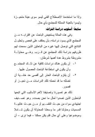 ‫ﻭﺇﺫﺍ ﻤﺎ ﺍﺴﺘﺨﺩﻤﻨﺎ ﺍﻻﺼﻁﻼﺡ ﺍﻟﻔﻨﻲ ﻟﻴﺴﻭ ﺴﻭﻯ ﻋﻴﻨﺔ ﻤﺘﺤﻴـﺯﺓ‬
                  ‫ﻭﻟﻴﺴﻭﺍ ﺒﺎﻟﻌﻴﻨﺔ ﺍﻟﻤﻤﺜﻠﺔ ﻟﻠﻤﺠﺘﻤﻊ ﺒﺄﻱ ﺤﺎل.‬
                         ‫‪:   :‬‬
                                              ‫‪‬‬
‫ﻭﻓﻲ ﻫﺫﻩ ﺍﻟﺤﺎﻟﺔ ﻴﺴﺘﻌﻴﺽ ﺍﻟﺒﺎﺤﺙ ﻋﻥ ﺍﻗﺘﺭﺍﺒـﻪ ﻤـﻥ‬
‫ﺍﻟﻤﺠﺘﻤﻊ ﺍﻟﺫﻱ ﻴﺴﻭﺩ ﺩﺭﺍﺴﺘﻪ، ﺒﺄﻥ ﻴﻌﻜﻑ ﻋﻠﻰ ﻓﺤﺹ ﻭﺘﺤﻠﻴـل‬
‫ﺍﻟﻨﺘﺎﺌﺞ ﺍﻟﺘﻲ ﺘﻭﺼل ﺇﻟﻴﻬﺎ ﻏﻴﺭﻩ ﻤﻥ ﺍﻟﺒﺎﺤﺜﻴﻥ ﺍﻟﺫﻴﻥ ﺴﻤﺤﺕ ﻟﻬﻡ‬
‫ﻅﺭﻭﻓﻬﻡ ﺒﺩﺭﺍﺴﺔ ﺫﻟﻙ ﺍﻟﻤﺠﺘﻤﻊ ﻋﻥ ﻗـﺭﺏ. ﻭﻫـﻲ ﻤﺤﺎﻭﻟـﺔ‬
                     ‫ﻤﺸﺭﻭﻁﺔ ﺒﺸﺭﻭﻁ ﻋﺩﺓ ﺃﻫﻤﻬﺎ ﺸﺭﻁﺎﻥ:‬
‫١- ﺃﻥ ﻴﻜﻭﻥ ﻫﻨﺎﻙ ﺩﺭﺍﺴﺎﺕ ﻜﺎﻓﻴﺔ ﻋﻥ ﺫﻟـﻙ ﺍﻟﻤﺠﺘﻤـﻊ‬
   ‫ﻭﺃﻥ ﻴﻜﻭﻥ ﻓﻲ ﺍﺴﺘﻁﺎﻋﺔ ﺍﻟﺒﺎﺤﺙ ﺍﻟﺤﺼﻭل ﻋﻠﻴﻬﺎ.‬
‫٢- ﺃﻥ ﻴﻠﺘﺯﻡ ﺍﻟﺒﺎﺤﺙ ﺍﻟﺤﺫﺭ ﺇﻟﻰ ﺃﻗﺼﻰ ﺤﺩ ﺨﺸـﻴﺔ ﺃﻥ‬
‫ﺘﻀﻠﻠﻪ ﻤﺎ ﻗﺩ ﺘﺤﻤﻠﻪ ﺘﻠﻙ ﺍﻟﺩﺭﺍﺴﺎﺕ ﻤـﻥ ﺘﺤﻴـﺯ ﺃﻭ‬
                                        ‫ﻗﺼﻭﺭ.‬
‫ﺫﻟﻙ ﻫﻭ ﺘﺼﻭﺭﻨﺎ ﻭﺘﺼﻨﻴﻔﻨﺎ ﻷﻫﻡ ﺍﻷﺴﺎﻟﻴﺏ ﺍﻟﺘﻲ ﺍﺘﺒﻌﻬﺎ‬
‫ﺍﻟﺒﺎﺤﺜﻭﻥ ﺍﻟﺫﻴﻥ ﺘﺼﺩﻭﺍ ﻟﻤﺜل ﻤﺎ ﻨﺤﻥ ﺒﺼﺩﺩﻩ. ﻭﻫﻭ ﺘﺼـﻨﻴﻑ‬
‫ﺍﺠﺘﻬﺎﺩﻱ ﺴﻭﺍﺀ ﻤﻥ ﺤﻴـﺙ ﺍﻟﺘﻘﺴـﻴﻡ ﺃﻭ ﻤـﻥ ﺤﻴـﺙ ﻏﺎﻟﺒﻴـﺔ‬
‫ﺍﻟﻤﺴﻤﻴﺎﺕ ﻭﺤﺎﻭﻟﻨﺎ ﻗﺩﺭ ﻤﺎ ﻭﺴﻌﺘﻨﺎ ﺍﻟﻤﺤﺎﻭﻟﺔ ﺃﻥ ﻴﻜﻭﻥ ﺸـﺎﻤﻼ‬
‫ﹰ‬
‫ﻭﻤﻭﻀﻭﻋﻴﺎ ﻭﻋﻠﻰ ﺃﻱ ﺤﺎل ﻓﻠﻡ ﻴﻜﻥ ﻤﻤﻜﻨﺎ – ﻓﻴﻤﺎ ﻨﺭﻯ – ﺃﻥ‬
                 ‫ﹰ‬                         ‫‪‬‬
 