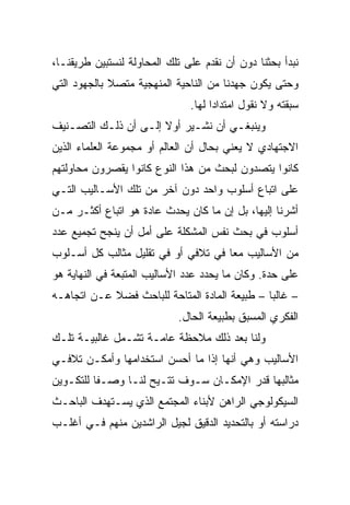 ‫ﻨﺒﺩﺃ ﺒﺤﺜﻨﺎ ﺩﻭﻥ ﺃﻥ ﻨﻘﺩﻡ ﻋﻠﻰ ﺘﻠﻙ ﺍﻟﻤﺤﺎﻭﻟﺔ ﻟﻨﺴﺘﺒﻴﻥ ﻁﺭﻴﻘﻨـﺎ،‬
‫ﻭﺤﺘﻰ ﻴﻜﻭﻥ ﺠﻬﺩﻨﺎ ﻤﻥ ﺍﻟﻨﺎﺤﻴﺔ ﺍﻟﻤﻨﻬﺠﻴﺔ ﻤﺘﺼﻼ ﺒﺎﻟﺠﻬﻭﺩ ﺍﻟﺘﻲ‬
             ‫ﹰ‬
                               ‫ﺴﺒﻘﺘﻪ ﻭﻻ ﻨﻘﻭل ﺍﻤﺘﺩﺍﺩﺍ ﻟﻬﺎ.‬
                                     ‫‪‬‬
‫ﻭﻴﻨﺒﻐـﻲ ﺃﻥ ﻨﺸـﻴﺭ ﺃﻭﻻ ﺇﻟـﻰ ﺃﻥ ﺫﻟـﻙ ﺍﻟﺘﺼـﻨﻴﻑ‬
   ‫ـ‬      ‫ـ‬       ‫ﹰ ـ‬       ‫ـ‬       ‫ـ‬
‫ﺍﻻﺠﺘﻬﺎﺩﻱ ﻻ ﻴﻌﻨﻲ ﺒﺤﺎل ﺃﻥ ﺍﻟﻌﺎﻟﻡ ﺃﻭ ﻤﺠﻤﻭﻋﺔ ﺍﻟﻌﻠﻤﺎﺀ ﺍﻟﺫﻴﻥ‬
‫ﻜﺎﻨﻭﺍ ﻴﺘﺼﺩﻭﻥ ﻟﺒﺤﺙ ﻤﻥ ﻫﺫﺍ ﺍﻟﻨﻭﻉ ﻜﺎﻨﻭﺍ ﻴﻘﺼﺭﻭﻥ ﻤﺤﺎﻭﻟﺘﻬﻡ‬
‫ﻋﻠﻰ ﺍﺘﺒﺎﻉ ﺃﺴﻠﻭﺏ ﻭﺍﺤﺩ ﺩﻭﻥ ﺁﺨﺭ ﻤﻥ ﺘﻠﻙ ﺍﻷﺴـﺎﻟﻴﺏ ﺍﻟﺘـﻲ‬
‫ﺃﺸﺭﻨﺎ ﺇﻟﻴﻬﺎ، ﺒل ﺇﻥ ﻤﺎ ﻜﺎﻥ ﻴﺤﺩﺙ ﻋﺎﺩﺓ ﻫﻭ ﺍﺘﺒﺎﻉ ﺃﻜﺜـﺭ ﻤـﻥ‬
‫ﺃﺴﻠﻭﺏ ﻓﻲ ﺒﺤﺙ ﻨﻔﺱ ﺍﻟﻤﺸﻜﻠﺔ ﻋﻠﻰ ﺃﻤل ﺃﻥ ﻴﻨﺠﺢ ﺘﺠﻤﻴﻊ ﻋﺩﺩ‬
‫ﻤﻥ ﺍﻷﺴﺎﻟﻴﺏ ﻤﻌﺎ ﻓﻲ ﺘﻼﻓﻲ ﺃﻭ ﻓﻲ ﺘﻘﻠﻴل ﻤﺜﺎﻟﺏ ﻜل ﺃﺴـﻠﻭﺏ‬
                                     ‫‪‬‬
‫ﻋﻠﻰ ﺤﺩﺓ. ﻭﻜﺎﻥ ﻤﺎ ﻴﺤﺩﺩ ﻋﺩﺩ ﺍﻷﺴﺎﻟﻴﺏ ﺍﻟﻤﺘﺒﻌﺔ ﻓﻲ ﺍﻟﻨﻬﺎﻴﺔ ﻫﻭ‬
‫– ﻏﺎﻟﺒﺎ – ﻁﺒﻴﻌﺔ ﺍﻟﻤﺎﺩﺓ ﺍﻟﻤﺘﺎﺤﺔ ﻟﻠﺒﺎﺤﺙ ﻓﻀﻼ ﻋـﻥ ﺍﺘﺠﺎﻫـﻪ‬
            ‫ﹰ‬                                  ‫‪‬‬
                            ‫ﺍﻟﻔﻜﺭﻱ ﺍﻟﻤﺴﺒﻕ ﺒﻁﺒﻴﻌﺔ ﺍﻟﺤﺎل.‬
‫ﻭﻟﻨﺎ ﺒﻌﺩ ﺫﻟﻙ ﻤﻼﺤﻅﺔ ﻋﺎﻤـﺔ ﺘﺸـﻤل ﻏﺎﻟﺒﻴـﺔ ﺘﻠـﻙ‬
‫ﺍﻷﺴﺎﻟﻴﺏ ﻭﻫﻲ ﺃﻨﻬﺎ ﺇﺫﺍ ﻤﺎ ﺃﺤﺴﻥ ﺍﺴﺘﺨﺩﺍﻤﻬﺎ ﻭﺃﻤﻜـﻥ ﺘﻼﻓـﻲ‬
‫ﻤﺜﺎﻟﺒﻬﺎ ﻗﺩﺭ ﺍﻹﻤﻜـﺎﻥ ﺴـﻭﻑ ﺘﺘـﻴﺢ ﻟﻨـﺎ ﻭﺼـﻔﺎ ﻟﻠﺘﻜـﻭﻴﻥ‬
          ‫ﹰ‬
‫ﺍﻟﺴﻴﻜﻭﻟﻭﺠﻲ ﺍﻟﺭﺍﻫﻥ ﻷﺒﻨﺎﺀ ﺍﻟﻤﺠﺘﻤﻊ ﺍﻟﺫﻱ ﻴﺴـﺘﻬﺩﻑ ﺍﻟﺒﺎﺤـﺙ‬
‫ﺩﺭﺍﺴﺘﻪ ﺃﻭ ﺒﺎﻟﺘﺤﺩﻴﺩ ﺍﻟﺩﻗﻴﻕ ﻟﺠﻴل ﺍﻟﺭﺍﺸﺩﻴﻥ ﻤﻨﻬﻡ ﻓـﻲ ﺃﻏﻠـﺏ‬
 