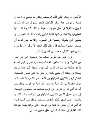 ‫ﺍﻷﺤﻴﺎﻥ – ﻭﺒﻨﺎﺀ ﻋﻠﻰ ﺫﻟﻙ ﺍﻟﻭﺼﻑ ﻭﺒﻘﺩﺭ ﻤﺎ ﻴﺘﻤﺘﻊ ﺒـﻪ ﻤـﻥ‬
‫ﺼﺩﻕ ﻭﻤﻭﻀﻭﻋﻴﺔ ﻴﻤﻜﻥ ﻟﻠﺒﺎﺤﺙ ﺍﻟﺘﻨﺒﺅ ﺒﺴﻠﻭﻙ ﺃﺒﻨـﺎﺀ ﺫﻟـﻙ‬
‫ﺍﻟﺠﻴل ﻤﺴﺘﻘﺒﻼ ﻓﻲ ﻅل ﻅﺭﻭﻑ ﻤﻌﻴﻨﺔ. ﻭﻟﺘﻠﻙ ﺍﻟﻨﺘﻴﺠﺔ ﻓﺎﺌـﺩﺘﻬﺎ‬
                                         ‫ﹰ‬
‫ﺍﻟﺘﻁﺒﻴﻘﻴﺔ ﺒﻼ ﺸﻙ ﻭﻟﻜﻨﻬﺎ ﻓﺎﺌﺩﺓ ﺘﻨﺘﻬﻲ ﺒﺎﻨﺘﻬﺎﺀ ﺫﻟـﻙ ﺍﻟﺠﻴـل ﺃﻭ‬
‫ﺒﺘﻌﺒﻴﺭ ﺃﺩﻕ ﺒﺫﺒﻭﻟﻪ ﻭﺘﻨﺤﻴﻪ ﻋﻥ ﺍﻟﻀﻭﺀ. ﻭﺇﺫﺍ ﻤﺎ ﺠﺎﺯ ﻟﻨـﺎ ﺃﻥ‬
‫ﻨﺴﺘﻌﻴﺭ ﺘﻌﺒﻴﺭﺍ ﺴﻴﺎﺴﻴﺎ ﻓﺈﻥ ﻤﺜل ﺫﻟﻙ ﺍﻟﺘﻨﺒﺅ ﻻ ﻴﻤﻜﻥ ﺃﻥ ﻴﻜـﻭﻥ‬
                                    ‫‪‬‬      ‫‪‬‬
                     ‫ﺴﻭﻯ ﺘﻨﺒﺅ ﺘﻜﺘﻴﻜﻲ ﻤﺤﺩﻭﺩﻱ ﺍﻟﻤﺩﻯ ﺯﻤﻨﻴﺎ.‬
                       ‫‪‬‬
‫ﺘﺭﻯ ﺃﻟﻴﺱ ﺜﻤﺔ ﻁﺭﻴﻕ ﻴﻤﻜﻨﻨﺎ ﻤﻥ ﺍﻟﻭﺼﻭل ﺇﻟﻰ ﻗﺩﺭ ﺃﻜﺒﺭ‬
‫ﻤﻥ ﺍﻟﺘﻨﺒﺅ؟ ﺃﻭ ﺇﺫﺍ ﻤﺎ ﺍﺴﺘﻌﺭﻨﺎ ﻟﻐﺔ ﺍﻟﺴﻴﺎﺴﺔ ﻤﺭﺓ ﺃﺨﺭﻯ ﺃﻟﻴﺱ ﺜﻤـﺔ‬
‫ﻁﺭﻴﻕ ﻴﻤﻜﻨﻨﺎ ﻤﻥ ﺘﻨﺒﺅﺍﺕ ﺃﻗﺭﺏ ﺇﻟﻰ ﺍﻻﺴﺘﺭﺍﺘﻴﺠﻴﺔ ﺃﻟﻴﺱ ﺜﻤﺔ ﻁﺭﻴﻕ‬
‫ﻴﻤﻜﻨﻨﺎ ﻤﻥ ﺨﻼﻟﻪ ﺃﻥ ﻨﻀﻊ ﺃﻴﺩﻴﻨﺎ ﻭﻟﻭ ﺒﻘﺩﺭ ﻤﺎ ﻋﻠﻰ ﺘﺼﻭﺭ ﻟﻠﻤﺴﺘﻘﺒل‬
‫ﺍﻻﺴﺘﺭﺍﺘﻴﺠﻲ ﻟﻠﺘﻜﻭﻴﻥ ﺍﻟﺴﻴﻜﻭﻟﻭﺠﻲ ﻟﺸﻌﺏ ﻤﻥ ﺍﻟﺸﻌﻭﺏ؟ ﻓﻠﻨﺴـﺘﺒﻌﺩ‬
‫ﻤﺅﻗﺘﺎ ﺍﻟﺘﻔﺭﻗﺔ ﺒﻴﻥ ﺍﻟﺩﺭﺍﺴﺔ ﻋﻥ ﺒﻌﺩ ﻭﺍﻟﺩﺭﺍﺴﺔ ﻋﻥ ﻗﺭﺏ. ﻭﻟﻨﻔﺘﺭﺽ‬
                                                     ‫ﹰ‬
‫ﺃﻨﻪ ﻗﺩ ﺃﺘﻴﺢ ﻟﻨﺎ ﺃﻥ ﻨﺩﺭﺱ ﻋﻥ ﻗﺭﺏ ﻤﺠﺘﻤﻌﺎ ﻤﺎ، ﻤﺤﺎﻭﻟﻴﻥ ﺍﻟﺘﻭﺼل‬
                    ‫‪‬‬
‫ﺇﻟﻰ ﻓﻬﻡ ﻋﻤﻴﻕ ﻷﺴﺱ ﺍﻟﺘﻜﻭﻴﻥ ﺍﻟﺴﻴﻜﻭﻟﻭﺠﻲ ﻷﺒﻨﺎﺌﻪ ﺒﻬﺩﻑ ﺍﻟﺘﻨﺒـﺅ‬
‫ﺒﺎﻟﻤﺴﺎﺭ ﺍﻻﺴﺘﺭﺍﺘﻴﺠﻲ ﻟﺫﻟﻙ ﺍﻟﺘﻜﻭﻴﻥ ﻤﺴﺘﻘﺒﻼ. ﻭﻟﻨﻔﺘﺭﺽ ﺃﻴ ‪‬ﺎ ﺃﻨـﻪ‬
      ‫ﻀ‬
      ‫‪‬‬             ‫ﹰ‬
‫ﻗﺩ ﺃﺘﻴﺢ ﻟﻨﺎ ﺃﻥ ﻨﺨﺘﺎﺭ ﻤﺎ ﺸﺌﻨﺎ ﻤﻥ ﺍﻟﻭﺴﺎﺌل ﺍﻟﺘﻲ ﻨﺭﺍﻫﺎ ﻜﻔﻴﻠﺔ ﺒﺒﻠﻭﻏﻨﺎ‬
             ‫ﺘﻠﻙ ﺍﻟﻐﺎﻴﺔ. ﺃﻥ ﻋﻠﻴﻨﺎ ﺁﻨﺫﺍﻙ ﺃﻥ ﻨﺤﻘﻕ ﻫﺩﻓﻴﻥ ﻤﺤﺩﺩﻴﻥ:‬
 