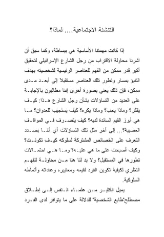 ‫ﺍﻟﺘﻨﺸﺌﺔ ﺍﻻﺠﺘﻤﺎﻋﻴﺔ.... ﻟﻤﺎﺫﺍ؟‬

‫ﺇﺫﺍ ﻜﺎﻨﺕ ﻤﻬﻤﺘﻨﺎ ﺍﻷﺴﺎﺴﻴﺔ ﻫﻲ ﺒﺒﺴﺎﻁﺔ، ﻭﻜﻤﺎ ﺴﺒﻕ ﺃﻥ‬
‫ﺍﺸﺭﻨﺎ ﻤﺤﺎﻭﻟﺔ ﺍﻻﻗﺘﺭﺍﺏ ﻤﻥ ﺭﺠل ﺍﻟﺸﺎﺭﻉ ﺍﻹﺴﺭﺍﺌﻴﻠﻲ ﻟﺘﺤﻘﻴﻕ‬
‫ﺃﻜﺒﺭ ﻗﺩﺭ ﻤﻤﻜﻥ ﻤﻥ ﺍﻟﻔﻬﻡ ﻟﻠﻌﻨﺎﺼﺭ ﺍﻟﺭﺌﻴﺴﻴﺔ ﻟﺸﺨﺼﻴﺘﻪ ﺒﻬﺩﻑ‬
‫ﺍﻟﺘﻨﺒﺅ ﺒﻤﺴﺎﺭ ﻭﺘﻁﻭﺭ ﺘﻠﻙ ﺍﻟﻌﻨﺎﺼﺭ ﻤﺴﺘﻘﺒﻼ ﺇﻟﻰ ﺃﺒﻌـﺩ ﻤـﺩﻯ‬
               ‫ﹰ‬
‫ﻤﻤﻜﻥ، ﻓﺈﻥ ﺫﻟﻙ ﻴﻌﻨﻲ ﺒﺼﻭﺭﺓ ﺃﺨﺭﻯ ﺇﻨﻨﺎ ﻤﻁﺎﻟﺒﻭﻥ ﺒﺎﻹﺠﺎﺒـﺔ‬
‫ﻋﻠﻰ ﺍﻟﻌﺩﻴﺩ ﻤﻥ ﺍﻟﺘﺴﺎﺅﻻﺕ ﺒﺸﺄﻥ ﺭﺠل ﺍﻟﺸﺎﺭﻉ ﻫـﺫﺍ: ﻜﻴـﻑ‬
‫ﻴﻔﻜﺭ؟ ﻭﻤﺎﺫﺍ ﻴﺤﺏ؟ ﻭﻤﺎﺫﺍ ﻴﻜﺭﻩ؟ ﻜﻴﻑ ﻴﺴﺘﺠﻴﺏ ﻟﻠﻌﺩﻭﺍﻥ؟ ﻤـﺎ‬
‫ﻫﻲ ﺃﺒﺭﺯ ﺍﻟﻘﻴﻡ ﺍﻟﺴﺎﺌﺩﺓ ﻟﺩﻴﻪ؟ ﻜﻴﻑ ﻴﺘﺼـﺭﻑ ﻓـﻲ ﺍﻟﻤﻭﺍﻗـﻑ‬
‫ﺍﻟﻌﺼﻴﺒﺔ؟... ﺇﻟﻰ ﺁﺨﺭ ﻤﺜل ﺘﻠﻙ ﺍﻟﺘﺴﺎﺅﻻﺕ ﺃﻱ ﺃﻨﻨـﺎ ﺒﺼـﺩﺩ‬
‫ﺍﻟﺘﻌﺭﻑ ﻋﻠﻰ ﺍﻟﺨﺼﺎﺌﺹ ﺍﻟﻤﺸﺘﺭﻜﺔ ﻟﺴﻠﻭﻜﻪ ﻜﻴـﻑ ﺘﻜﻭﻨـﺕ؟‬
‫ﻭﻜﻴﻑ ﺃﺼﺒﺤﺕ ﻋﻠﻰ ﻤﺎ ﻫﻲ ﻋﻠﻴـﻪ؟ ﻭﻤـﺎ ﻫـﻲ ﺍﺤﺘﻤـﺎﻻﺕ‬
‫ﺘﻁﻭﺭﻫﺎ ﻓﻲ ﺍﻟﻤﺴﺘﻘﺒل؟ ﻭﻻ ﺒﺩ ﻟﻨﺎ ﻫﻨﺎ ﻤـﻥ ﻤﺤﺎﻭﻟـﺔ ﻟﻠﻔﻬـﻡ‬
‫ﺍﻟﻨﻅﺭﻱ ﻟﻜﻴﻔﻴﺔ ﺘﻜﻭﻴﻥ ﺍﻟﻔﺭﺩ ﻟﻘﻴﻤﻪ ﻭﻤﻌﺎﻴﻴﺭﻩ ﻭﻋﺎﺩﺍﺘﻪ ﻭﺃﻨﻤﺎﻁﻪ‬
                                               ‫ﺍﻟﺴﻠﻭﻜﻴﺔ.‬
‫ﻴﻤﻴل ﺍﻟﻜﺜﻴـﺭ ﻤـﻥ ﻋﻠﻤـﺎﺀ ﺍﻟـﻨﻔﺱ ﺇﻟـﻰ ﺇﻁـﻼﻕ‬
‫ﻤﺼﻁﻠﺢ"ﻁﺎﺒﻊ ﺍﻟﺸﺨﺼﻴﺔ" ﻟﻠﺩﻻﻟﺔ ﻋﻠﻰ ﻤﺎ ﻴﺘﻭﺍﻓﺭ ﻟﺩﻯ ﺍﻟﻔـﺭﺩ‬
 