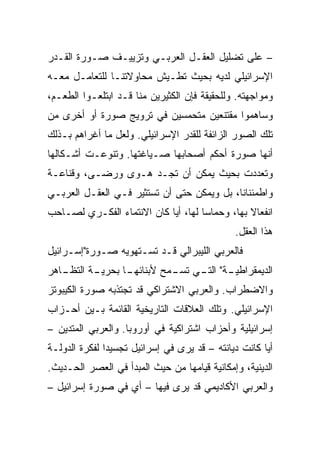 ‫– ﻋﻠﻰ ﺘﻀﻠﻴل ﺍﻟﻌﻘـل ﺍﻟﻌﺭﺒـﻲ ﻭﺘﺯﻴﻴـﻑ ﺼـﻭﺭﺓ ﺍﻟﻘـﺩﺭ‬
‫ﺍﻹﺴﺭﺍﺌﻴﻠﻲ ﻟﺩﻴﻪ ﺒﺤﻴﺙ ﺘﻁـﻴﺵ ﻤﺤﺎﻭﻻﺘﻨـﺎ ﻟﻠﺘﻌﺎﻤـل ﻤﻌـﻪ‬
‫ﻭﻤﻭﺍﺠﻬﺘﻪ. ﻭﻟﻠﺤﻘﻴﻘﺔ ﻓﺈﻥ ﺍﻟﻜﺜﻴﺭﻴﻥ ﻤﻨﺎ ﻗـﺩ ﺍﺒﺘﻠﻌـﻭﺍ ﺍﻟﻁﻌـﻡ،‬
‫ﻭﺴﺎﻫﻤﻭﺍ ﻤﻘﺘﻨﻌﻴﻥ ﻤﺘﺤﻤﺴﻴﻥ ﻓﻲ ﺘﺭﻭﻴﺞ ﺼﻭﺭﺓ ﺃﻭ ﺃﺨﺭﻯ ﻤﻥ‬
‫ﺘﻠﻙ ﺍﻟﺼﻭﺭ ﺍﻟﺯﺍﺌﻔﺔ ﻟﻠﻘﺩﺭ ﺍﻹﺴﺭﺍﺌﻴﻠﻲ. ﻭﻟﻌل ﻤﺎ ﺃﻏﺭﺍﻫﻡ ﺒـﺫﻟﻙ‬
‫ﺃﻨﻬﺎ ﺼﻭﺭﺓ ﺃﺤﻜﻡ ﺃﺼﺤﺎﺒﻬﺎ ﺼـﻴﺎﻏﺘﻬﺎ. ﻭﺘﻨﻭﻋـﺕ ﺃﺸـﻜﺎﻟﻬﺎ‬
‫ﻭﺘﻌﺩﺩﺕ ﺒﺤﻴﺙ ﻴﻤﻜﻥ ﺃﻥ ﺘﺠـﺩ ﻫـﻭﻯ ﻭﺭﻀـﻰ، ﻭﻗﻨﺎﻋـﺔ‬
‫ﻭﺍﻁﻤﺌﻨﺎﻨﺎ، ﺒل ﻭﻴﻤﻜﻥ ﺤﺘﻰ ﺃﻥ ﺘﺴﺘﺜﻴﺭ ﻓـﻲ ﺍﻟﻌﻘـل ﺍﻟﻌﺭﺒـﻲ‬
                                            ‫ﹰ‬
‫ﺍﻨﻔﻌﺎﻻ ﺒﻬﺎ، ﻭﺤﻤﺎﺴﺎ ﻟﻬﺎ، ﺃﻴﺎ ﻜﺎﻥ ﺍﻻﻨﺘﻤﺎﺀ ﺍﻟﻔﻜـﺭﻱ ﻟﺼـﺎﺤﺏ‬
                                     ‫‪‬‬          ‫ﹰ‬
                                              ‫ﻫﺫﺍ ﺍﻟﻌﻘل.‬
‫ﻓﺎﻟﻌﺭﺒﻲ ﺍﻟﻠﻴﺒﺭﺍﻟﻲ ﻗـﺩ ﺘﺴـﺘﻬﻭﻴﻪ ﺼـﻭﺭﺓ"ﺇﺴـﺭﺍﺌﻴل‬
‫ـﺎﻫﺭ‬
   ‫ـﺔ ﺍﻟﺘﻅـ‬
          ‫ـﺎ ﺒﺤﺭﻴـ‬
                 ‫ـﺔ" ـﻲ ـﻤﺢ ﻷﺒﻨﺎﺌﻬـ‬
                           ‫ﺍﻟﺩﻴﻤﻘﺭﺍﻁﻴـ ﺍﻟﺘـ ﺘﺴـ‬
‫ﻭﺍﻻﻀﻁﺭﺍﺏ. ﻭﺍﻟﻌﺭﺒﻲ ﺍﻻﺸﺘﺭﺍﻜﻲ ﻗﺩ ﺘﺠﺘﺫﺒﻪ ﺼﻭﺭﺓ ﺍﻟﻜﻴﺒﻭﺘﺯ‬
‫ﺍﻹﺴﺭﺍﺌﻴﻠﻲ. ﻭﺘﻠﻙ ﺍﻟﻌﻼﻗﺎﺕ ﺍﻟﺘﺎﺭﻴﺨﻴﺔ ﺍﻟﻘﺎﺌﻤﺔ ﺒـﻴﻥ ﺃﺤـﺯﺍﺏ‬
‫ﺇﺴﺭﺍﺌﻴﻠﻴﺔ ﻭﺃﺤﺯﺍﺏ ﺍﺸﺘﺭﺍﻜﻴﺔ ﻓﻲ ﺃﻭﺭﻭﺒﺎ. ﻭﺍﻟﻌﺭﺒﻲ ﺍﻟﻤﺘﺩﻴﻥ –‬
‫ﺃﻴﺎ ﻜﺎﻨﺕ ﺩﻴﺎﻨﺘﻪ – ﻗﺩ ﻴﺭﻯ ﻓﻲ ﺇﺴﺭﺍﺌﻴل ﺘﺠﺴﻴﺩﺍ ﻟﻔﻜﺭﺓ ﺍﻟﺩﻭﻟـﺔ‬
               ‫‪‬‬                                      ‫‪‬‬
‫ﺍﻟﺩﻴﻨﻴﺔ، ﻭﺇﻤﻜﺎﻨﻴﺔ ﻗﻴﺎﻤﻬﺎ ﻤﻥ ﺤﻴﺙ ﺍﻟﻤﺒﺩﺃ ﻓﻲ ﺍﻟﻌﺼﺭ ﺍﻟﺤـﺩﻴﺙ.‬
‫ﻭﺍﻟﻌﺭﺒﻲ ﺍﻷﻜﺎﺩﻴﻤﻲ ﻗﺩ ﻴﺭﻯ ﻓﻴﻬﺎ – ﺃﻱ ﻓﻲ ﺼﻭﺭﺓ ﺇﺴﺭﺍﺌﻴل –‬
 