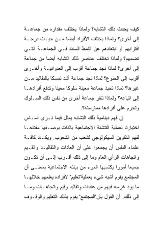 ‫ﻜﻴﻑ ﻴﺤﺩﺙ ﺫﻟﻙ ﺍﻟﺘﺸﺎﺒﻪ؟ ﻭﻟﻤﺎﺫﺍ ﻴﺨﺘﻠﻑ ﻤﻘﺩﺍﺭﻩ ﻤﻥ ﺠﻤﺎﻋـﺔ‬
‫ﺇﻟﻰ ﺃﺨﺭﻯ؟ ﻭﻟﻤﺎﺫﺍ ﻴﺨﺘﻠﻑ ﺍﻷﻓﺭﺍﺩ ﺃﻴ ‪‬ﺎ ﻤـﻥ ﺤﻴـﺙ ﺩﺭﺠـﺔ‬
                ‫‪‬‬
                ‫ﻀ‬
‫ﺍﻗﺘﺭﺍﺒﻬﻡ ﺃﻭ ﺍﺒﺘﻌﺎﺩﻫﻡ ﻋﻥ ﺍﻟﻨﻤﻁ ﺍﻟﺴﺎﺌﺩ ﻓـﻲ ﺍﻟﺠﻤﺎﻋـﺔ ﺍﻟﺘـﻲ‬
‫ﺘﻀﻤﻬﻡ؟ ﻭﻟﻤﺎﺫﺍ ﺘﺨﺘﻠﻑ ﻋﻨﺎﺼﺭ ﺫﻟﻙ ﺍﻟﺘﺸﺎﺒﻪ ﺃﻴ ‪‬ﺎ ﻤﻥ ﺠﻤﺎﻋﺔ‬
          ‫‪‬‬
          ‫ﻀ‬
‫ﺇﻟﻰ ﺃﺨﺭﻯ؟ ﻟﻤﺎﺫﺍ ﻨﺠﺩ ﺠﻤﺎﻋﺔ ﺃﻗﺭﺏ ﺇﻟﻰ ﺍﻟﻌﺩﻭﺍﻨﻴـﺔ ﻭﺃﺨـﺭﻯ‬
‫ﺃﻗﺭﺏ ﺇﻟﻰ ﺍﻟﺨﻨﻭﻉ؟ ﻟﻤﺎﺫﺍ ﻨﺠﺩ ﺠﻤﺎﻋﺔ ﺃﺸﺩ ﺘﻤﺴﻜﺎ ﺒﺎﻟﺘﻘﺎﻟﻴﺩ ﻤـﻥ‬
               ‫ﹰ‬
‫ﻏﻴﺭﻫﺎ؟ ﻟﻤﺎﺫﺍ ﺘﺤﺒﺫ ﺠﻤﺎﻋﺔ ﻤﻌﻴﻨﺔ ﺴﻠﻭﻜﺎ ﻤﻌﻴﻨﺎ ﻭﺘﺩﻓﻊ ﺃﻓﺭﺍﺩﻫـﺎ‬
                ‫ﹰ‬     ‫ﹰ‬
‫ﺇﻟﻰ ﺍﺘﺒﺎﻋﻪ؟ ﻭﻟﻤﺎﺫﺍ ﺘﻨﻔﺭ ﺠﻤﺎﻋﺔ ﺃﺨﺭﻯ ﻤﻥ ﻨﻔﺱ ﺫﻟﻙ ﺍﻟﺴـﻠﻭﻙ‬
                            ‫ﻭﺘﺤﺭﻡ ﻋﻠﻰ ﺃﻓﺭﺍﺩﻫﺎ ﻤﻤﺎﺭﺴﺘﻪ؟.‬
‫ﺇﻥ ﻓﻬﻡ ﺩﻴﻨﺎﻤﻴﺔ ﺫﻟﻙ ﺍﻟﺘﺸﺎﺒﻪ ﻴﻤﺜل ﻓﻴﻤﺎ ﻨـﺭﻯ ﺃﺴـﺎﺱ‬
‫ﺍﺨﺘﻴﺎﺭﻨﺎ ﻟﻌﻤﻠﻴﺔ ﺍﻟﺘﻨﺸﺌﺔ ﺍﻻﺠﺘﻤﺎﻋﻴﺔ ﺒﺎﻟﺫﺍﺕ ﺒﻭﺼـﻔﻬﺎ ﻤﻔﺘﺎ ‪‬ـﺎ‬
  ‫ﺤ‬
‫ﻟﻔﻬﻡ ﺍﻟﺘﻜﻭﻴﻥ ﺍﻟﺴﻴﻜﻭﻟﻭﺠﻲ ﻟﺸﻌﺏ ﻤﻥ ﺍﻟﺸﻌﻭﺏ. ﻭﻴﻜـﺎﺩ ﻜﺎﻓـﺔ‬
‫ﻋﻠﻤﺎﺀ ﺍﻟﻨﻔﺱ ﺃﻥ ﻴﺠﻤﻌﻭﺍ ﻋﻠﻰ ﺃﻥ ﺍﻟﻌﺎﺩﺍﺕ ﻭﺍﻟﺘﻘﺎﻟﻴـﺩ ﻭﺍﻟﻘـﻴﻡ‬
‫ﻭﺍﺘﺠﺎﻫﺎﺕ ﺍﻟﺭﺃﻱ ﺍﻟﻌﺎﻡ ﻭﻤﺎ ﺇﻟﻰ ﺫﻟﻙ ﺃﻗـﺭﺏ ﺇﻟـﻰ ﺃﻥ ﺘﻜـﻭﻥ‬
‫ﺠﻤﻴ ‪‬ﺎ ﺃﻤﻭﺭﺍ ﻴﻜﺘﺴﺒﻬﺎ ﺍﻟﻤﺭﺀ ﻤﻥ ﺒﻴﺌﺘﻪ ﺍﻻﺠﺘﻤﺎﻋﻴﺔ ﺒﻤﻌﻨـﻰ ﺃﻥ‬
                                            ‫‪‬‬     ‫ﻌ‬
‫ﺍﻟﻤﺠﺘﻤﻊ ﻴﻘﻭﻡ ﺃﺸﺒﻪ ﺸﻲﺀ ﺒﻌﻤﻠﻴﺔ"ﺘﻌﻠﻴﻡ" ﻷﻓﺭﺍﺩﻩ ﻴﻌﻠﻤﻬﻡ ﺨﻼﻟﻬـﺎ‬
‫ﻤﺎ ﻴﻭﺩ ﻏﺭﺴﻪ ﻓﻴﻬﻡ ﻤﻥ ﻋﺎﺩﺍﺕ ﻭﺘﻘﺎﻟﻴﺩ ﻭﻗﻴﻡ ﻭﺍﺘﺠﺎﻫـﺎﺕ ﻭﻤـﺎ‬
‫ﺇﻟﻰ ﺫﻟﻙ. ﺃﻥ ﺍﻟﻘﻭل ﺒﺄﻥ"ﺍﻟﻤﺠﺘﻤﻊ" ﻴﻘﻭﻡ ﺒﺫﻟﻙ ﺍﻟﺘﻌﻠﻴﻡ ﻭﺍﻟﻭﻗـﻭﻑ‬
 