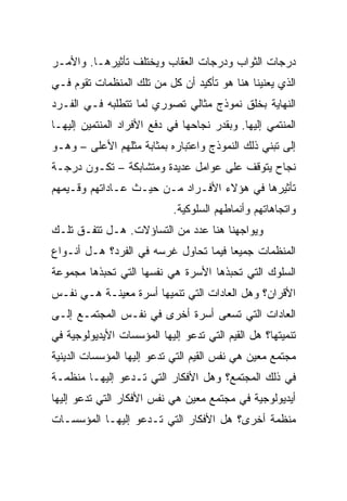 ‫ﺩﺭﺠﺎﺕ ﺍﻟﺜﻭﺍﺏ ﻭﺩﺭﺠﺎﺕ ﺍﻟﻌﻘﺎﺏ ﻭﻴﺨﺘﻠﻑ ﺘﺄﺜﻴﺭﻫـﺎ. ﻭﺍﻷﻤـﺭ‬
‫ﺍﻟﺫﻱ ﻴﻌﻨﻴﻨﺎ ﻫﻨﺎ ﻫﻭ ﺘﺄﻜﻴﺩ ﺃﻥ ﻜل ﻤﻥ ﺘﻠﻙ ﺍﻟﻤﻨﻅﻤﺎﺕ ﺘﻘﻭﻡ ﻓـﻲ‬
‫ﺍﻟﻨﻬﺎﻴﺔ ﺒﺨﻠﻕ ﻨﻤﻭﺫﺝ ﻤﺜﺎﻟﻲ ﺘﺼﻭﺭﻱ ﻟﻤﺎ ﺘﺘﻁﻠﺒﻪ ﻓـﻲ ﺍﻟﻔـﺭﺩ‬
‫ﺍﻟﻤﻨﺘﻤﻲ ﺇﻟﻴﻬﺎ. ﻭﺒﻘﺩﺭ ﻨﺠﺎﺤﻬﺎ ﻓﻲ ﺩﻓﻊ ﺍﻷﻓﺭﺍﺩ ﺍﻟﻤﻨﺘﻤﻴﻥ ﺇﻟﻴﻬـﺎ‬
‫ﺇﻟﻰ ﺘﺒﻨﻲ ﺫﻟﻙ ﺍﻟﻨﻤﻭﺫﺝ ﻭﺍﻋﺘﺒﺎﺭﻩ ﺒﻤﺜﺎﺒﺔ ﻤﺜﻠﻬﻡ ﺍﻷﻋﻠﻰ – ﻭﻫـﻭ‬
‫ﻨﺠﺎﺡ ﻴﺘﻭﻗﻑ ﻋﻠﻰ ﻋﻭﺍﻤل ﻋﺩﻴﺩﺓ ﻭﻤﺘﺸﺎﺒﻜﺔ – ﺘﻜـﻭﻥ ﺩﺭﺠـﺔ‬
‫ﺘﺄﺜﻴﺭﻫﺎ ﻓﻲ ﻫﺅﻻﺀ ﺍﻷﻓـﺭﺍﺩ ﻤـﻥ ﺤﻴـﺙ ﻋـﺎﺩﺍﺘﻬﻡ ﻭﻗـﻴﻤﻬﻡ‬
                            ‫ﻭﺍﺘﺠﺎﻫﺎﺘﻬﻡ ﻭﺃﻨﻤﺎﻁﻬﻡ ﺍﻟﺴﻠﻭﻜﻴﺔ.‬
‫ﻭﻴﻭﺍﺠﻬﻨﺎ ﻫﻨﺎ ﻋﺩﺩ ﻤﻥ ﺍﻟﺘﺴﺎﺅﻻﺕ. ﻫـل ﺘﺘﻔـﻕ ﺘﻠـﻙ‬
‫ﺍﻟﻤﻨﻅﻤﺎﺕ ﺠﻤﻴﻌﺎ ﻓﻴﻤﺎ ﺘﺤﺎﻭل ﻏﺭﺴﻪ ﻓﻲ ﺍﻟﻔﺭﺩ؟ ﻫـل ﺃﻨـﻭﺍﻉ‬
                                      ‫‪‬‬
‫ﺍﻟﺴﻠﻭﻙ ﺍﻟﺘﻲ ﺘﺤﺒﺫﻫﺎ ﺍﻷﺴﺭﺓ ﻫﻲ ﻨﻔﺴﻬﺎ ﺍﻟﺘﻲ ﺘﺤﺒﺫﻫﺎ ﻤﺠﻤﻭﻋﺔ‬
‫ﺍﻷﻗﺭﺍﻥ؟ ﻭﻫل ﺍﻟﻌﺎﺩﺍﺕ ﺍﻟﺘﻲ ﺘﻨﻤﻴﻬﺎ ﺃﺴﺭﺓ ﻤﻌﻴﻨـﺔ ﻫـﻲ ﻨﻔـﺱ‬
‫ﺍﻟﻌﺎﺩﺍﺕ ﺍﻟﺘﻲ ﺘﺴﻌﻰ ﺃﺴﺭﺓ ﺃﺨﺭﻯ ﻓﻲ ﻨﻔـﺱ ﺍﻟﻤﺠﺘﻤـﻊ ﺇﻟـﻰ‬
‫ﺘﻨﻤﻴﺘﻬﺎ؟ ﻫل ﺍﻟﻘﻴﻡ ﺍﻟﺘﻲ ﺘﺩﻋﻭ ﺇﻟﻴﻬﺎ ﺍﻟﻤﺅﺴﺴﺎﺕ ﺍﻷﻴﺩﻴﻭﻟﻭﺠﻴﺔ ﻓﻲ‬
‫ﻤﺠﺘﻤﻊ ﻤﻌﻴﻥ ﻫﻲ ﻨﻔﺱ ﺍﻟﻘﻴﻡ ﺍﻟﺘﻲ ﺘﺩﻋﻭ ﺇﻟﻴﻬﺎ ﺍﻟﻤﺅﺴﺴﺎﺕ ﺍﻟﺩﻴﻨﻴﺔ‬
‫ﻓﻲ ﺫﻟﻙ ﺍﻟﻤﺠﺘﻤﻊ؟ ﻭﻫل ﺍﻷﻓﻜﺎﺭ ﺍﻟﺘﻲ ﺘـﺩﻋﻭ ﺇﻟﻴﻬـﺎ ﻤﻨﻅﻤـﺔ‬
‫ﺃﻴﺩﻴﻭﻟﻭﺠﻴﺔ ﻓﻲ ﻤﺠﺘﻤﻊ ﻤﻌﻴﻥ ﻫﻲ ﻨﻔﺱ ﺍﻷﻓﻜﺎﺭ ﺍﻟﺘﻲ ﺘﺩﻋﻭ ﺇﻟﻴﻬﺎ‬
‫ﻤﻨﻅﻤﺔ ﺃﺨﺭﻯ؟ ﻫل ﺍﻷﻓﻜﺎﺭ ﺍﻟﺘﻲ ﺘـﺩﻋﻭ ﺇﻟﻴﻬـﺎ ﺍﻟﻤﺅﺴﺴـﺎﺕ‬
 