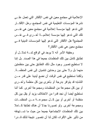 ‫ﺍﻹﻋﻼﻤﻴﺔ ﻓﻲ ﻤﺠﺘﻤﻊ ﻤﻌﻴﻥ ﻓﻲ ﻨﻔﺱ ﺍﻷﻓﻜﺎﺭ ﺍﻟﺘﻲ ﺘﻌﻤل ﻋﻠـﻰ‬
‫ﻨﺸﺭﻫﺎ ﺍﻟﻤﺅﺴﺴﺎﺕ ﺍﻟﺘﻌﻠﻴﻤﻴﺔ ﻓﻲ ﻨﻔﺱ ﺍﻟﻤﺠﺘﻤﻊ، ﻭﻫل ﺍﻷﻓﻜـﺎﺭ‬
‫ﺍﻟﺘﻲ ﺘﺩﻋﻭ ﺇﻟﻴﻬﺎ ﻤﺅﺴﺴﺔ ﺇﻋﻼﻤﻴﺔ ﻓﻲ ﻤﺠﺘﻤﻊ ﻤﻌﻴﻥ ﻫﻲ ﻨﻔـﺱ‬
‫ﺘﻠﻙ ﺍﻟﺘﻲ ﺘﺩﻋﻭ ﺇﻟﻴﻬﺎ ﻤﺅﺴﺴﺔ ﺇﻋﻼﻤﻴـﺔ ﺃﺨـﺭﻯ ﻓـﻲ ﻨﻔـﺱ‬
‫ﺍﻟﻤﺠﺘﻤﻊ؟ ﻫل ﺍﻷﻓﻜﺎﺭ ﺍﻟﺘﻲ ﺘﺩﻋﻭ ﺇﻟﻴﻬﺎ ﺍﻟﻤﺅﺴﺴﺎﺕ ﺍﻟﺩﻴﻨﻴﺔ ﻓـﻲ‬
                           ‫ﻤﺠﺘﻤﻊ ﻤﻌﻴﻥ ﻫﻲ ﻨﻔﺱ ﺍﻷﻓﻜﺎﺭ؟‬
‫ﻭﺤﻘﻴﻘﺔ ﺍﻷﻤﺭ ﺃﻨﻪ ﻻ ﻴﻭﺠﺩ ﻓﻲ ﺍﻟﻭﺍﻗﻊ ﺜﻤـﺔ ﺘﻤﺎﺜـل ﺃﻭ‬
‫ﺘﻁﺎﺒﻕ ﻜﺎﻤل ﺒﻴﻥ ﺘﻠﻙ ﺍﻟﻤﻨﻅﻤﺎﺕ ﺠﻤﻴﻌﺎ ﻓﻲ ﻫﺫﺍ ﺍﻟﺼﺩﺩ. ﺒل ﺇﻨﻨﺎ‬
                       ‫‪‬‬
‫ﻻ ﻨﺴﺘﻁﻴﻊ ﺘﺼﻭﺭ ﻭﺠﻭﺩ ﻤﺜل ﺫﻟﻙ ﺍﻟﺘﻁﺎﺒﻕ ﺤﺘﻰ ﺒﻴﻥ ﻤﻨﻅﻤﺘﻴﻥ‬
‫ﻤﻨﻬﻤﺎ ﺒل ﻭﻻ ﺤﺘﻰ ﺒﻴﻥ ﻭﺤﺩﺘﻴﻥ ﺘﻨﺘﻤﻴﺎﻥ ﺇﻟﻰ ﻨﻔﺱ ﺍﻟﻤﻨﻅﻤـﺔ.‬
‫ﻭﻟﻜﻨﻨﺎ ﻨﺴﺘﻁﻴﻊ ﻓﻲ ﻨﻔﺱ ﺍﻟﻭﻗﺕ ﺃﻥ ﻨﻀﻊ ﺃﻴﺩﻴﻨﺎ ﻋﻠﻰ ﻗﺩﺭ ﻤـﻥ‬
‫ﺍﻟﺘﺸﺎﺒﻪ ﻗﺩ ﻴﺘﻭﺍﻓﺭ ﺒﺩﺭﺠﺔ ﺃﻭ ﺒﺄﺨﺭﻯ ﺒﻴﻥ ﻜل ﻤﻨﻅﻤﺔ ﻭﺃﺨـﺭﻯ‬
‫ﺃﻭ ﺒﻴﻥ ﻜل ﻤﺠﻤﻭﻋﺔ ﻤﻥ ﺍﻟﻤﻨﻅﻤﺎﺕ ﻭﻤﺠﻤﻭﻋﺔ ﺃﺨﺭﻯ. ﻜﻤﺎ ﺃﻨﻨﺎ‬
‫ﻨﺴﺘﻁﻴﻊ ﺃﻴ ‪‬ﺎ ﺃﻥ ﻨﺠﺩ ﻗﺩﺭﺍ ﻤﻥ ﺍﻻﺨﺘﻼﻑ ﻴﺯﻴﺩ ﺃﻭ ﻴﻘل ﺒﻴﻥ ﻜل‬
                              ‫‪‬‬           ‫‪‬‬
                                          ‫ﻀ‬
‫ﻤﻨﻅﻤﺔ ﺃﻭ ﺃﺨﺭﻯ ﺃﻭ ﺒﻴﻥ ﻜـل ﻤﺠﻤﻭﻋـﺔ ﻤـﻥ ﺍﻟﻤﻨﻅﻤـﺎﺕ‬
‫ﻭﻤﺠﻤﻭﻋﺔ ﺃﺨﺭﻯ. ﻭﻟﻭ ﺘﺼﻭﺭﻨﺎ ﺠﺩﻻ ﺃﻥ ﻫﻨﺎﻙ ﺘﻁﺎﺒﻘﺎ ﻜـﺎﻤﻼ‬
‫ﹰ‬      ‫ﹰ‬             ‫ﹰ‬
‫ﺒﻴﻥ ﺘﻠﻙ ﺍﻟﻤﻨﻅﻤﺎﺕ ﺍﻻﺠﺘﻤﺎﻋﻴﺔ ﺠﻤﻴﻌﺎ ﻤﻥ ﺤﻴﺙ ﻤﺎ ﺘﺴـﺘﻬﺩﻓﻪ‬
                    ‫‪‬‬
‫ﻤﻥ ﺘﺄﺜﻴﺭ ﻋﻠﻰ ﺍﻷﻓﺭﺍﺩ، ﻟﻜﺎﻥ ﻟﻨﺎ ﺃﻥ ﻨﺘﺼﻭﺭ ﻨﺘﻴﺠﺔ ﻟﺫﻟﻙ ﻗـﺩ ‪‬ﺍ‬
 ‫ﺭ‬
 