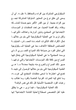 ‫ﺍﻟﺴﻴﻜﻭﻟﻭﺠﻲ ﺍﻟﻤﺸﺘﺭﻙ ﺒﻴﻥ ﺃﻓﺭﺍﺩﻩ ﻭﺍﻟﻤﺤﺎﻓﻅـﺔ ﻋﻠﻴـﻪ. ﺃﻱ ﺃﻥ‬
‫ﻴﺴﻌﻰ ﺇﻟﻰ ﺨﻠﻕ ﻨﻭﻉ ﻤﻥ ﺍﻟﻤﻌﺎﻴﻴﺭ ﺍﻟﺴﻠﻭﻜﻴﺔ ﺍﻟﻤﺸﺘﺭﻜﺔ ﺘﺠﻤـﻊ‬
‫ﺒﻴﻥ ﺃﻓﺭﺍﺩﻩ ﺠﻤﻴﻌﺎ. ﺃﻭ ﺒﻴﻥ ﺍﻟﻘﺩﺭ ﺍﻷﻜﺒﺭ ﻤﻨﻬﻡ ﻀﻤﺎﻨﺎ ﻟﺘﻤﺎﺴـﻜﻪ‬
          ‫ﹰ‬                              ‫‪‬‬
‫ﻭﺒﻘﺎﺌﻪ. ﻭﻟﻘﺩ ﺃﻓﻀﻨﺎ ﺍﻟﺤﺩﻴﺙ ﻋﻥ ﺘﻌﺩﺩ ﺍﻟﻤﻨﻅﻤﺎﺕ ﺍﻭ ﺍﻟﻤﺅﺴﺴﺎﺕ‬
‫ﺍﻻﺠﺘﻤﺎﻋﻴﺔ ﻓﻲ ﺍﻟﻤﺠﺘﻤﻊ ﻭﺘﺒﺎﻴﻥ ﺃﺩﻭﺍﺭﻫﺎ ﻭﺍﺨﺘﻼﻑ ﺘﺄﺜﻴﺭﺍﺘﻬـﺎ‬
‫ﻭﻟﻜﻥ ﺘﺭﻯ ﻤﺎ ﻫﻲ ﺍﻟﻌﻤﻠﻴﺔ ﺍﻟﺴﻴﻜﻭﻟﻭﺠﻴﺔ ﺍﻟﺘﻲ ﻴﺘﻡ ﻤﻥ ﺨﻼﻟﻬـﺎ‬
‫ﺘﻤﺜل ﺍﻷﻓﺭﺍﺩ ﻟﺘﻠﻙ ﺍﻟﺘﺄﺜﻴﺭﺍﺕ ﺍﻟﻤﺘﻌـﺩﺩﺓ ﺍﻟﻤﺼـﺎﺩﺭ، ﺍﻟﻤﺘﺒﺎﻴﻨـﺔ‬
‫ﺍﻟﺨﺼﺎﺌﺹ ﺍﻟﻤﺨﺘﻠﻔﺔ ﺍﻷﻫﺩﺍﻑ، ﻤﻌﺎ ﻫﻲ ﺍﻟﻌﻤﻠﻴﺔ ﺍﻟﺴـﻴﻜﻭﻟﻭﺠﻴﺔ‬
‫ﺍﻟﺘﻲ ﺘﻤﻜﻥ ﺍﻟﻔﺭﺩ ﻤﻥ ﺼﻴﺎﻏﺔ ﺫﻟﻙ ﺍﻟﻨﻤﻭﺫﺝ ﺍﻟﺘﺼـﻭﺭﻱ ﺍﻟـﺫﻱ‬
‫ﻴﺭﺴﻤﻪ ﺍﻟﻤﺠﺘﻤﻊ؟ ﻤﺎ ﻫﻲ ﺍﻟﻌﻤﻠﻴﺔ ﺍﻟﺴﻴﻜﻭﻟﻭﺠﻴﺔ ﺍﻟﺘﻲ ﻴﺘﻤﺜل ﻓﻴﻬﺎ‬
‫ﺍﻟﺼﺭﺍﻉ ﺒﻴﻥ ﻜﺎﻓﺔ ﺘﻠﻙ ﺍﻟﻤﺅﺴﺴﺎﺕ ﺍﻻﺠﺘﻤﺎﻋﻴﺔ ﻭﺍﻟﺘﻲ ﺘﻡ ﻓﻴﻬـﺎ‬
‫ﺼﻬﺭ ﺫﻟﻙ ﺍﻟﺼﺭﺍﻉ ﻭﺍﻟﺨﺭﻭﺝ ﻤﻨﻪ ﺒﻨﺘﻴﺠﺔ ﻤﺤﺩﺩﺓ؟ ﻤـﺎ ﻫـﻲ‬
‫ﺍﻟﻌﻠﻤﻴﺔ ﺍﻟﺴﻴﻜﻭﻟﻭﺠﻴﺔ ﺍﻟﺘﻲ ﻴﺘﻡ ﻤﻥ ﺨﻼﻟﻬﺎ ﺍﻟﻭﺼﻭل ﺇﻟﻰ ﻨﺘﻴﺠـﺔ‬
‫ﺘﻀﻊ ﻓﻲ ﺍﻋﺘﺒﺎﺭﻫﺎ ﻤﺎ ﺘﺴﻌﻰ ﻤﻨﻅﻤﺎﺕ ﺍﻟﻤﺠﺘﻤﻊ ﺇﻟﻰ ﻏﺭﺴـﻪ،‬
‫ﻭﻤﺎ ﺘﺩﻓﻊ ﺇﻟﻴﻪ ﺍﻟﺨﺒﺭﺍﺕ ﺍﻟﻔﺭﺩﻴﺔ ﺍﻟﺨﺎﺼﺔ ﺒﺎﻟﻔﺭﺩ ﻭﻤﺎ ﺘﻁﺎﻟﺏ ﺒﻪ‬
   ‫ﺭﻏﺒﺎﺕ ﺍﻟﻔﺭﺩ ﺍﻟﺸﺨﺼﻴﺔ ﺍﻷﺼﻠﻴﺔ ﻜل ﺫﻟﻙ ﻓﻲ ﻨﻔﺱ ﺍﻟﻭﻗﺕ؟‬
‫ﺘﻠﻙ ﺍﻟﻌﻤﻠﻴﺔ ﺍﻟﺴﻴﻜﻭﻟﻭﺠﻴﺔ – ﻓﻴﻤﺎ ﻨﺭﻯ – ﻫﻲ ﻤﺎ ﻴﻁﻠﻕ‬
‫ﻋﻠﻴﻪ ﺃﻫل ﺍﻟﺘﺨﺼﺹ ﺍﺼﻁﻼﺡ"ﻋﻤﻠﻴﺔ ﺍﻟﺘﻨﺸﺌﺔ ﺍﻻﺠﺘﻤﺎﻋﻴﺔ" ﺇﻨﻬﺎ‬
 