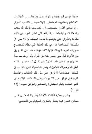 ‫ﻋﻤﻠﻴﺔ ﻏﺭﺱ ﻗﻴﻡ ﺠﺩﻴﺩﺓ ﻭﺴﻠﻭﻙ ﺠﺩﻴﺩ ﺒﻤﺎ ﻴﻨﺎﺴـﺏ ﺍﻟﻤﻭﻗـﻑ‬
‫ﺍﻻﺠﺘﻤﺎﻉ ﻭﻋﻀﻭﻴﺔ ﺍﻟﺠﻤﺎﻋﺔ... ﺇﻨﻬﺎ"ﻋﻤﻠﻴﺔ... ﺍﻜﺘﺴﺎﺏ ﺍﻷﺩﻭﺍﺭ‬
‫– ﺃﻭ ﺒﻤﻌﻨﻰ ﺃﻜﺜـﺭ ﺘﺨﺼﻴ ‪‬ـﺎ – ﺍﻜﺘﺴـﺎﺏ ﺘﻠـﻙ ﺍﻟﻌـﺎﺩﺍﺕ‬
                          ‫ﺼ‬
‫ﻭﺍﻟﻤﻌﺘﻘﺩﺍﺕ ﻭﺍﻻﺘﺠﺎﻫﺎﺕ ﻭﺍﻟﺩﻭﺍﻓﻊ ﺍﻟﺘﻲ ﺘﻤﻜﻥ ﺍﻟﻤﺭﺀ ﻤﻥ ﺍﻟﻘﻴﺎﻡ‬
‫ﺒﻜﻔﺎﺀﺓ ﺒﺎﻷﺩﻭﺍﺭ ﺍﻟﺘﻲ ﻴﺘﻭﻗﻌﻬـﺎ ﻤﻨـﻪ ﺍﻟﻤﺠﺘﻤـﻊ" )٧ ﺹ ٥(‬
‫ﻓﺎﻟﺘﻨﺸﺌﺔ ﺍﻻﺠﺘﻤﺎﻋﻴﺔ ﺇﺫﻥ ﻫﻲ ﺘﻠﻙ ﺍﻟﻌﻤﻠﻴﺔ ﺍﻟﺘﻲ ﺘﺨﻠﻕ ﻟﻠﻤﺠﺘﻤـﻊ‬
‫ﺼﻭﺭﺘﻪ ﺍﻟﻤﻭﺤﺩﺓ ﻭﺒﺫﻟﻙ ﻓﺈﻨﻬﺎ ﺘﺘﺨﺫ ﻤﻭﻗﻔﺎ ﻤﺤﺩﺩﺍ ﻤﻥ ﺍﻟﻔـﺭﻭﻕ‬
            ‫‪‬‬     ‫ﹰ‬
‫ﺒﻴﻥ ﺍﻷﻓﺭﺍﺩ ﻟﻌل ﺨﻴﺭ ﺘﻌﺒﻴﺭ ﻋﻨﻪ ﻫﻭ ﺍﻟﻘﻭل ﺒﺄﻨﻪ" ﺭﻏﻡ ﺼـﺤﺔ‬
‫ﺃﻨﻪ ﻻ ﻴﻭﺠﺩ ﻓﺭﺩﺍﻥ ﻤﺘﻤـﺎﺜﻼﻥ" ﻭﺃﻥ ﻟﻜـل ﺸـﺨﺹ ﻭﺭﺍﺜﺘـﻪ‬
‫ﺍﻟﻤﻔﺭﺩﺓ، ﻭﺨﺒﺭﺍﺘﻪ ﺍﻟﻤﺘﻤﻴﺯﺓ، ﻭﻨﻤﻭ ﺸﺨﺼﻴﺘﻪ ﺍﻟﻔﺭﻴـﺩﺓ، ﻓـﺈﻥ‬
‫ﺍﻟﺘﻨﺸﺌﺔ ﺍﻻﺠﺘﻤﺎﻋﻴﺔ ﻻ ﺘﺭﻜﺯ ﻋﻠﻰ ﻤﺜل ﺘﻠﻙ ﺍﻟﻌﻤﻠﻴﺎﺕ ﻭﺍﻷﻨﻤﺎﻁ‬
‫ﺍﻟﻔﺭﺩﻴﺔ ﺒل ﺘﺭﻜﺯ ﻋﻠﻰ ﺍﻟﺘﺸﺎﺒﻬﺎﺕ ﻭﻋﻠﻰ ﺘﻠﻙ ﺍﻟﻤﺠـﺎﻻﺕ ﻤـﻥ‬
‫ﺍﻟﻨﻤﻭ ﺍﻟﻤﺘﻌﺩﺩ ﺒﺘﻌﻠﻡ ﺍﻟﺤﻀﺎﺭﺓ ﻭﺍﻟﻤﺠﺘﻤﻊ ﻭﺍﻟﺘﻭﺍﻓﻕ ﻤﻌﻬـﺎ )٢١‬
                                                ‫ﺹ ٥(.‬
‫ﻭﺘﺴﻬﻡ ﻋﻤﻠﻴﺔ ﺍﻟﺘﻨﺸﺌﺔ ﺍﻻﺠﺘﻤﺎﻋﻴﺔ ﺒﻬﺫﺍ ﺍﻟﻤﻌﻨـﻰ ﻓـﻲ‬
   ‫ﻤﺠﺎﻟﻴﻥ ﻫﺎﻤﻴﻥ ﻓﻴﻤﺎ ﻴﺘﺼل ﺒﺎﻟﺘﻜﻭﻴﻥ ﺍﻟﺴﻴﻜﻭﻟﻭﺠﻲ ﻟﻠﻤﺠﺘﻤﻊ:‬
 