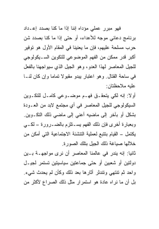 ‫ﻓﻬﻭ ﻤﺒﺭﺭ ﻋﻤﻠﻲ ﻤﺅﺩﺍﻩ ﺇﻨﻨﺎ ﺇﺫﺍ ﻤﺎ ﻜﻨﺎ ﺒﺼﺩﺩ ﺇﻋـﺩﺍﺩ‬
‫ﺒﺭﻨﺎﻤﺞ ﺩﻋﺎﺌﻲ ﻤﻭﺠﻪ ﻟﻸﻋﺩﺍﺀ، ﺃﻭ ﺤﺘﻰ ﺇﺫﺍ ﻤﺎ ﻜﻨﺎ ﺒﺼﺩﺩ ﺸﻥ‬
‫ﺤﺭﺏ ﻤﺴﻠﺤﺔ ﻋﻠﻴﻬﻡ، ﻓﺈﻥ ﻤﺎ ﻴﻌﻨﻴﻨﺎ ﻓﻲ ﺍﻟﻤﻘﺎﻡ ﺍﻷﻭل ﻫﻭ ﺘﻭﻓﻴﺭ‬
‫ﺃﻜﺒﺭ ﻗﺩﺭ ﻤﻤﻜﻥ ﻤﻥ ﺍﻟﻔﻬﻡ ﺍﻟﻤﻭﻀﻭﻋﻲ ﻟﻠﺘﻜﻭﻴﻥ ﺍﻟﺴـﻴﻜﻭﻟﻭﺠﻲ‬
‫ﻟﻠﺠﻴل ﺍﻟﻤﻌﺎﺼﺭ ﻟﻬﺫﺍ ﺍﻟﻌﺩﻭ، ﻭﻫﻭ ﺍﻟﺠﻴل ﺍﻟﺫﻱ ﺴﻴﻭﺍﺠﻬﻨﺎ ﺒﺎﻟﻔﻌل‬
‫ﻓﻲ ﺴﺎﺤﺔ ﺍﻟﻘﺘﺎل. ﻭﻫﻭ ﺍﻋﺘﺒﺎﺭ ﻴﺒﺩﻭ ﻤﻘﺒﻭﻻ ﺘﻤﺎﻤﺎ ﻭﺇﻥ ﻜﺎﻥ ﻟﻨـﺎ‬
              ‫ﹰ ‪‬‬
                                          ‫ﻋﻠﻴﻪ ﻤﻼﺤﻅﺘﺎﻥ:‬
‫ﺃﻭﻻ: ﺇﻨﻪ ﻟﻜﻲ ﻴﺘﺤﻘـﻕ ﻓﻬـﻡ ﻤﻭﻀـﻭﻋﻲ ﻜﺎﻤـل ﻟﻠﺘﻜـﻭﻴﻥ‬
                                            ‫ﹰ‬
‫ﺍﻟﺴﻴﻜﻭﻟﻭﺠﻲ ﻟﻠﺠﻴل ﺍﻟﻤﻌﺎﺼﺭ ﻓﻲ ﺃﻱ ﻤﺠﺘﻤﻊ ﻻﺒﺩ ﻤﻥ ﺍﻟﻌـﻭﺩﺓ‬
‫ﺒﺸﻜل ﺃﻭ ﺒﺂﺨﺭ ﺇﻟﻰ ﻤﺎﻀﻴﻪ ﺃﻋﻨﻲ ﺇﻟﻰ ﻤﺎﻀﻲ ﺫﻟﻙ ﺍﻟﺘﻜـﻭﻴﻥ.‬
‫ﻭﺒﻌﺒﺎﺭﺓ ﺃﺨﺭﻯ ﻓﺈﻥ ﺫﻟﻙ ﺍﻟﻔﻬﻡ ﻴﺴـﺘﻠﺯﻡ ﺒﺎﻟﻀـﺭﻭﺭﺓ – ﻟﻜـﻲ‬
‫ﻴﻜﺘﻤل – ﺍﻟﻘﻴﺎﻡ ﺒﺘﺘﺒﻊ ﻟﻌﻤﻠﻴﺔ ﺍﻟﺘﻨﺸﺌﺔ ﺍﻻﺠﺘﻤﺎﻋﻴﺔ ﺍﻟﺘﻲ ﺃﻤﻜﻥ ﻤﻥ‬
                   ‫ﺨﻼﻟﻬﺎ ﺼﻴﺎﻏﺔ ﺫﻟﻙ ﺍﻟﺠﻴل ﺒﺘﻠﻙ ﺍﻟﺼﻭﺭﺓ.‬
‫ﺜﺎﻨﻴﺎ: ﺇﻨﻪ ﻴﻨﺩﺭ ﻓﻲ ﻋﺎﻟﻤﻨﺎ ﺍﻟﻤﻌﺎﺼﺭ ﺃﻥ ﻨﺭﻯ ﻤﻭﺍﺠﻬـﺔ ﺒـﻴﻥ‬
                                                 ‫‪‬‬
‫ﺩﻭﻟﺘﻴﻥ ﺃﻭ ﺸﻌﺒﻴﻥ ﺃﻭ ﺤﺘﻰ ﺠﻤﺎﻋﺘﻴﻥ ﺴﻴﺎﺴﻴﺘﻴﻥ ﺘﺴﺘﻤﺭ ﻟﺠﻴـل‬
‫ﻭﺍﺤﺩ ﺜﻡ ﺘﻨﺘﻬﻲ ﻭﺘﻨﺩﺜﺭ ﺃﺜﺎﺭﻫﺎ ﺒﻌﺩ ﺫﻟﻙ ﻭﻜﺄﻥ ﻟﻡ ﻴﺤﺩﺙ ﺸﻲﺀ.‬
‫ﺒل ﺃﻥ ﻤﺎ ﻨﺭﺍﻩ ﻋﺎﺩﺓ ﻫﻭ ﺍﺴﺘﻤﺭﺍﺭ ﻤﺜل ﺫﻟﻙ ﺍﻟﺼﺭﺍﻉ ﻷﻜﺜﺭ ﻤﻥ‬
 