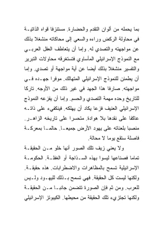 ‫ﺒﻤﺎ ﻴﺤﻤﻠﻪ ﻤﻥ ﺃﻟﻭﺍﻥ ﺍﻟﺘﻘﺩﻡ ﻭﺍﻟﺤﻀﺎﺭﺓ. ﻤﺴﺘﻨﺯﻓﺎ ﻗﻭﺍﻩ ﺍﻟﺫﺍﺘﻴـﺔ‬
               ‫ﹰ‬
‫ﻓﻲ ﻤﺤﺎﻭﻟﺔ ﺍﻟﺭﻜﺽ ﻭﺭﺍﺀﻩ ﻭﺍﻟﺴﻌﻲ ﺇﻟﻰ ﻤﺤﺎﻜﺎﺘﻪ ﻤﻨﺸﻐﻼ ﺒﺫﻟﻙ‬
     ‫ﹰ‬
‫ﻋﻥ ﻤﻭﺍﺠﻬﺘﻪ ﻭﺍﻟﺘﺼﺩﻱ ﻟﻪ. ﻭﺇﻤﺎ ﺃﻥ ﻴﺘﻌﺎﻁﻑ ﺍﻟﻌﻘل ﺍﻟﻌﺭﺒـﻲ‬
‫ﻤﻊ ﺍﻟﻨﻤﻭﺫﺝ ﺍﻹﺴﺭﺍﺌﻴﻠﻲ ﺍﻟﻤﺄﺴﺎﻭﻱ ﻓﺘﺴﺘﻐﺭﻗﻪ ﻤﺤﺎﻭﻻﺕ ﺍﻟﺘﺒﺭﻴﺭ‬
‫ﻭﺍﻟﺘﻔﺴﻴﺭ ﻤﻨﺸﻐﻼ ﺒﺫﻟﻙ ﺃﻴﻀﺎ ﻋﻥ ﺃﻴﺔ ﻤﻭﺍﺠﻬﺔ ﺃﻭ ﺘﺼﺩﻱ. ﻭﺇﻤﺎ‬
                             ‫‪‬‬        ‫ﹰ‬
‫ﺃﻥ ﻴﻁﻤﺌﻥ ﻟﻠﻨﻤﻭﺫﺝ ﺍﻹﺴﺭﺍﺌﻴﻠﻲ ﺍﻟﻤﺘﻬﺎﻟﻙ. ﻤﻭﻓﺭﺍ ﺠﻬـﺩﻩ ﻓـﻲ‬
           ‫‪‬‬
‫ﻤﻭﺍﺠﻬﺘﻪ. ﺼﺎﺭﻓﺎ ﻫﺫﺍ ﺍﻟﺠﻬﺩ ﻓﻲ ﻏﻴﺭ ﺫﻟﻙ ﻤﻥ ﺍﻷﻭﺠﻪ. ﺘﺎﺭﻜﺎ‬
 ‫ﹰ‬                                    ‫ﹰ‬
‫ﻟﻠﺘﺎﺭﻴﺦ ﻭﺤﺩﻩ ﻤﻬﻤﺔ ﺍﻟﺘﺼﺩﻱ ﻭﺍﻟﺤﺴﻡ. ﻭﺇﻤﺎ ﺃﻥ ﻴﻔﺯﻋﻪ ﺍﻟﻨﻤﻭﺫﺝ‬
‫ﺍﻹﺴﺭﺍﺌﻴﻠﻲ ﺍﻟﻌﻨﻴﻑ ﻓﺯﻋﺎ ﻴﻜﺎﺩ ﺃﻥ ﻴﻬﻠﻜﻪ. ﻓﻴﻨﻜﻔﻲﺀ ﻋﻠﻰ ﺫﺍﺘـﻪ‬
                                  ‫‪‬‬
‫ﻋﺎﻜﻔﺎ ﻋﻠﻰ ﻨﻘﺩﻫﺎ ﺒﻼ ﻫﻭﺍﺩﺓ. ﻤﺘﺤﺴﺭﺍ ﻋﻠﻰ ﺘﺎﺭﻴﺨﻪ ﺍﻟﺯﺍﻫـﺭ.‬
                     ‫‪‬‬                          ‫ﹰ‬
‫ﻤﻨﺼﺒﺎ ﺒﻠﻌﻨﺎﺘﻪ ﻋﻠﻰ ﻴﻬﻭﺩ ﺍﻷﺭﺽ ﺠﻤﻴ ‪‬ـﺎ. ﺤﺎﻟ ‪‬ـﺎ ﺒﻤﻌﺭﻜـﺔ‬
          ‫ﻤ‬         ‫ﻌ‬
                    ‫‪‬‬                            ‫‪‬‬
                               ‫ﻓﺎﺼﻠﺔ ﺴﺘﻘﻊ ﻴﻭﻤﺎ ﻻ ﻤﺤﺎﻟﺔ.‬
                                         ‫‪‬‬
‫ﻭﻻ ﻴﻌﻨﻲ ﺯﻴﻑ ﺘﻠﻙ ﺍﻟﺼﻭﺭ ﺃﻨﻬﺎ ﺨﻠﻭ ﻤـﻥ ﺍﻟﺤﻘﻴﻘـﺔ‬
‫ﺘﻤﺎﻤﺎ ﻓﺼﻨﺎﻋﻬﺎ ﻟﻴﺴﻭﺍ ﺒﻬﺫﻩ ﺍﻟﺴـﺫﺍﺠﺔ ﺃﻭ ﺍﻟﻐﻔﻠـﺔ. ﺍﻟﺤﻜﻭﻤـﺔ‬
                                                  ‫‪‬‬
‫ﺍﻹﺴﺭﺍﺌﻴﻠﻴﺔ ﺘﺴﻤﺢ ﺒﺎﻟﻤﻅﺎﻫﺭﺍﺕ ﻭﺍﻻﻀﻁﺭﺍﺒﺎﺕ. ﻫﺫﻩ ﺤﻘﻴﻘـﺔ.‬
‫ﻭﻟﻜﻨﻬﺎ ﻟﻴﺴﺕ ﻜل ﺍﻟﺤﻘﻴﻘﺔ. ﻓﻬﻲ ﺘﺴﻤﺢ ﺒـﺫﻟﻙ ﻟﻠﻴﻬـﻭﺩ ﻭﻟـﻴﺱ‬
‫ﻟﻠﻌﺭﺏ. ﻭﻤﻥ ﺜﻡ ﻓﺈﻥ ﺍﻟﺼﻭﺭﺓ ﺘﺘﻀﻤﻥ ﺠﺎﻨ ‪‬ـﺎ ﻤـﻥ ﺍﻟﺤﻘﻴﻘـﺔ‬
               ‫ﺒ‬
‫ﻭﻟﻜﻨﻬﺎ ﺘﺠﺘﺯﻱﺀ ﺘﻠﻙ ﺍﻟﺤﻘﻴﻘﺔ ﻤﻥ ﻤﺤﻴﻁﻬﺎ. ﺍﻟﻜﻴﺒﻭﺘﺯ ﺍﻹﺴﺭﺍﺌﻴﻠﻲ‬
 