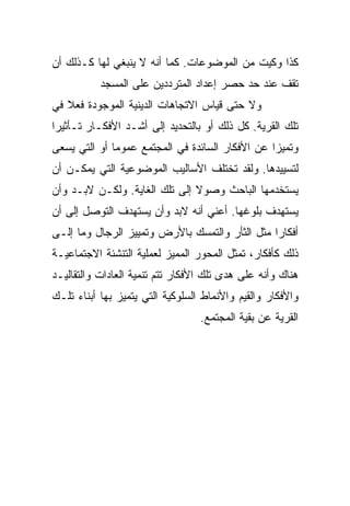 ‫ﻜﺫﺍ ﻭﻜﻴﺕ ﻤﻥ ﺍﻟﻤﻭﻀﻭﻋﺎﺕ. ﻜﻤﺎ ﺃﻨﻪ ﻻ ﻴﻨﺒﻐﻲ ﻟﻬﺎ ﻜـﺫﻟﻙ ﺃﻥ‬
           ‫ﺘﻘﻑ ﻋﻨﺩ ﺤﺩ ﺤﺼﺭ ﺇﻋﺩﺍﺩ ﺍﻟﻤﺘﺭﺩﺩﻴﻥ ﻋﻠﻰ ﺍﻟﻤﺴﺠﺩ‬
‫ﻭﻻ ﺤﺘﻰ ﻗﻴﺎﺱ ﺍﻻﺘﺠﺎﻫﺎﺕ ﺍﻟﺩﻴﻨﻴﺔ ﺍﻟﻤﻭﺠﻭﺩﺓ ﻓﻌﻼ ﻓﻲ‬
   ‫ﹰ‬
‫ﺘﻠﻙ ﺍﻟﻘﺭﻴﺔ. ﻜل ﺫﻟﻙ ﺃﻭ ﺒﺎﻟﺘﺤﺩﻴﺩ ﺇﻟﻰ ﺃﺸـﺩ ﺍﻷﻓﻜـﺎﺭ ﺘـﺄﺜﻴ ‪‬ﺍ‬
 ‫‪‬‬
 ‫ﺭ‬
‫ﻭﺘﻤﻴﺯﺍ ﻋﻥ ﺍﻷﻓﻜﺎﺭ ﺍﻟﺴﺎﺌﺩﺓ ﻓﻲ ﺍﻟﻤﺠﺘﻤﻊ ﻋﻤﻭﻤﺎ ﺃﻭ ﺍﻟﺘﻲ ﻴﺴﻌﻰ‬
              ‫‪‬‬                                  ‫‪‬‬
‫ﻟﺘﺴﻴﻴﺩﻫﺎ. ﻭﻟﻘﺩ ﺘﺨﺘﻠﻑ ﺍﻷﺴﺎﻟﻴﺏ ﺍﻟﻤﻭﻀﻭﻋﻴﺔ ﺍﻟﺘﻲ ﻴﻤﻜـﻥ ﺃﻥ‬
‫ﻴﺴﺘﺨﺩﻤﻬﺎ ﺍﻟﺒﺎﺤﺙ ﻭﺼﻭﻻ ﺇﻟﻰ ﺘﻠﻙ ﺍﻟﻐﺎﻴﺔ. ﻭﻟﻜـﻥ ﻻﺒـﺩ ﻭﺃﻥ‬
                               ‫ﹰ‬
‫ﻴﺴﺘﻬﺩﻑ ﺒﻠﻭﻏﻬﺎ. ﺃﻋﻨﻲ ﺃﻨﻪ ﻻﺒﺩ ﻭﺃﻥ ﻴﺴﺘﻬﺩﻑ ﺍﻟﺘﻭﺼل ﺇﻟﻰ ﺃﻥ‬
‫ﺃﻓﻜﺎﺭﺍ ﻤﺜل ﺍﻟﺜﺄﺭ ﻭﺍﻟﺘﻤﺴﻙ ﺒﺎﻷﺭﺽ ﻭﺘﻤﻴﻴﺯ ﺍﻟﺭﺠﺎل ﻭﻤﺎ ﺇﻟـﻰ‬
‫ﺫﻟﻙ ﻜﺄﻓﻜﺎﺭ، ﺘﻤﺜل ﺍﻟﻤﺤﻭﺭ ﺍﻟﻤﻤﻴﺯ ﻟﻌﻤﻠﻴﺔ ﺍﻟﺘﻨﺸﺌﺔ ﺍﻻﺠﺘﻤﺎﻋﻴـﺔ‬
‫ﻫﻨﺎﻙ ﻭﺃﻨﻪ ﻋﻠﻰ ﻫﺩﻯ ﺘﻠﻙ ﺍﻷﻓﻜﺎﺭ ﺘﺘﻡ ﺘﻨﻤﻴﺔ ﺍﻟﻌﺎﺩﺍﺕ ﻭﺍﻟﺘﻘﺎﻟﻴـﺩ‬
‫ﻭﺍﻷﻓﻜﺎﺭ ﻭﺍﻟﻘﻴﻡ ﻭﺍﻷﻨﻤﺎﻁ ﺍﻟﺴﻠﻭﻜﻴﺔ ﺍﻟﺘﻲ ﻴﺘﻤﻴﺯ ﺒﻬﺎ ﺃﺒﻨﺎﺀ ﺘﻠـﻙ‬
                                  ‫ﺍﻟﻘﺭﻴﺔ ﻋﻥ ﺒﻘﻴﺔ ﺍﻟﻤﺠﺘﻤﻊ.‬
 