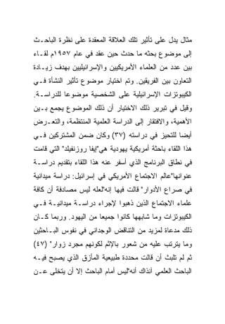 ‫ﻤﺜﺎل ﻴﺩل ﻋﻠﻰ ﺘﺄﺜﻴﺭ ﺘﻠﻙ ﺍﻟﻌﻼﻗﺔ ﺍﻟﻤﻌﻘﺩﺓ ﻋﻠﻰ ﻨﻅﺭﺓ ﺍﻟﺒﺎﺤـﺙ‬
‫ﺇﻟﻰ ﻤﻭﻀﻭﻉ ﺒﺤﺜﻪ ﻤﺎ ﺤﺩﺙ ﺤﻴﻥ ﻋﻘﺩ ﻓﻲ ﻋﺎﻡ ٧٥٩١ﻡ ﻟﻘـﺎﺀ‬
‫ﺒﻴﻥ ﻋﺩﺩ ﻤﻥ ﺍﻟﻌﻠﻤﺎﺀ ﺍﻷﻤﺭﻴﻜﻴﻴﻥ ﻭﺍﻹﺴﺭﺍﺌﻴﻠﻴﻴﻥ ﺒﻬﺩﻑ ﺯﻴـﺎﺩﺓ‬
‫ﺍﻟﺘﻌﺎﻭﻥ ﺒﻴﻥ ﺍﻟﻔﺭﻴﻘﻴﻥ. ﻭﺘﻡ ﺍﺨﺘﻴﺎﺭ ﻤﻭﻀﻭﻉ ﺘﺄﺜﻴﺭ ﺍﻟﻨﺸﺄﺓ ﻓـﻲ‬
‫ﺍﻟﻜﻴﺒﻭﺘﺯﺍﺕ ﺍﻹﺴﺭﺍﺌﻴﻠﻴﺔ ﻋﻠﻰ ﺍﻟﺸﺨﺼﻴﺔ ﻤﻭﻀﻭﻋﺎ ﻟﻠﺩﺭﺍﺴـﺔ.‬
           ‫‪‬‬
‫ﻭﻗﻴل ﻓﻲ ﺘﺒﺭﻴﺭ ﺫﻟﻙ ﺍﻻﺨﺘﻴﺎﺭ ﺃﻥ ﺫﻟﻙ ﺍﻟﻤﻭﻀﻭﻉ ﻴﺠﻤﻊ ﺒـﻴﻥ‬
‫ﺍﻷﻫﻤﻴﺔ، ﻭﺍﻻﻓﺘﻘﺎﺭ ﺇﻟﻰ ﺍﻟﺩﺭﺍﺴﺔ ﺍﻟﻌﻠﻤﻴﺔ ﺍﻟﻤﻨﺘﻅﻤﺔ، ﻭﺍﻟﺘﻌـﺭﺽ‬
‫ﺃﻴ ‪‬ﺎ ﻟﻠﺘﺤﻴﺯ ﻓﻲ ﺩﺭﺍﺴﺘﻪ )٧٣( ﻭﻜﺎﻥ ﻀﻤﻥ ﺍﻟﻤﺸﺘﺭﻜﻴﻥ ﻓـﻲ‬
                                              ‫‪‬‬
                                              ‫ﻀ‬
‫ﻫﺫﺍ ﺍﻟﻠﻘﺎﺀ ﺒﺎﺤﺜﺔ ﺃﻤﺭﻴﻜﻴﺔ ﻴﻬﻭﺩﻴﺔ ﻫﻲ"ﺇﻴﻔﺎ ﺭﻭﺯﻨﻔﻴﻠﺩ" ﺍﻟﺘﻲ ﻗﺎﻤﺕ‬
‫ﻓﻲ ﻨﻁﺎﻕ ﺍﻟﺒﺭﻨﺎﻤﺞ ﺍﻟﺫﻱ ﺃﺴﻔﺭ ﻋﻨﻪ ﻫﺫﺍ ﺍﻟﻠﻘﺎﺀ ﺒﺘﻘﺩﻴﻡ ﺩﺭﺍﺴـﺔ‬
‫ﻋﻨﻭﺍﻨﻬﺎ"ﻋﺎﻟﻡ ﺍﻻﺠﺘﻤﺎﻉ ﺍﻷﻤﺭﻴﻜﻲ ﻓﻲ ﺇﺴﺭﺍﺌﻴل: ﺩﺭﺍﺴﺔ ﻤﻴﺩﺍﻨﻴﺔ‬
‫ﻓﻲ ﺼﺭﺍﻉ ﺍﻷﺩﻭﺍﺭ" ﻗﺎﻟﺕ ﻓﻴﻬﺎ ﺇﻨﻪ"ﻟﻌﻠﻪ ﻟﻴﺱ ﻤﺼﺎﺩﻓﺔ ﺃﻥ ﻜﺎﻓﺔ‬
‫ﻋﻠﻤﺎﺀ ﺍﻻﺠﺘﻤﺎﻉ ﺍﻟﺫﻴﻥ ﺫﻫﺒﻭﺍ ﻹﺠﺭﺍﺀ ﺩﺭﺍﺴـﺔ ﻤﻴﺩﺍﻨﻴـﺔ ﻓـﻲ‬
‫ﺍﻟﻜﻴﺒﻭﺘﺯﺍﺕ ﻭﻤﺎ ﺸﺎﺒﻬﻬﺎ ﻜﺎﻨﻭﺍ ﺠﻤﻴﻌﺎ ﻤﻥ ﺍﻟﻴﻬﻭﺩ. ﻭﺭﺒﻤﺎ ﻜـﺎﻥ‬
                       ‫‪‬‬
‫ﺫﻟﻙ ﻤﺩﻋﺎﺓ ﻟﻤﺯﻴﺩ ﻤﻥ ﺍﻟﺘﻨﺎﻗﺽ ﺍﻟﻭﺠﺩﺍﻨﻲ ﻓﻲ ﻨﻔﻭﺱ ﺍﻟﺒـﺎﺤﺜﻴﻥ‬
‫ﻭﻤﺎ ﻴﺘﺭﺘﺏ ﻋﻠﻴﻪ ﻤﻥ ﺸﻌﻭﺭ ﺒﺎﻹﺜﻡ ﻟﻜﻭﻨﻬﻡ ﻤﺠﺭﺩ ﺯﻭﺍﺭ" )٧٤(‬
‫ﺜﻡ ﻟﻡ ﺘﻠﺒﺙ ﺃﻥ ﻗﺎﻟﺕ ﻤﺤﺩﺩﺓ ﻁﺒﻴﻌﻴﺔ ﺍﻟﻤﺄﺯﻕ ﺍﻟﺫﻱ ﻴﺼﺒﺢ ﻓﻴـﻪ‬
‫ﺍﻟﺒﺎﺤﺙ ﺍﻟﻌﻠﻤﻲ ﺁﻨﺫﺍﻙ ﺃﻨﻪ"ﻟﻴﺱ ﺃﻤﺎﻡ ﺍﻟﺒﺎﺤﺙ ﺇﻻ ﺃﻥ ﻴﺘﺨﻠﻰ ﻋـﻥ‬
 