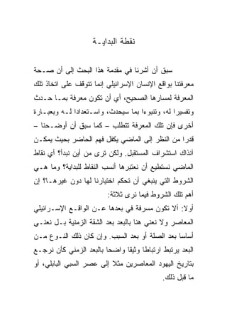 ‫ﻨﻘﻁﺔ ﺍﻟﺒﺩﺍﻴـﺔ‬

‫ﺴﺒﻕ ﺃﻥ ﺃﺸﺭﻨﺎ ﻓﻲ ﻤﻘﺩﻤﺔ ﻫﺫﺍ ﺍﻟﺒﺤﺙ ﺇﻟﻰ ﺃﻥ ﺼـﺤﺔ‬
‫ﻤﻌﺭﻓﺘﻨﺎ ﺒﻭﺍﻗﻊ ﺍﻹﻨﺴﺎﻥ ﺍﻹﺴﺭﺍﺌﻴﻠﻲ ﺇﻨﻤﺎ ﺘﺘﻭﻗﻑ ﻋﻠﻰ ﺍﺘﺨﺎﺫ ﺘﻠﻙ‬
‫ﺍﻟﻤﻌﺭﻓﺔ ﻟﻤﺴﺎﺭﻫﺎ ﺍﻟﺼﺤﻴﺢ، ﺃﻱ ﺃﻥ ﺘﻜﻭﻥ ﻤﻌﺭﻓﺔ ﺒﻤـﺎ ﺤـﺩﺙ‬
‫ﻭﺘﻔﺴﻴﺭﺍ ﻟﻪ، ﻭﺘﻨﺒﻭﺀﺍ ﺒﻤﺎ ﺴﻴﺤﺩﺙ، ﻭﺍﺴـﺘﻌﺩﺍﺩﺍ ﻟـﻪ ﻭﺒﻌﺒـﺎﺭﺓ‬
              ‫‪‬‬                     ‫‪‬‬           ‫‪‬‬
‫ﺃﺨﺭﻯ ﻓﺈﻥ ﺘﻠﻙ ﺍﻟﻤﻌﺭﻓﺔ ﺘﺘﻁﻠﺏ – ﻜﻤﺎ ﺴﺒﻕ ﺃﻥ ﺃﻭﻀـﺤﻨﺎ –‬
‫ﻗﺩﺭﺍ ﻤﻥ ﺍﻟﻨﻅﺭ ﺇﻟﻰ ﺍﻟﻤﺎﻀﻲ ﻴﻜﻔل ﻓﻬﻡ ﺍﻟﺤﺎﻀﺭ ﺒﺤﻴﺙ ﻴﻤﻜـﻥ‬
                                                ‫‪‬‬
‫ﺁﻨﺫﺍﻙ ﺍﺴﺘﺸﺭﺍﻑ ﺍﻟﻤﺴﺘﻘﺒل. ﻭﻟﻜﻥ ﺘﺭﻯ ﻤﻥ ﺃﻴﻥ ﻨﺒﺩﺃ؟ ﺃﻱ ﻨﻘﺎﻁ‬
‫ﺍﻟﻤﺎﻀﻲ ﻨﺴﺘﻁﻴﻊ ﺃﻥ ﻨﻌﺘﺒﺭﻫﺎ ﺃﻨﺴﺏ ﺍﻟﻨﻘﺎﻁ ﻟﻠﺒﺩﺍﻴﺔ؟ ﻭﻤﺎ ﻫـﻲ‬
‫ﺍﻟﺸﺭﻭﻁ ﺍﻟﺘﻲ ﻴﻨﺒﻐﻲ ﺃﻥ ﺘﺤﻜﻡ ﺍﺨﺘﻴﺎﺭﻨﺎ ﻟﻬﺎ ﺩﻭﻥ ﻏﻴﺭﻫـﺎ؟ ﺇﻥ‬
                         ‫ﺃﻫﻡ ﺘﻠﻙ ﺍﻟﺸﺭﻭﻁ ﻓﻴﻤﺎ ﻨﺭﻯ ﺜﻼﺜﺔ:‬
‫ﺃﻭﻻ: ﺃﻻ ﺘﻜﻭﻥ ﻤﺴﺭﻓﺔ ﻓﻲ ﺒﻌﺩﻫﺎ ﻋـﻥ ﺍﻟﻭﺍﻗـﻊ ﺍﻹﺴـﺭﺍﺌﻴﻠﻲ‬
                                               ‫ﹰ‬
‫ﺍﻟﻤﻌﺎﺼﺭ ﻭﻻ ﻨﻌﻨﻲ ﻫﻨﺎ ﺒﺎﻟﺒﻌﺩ ﺒﻌﺩ ﺍﻟﺸﻘﺔ ﺍﻟﺯﻤﻨﻴﺔ ﺒـل ﻨﻌﻨـﻲ‬
‫ﺃﺴﺎ ‪‬ﺎ ﺒﻌﺩ ﺍﻟﺼﻠﺔ ﺃﻭ ﺒﻌﺩ ﺍﻟﺴﺒﺏ. ﻭﺇﻥ ﻜﺎﻥ ﺫﻟﻙ ﺍﻟﻨـﻭﻉ ﻤـﻥ‬
                                                ‫ﺴ‪‬‬
‫ﺍﻟﺒﻌﺩ ﻴﺭﺘﺒﻁ ﺍﺭﺘﺒﺎﻁﺎ ﻭﺜﻴﻘﺎ ﻭﺍﻀﺤﺎ ﺒﺎﻟﺒﻌﺩ ﺍﻟﺯﻤﻨﻲ ﻜﺄﻥ ﻨﺭﺠـﻊ‬
                         ‫‪‬‬     ‫ﹰ‬     ‫ﹰ‬
‫ﺒﺘﺎﺭﻴﺦ ﺍﻟﻴﻬﻭﺩ ﺍﻟﻤﻌﺎﺼﺭﻴﻥ ﻤﺜﻼ ﺇﻟﻰ ﻋﺼﺭ ﺍﻟﺴﺒﻲ ﺍﻟﺒﺎﺒﻠﻲ، ﺃﻭ‬
                          ‫ﹰ‬
                                            ‫ﻤﺎ ﻗﺒل ﺫﻟﻙ.‬
 