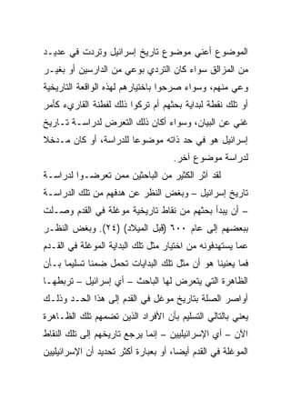 ‫ﺍﻟﻤﻭﻀﻭﻉ ﺃﻋﻨﻲ ﻤﻭﻀﻭﻉ ﺘﺎﺭﻴﺦ ﺇﺴﺭﺍﺌﻴل ﻭﺘﺭﺩﺕ ﻓﻲ ﻋﺩﻴـﺩ‬
‫ﻤﻥ ﺍﻟﻤﺯﺍﻟﻕ ﺴﻭﺍﺀ ﻜﺎﻥ ﺍﻟﺘﺭﺩﻱ ﺒﻭﻋﻲ ﻤﻥ ﺍﻟﺩﺍﺭﺴﻴﻥ ﺃﻭ ﺒﻐﻴـﺭ‬
‫ﻭﻋﻲ ﻤﻨﻬﻡ، ﻭﺴﻭﺍﺀ ﺼﺭﺤﻭﺍ ﺒﺎﺨﺘﻴﺎﺭﻫﻡ ﻟﻬﺫﻩ ﺍﻟﻭﺍﻗﻌﺔ ﺍﻟﺘﺎﺭﻴﺨﻴﺔ‬
‫ﺃﻭ ﺘﻠﻙ ﻨﻘﻁﺔ ﻟﺒﺩﺍﻴﺔ ﺒﺤﺜﻬﻡ ﺃﻡ ﺘﺭﻜﻭﺍ ﺫﻟﻙ ﻟﻔﻁﻨﺔ ﺍﻟﻘﺎﺭﻱﺀ ﻜﺄﻤﺭ‬
‫ﻏﻨﻲ ﻋﻥ ﺍﻟﺒﻴﺎﻥ، ﻭﺴﻭﺍﺀ ﺃﻜﺎﻥ ﺫﻟﻙ ﺍﻟﺘﻌﺭﺽ ﻟﺩﺭﺍﺴـﺔ ﺘـﺎﺭﻴﺦ‬
‫ﺇﺴﺭﺍﺌﻴل ﻫﻭ ﻓﻲ ﺤﺩ ﺫﺍﺘﻪ ﻤﻭﻀﻭﻋﺎ ﻟﻠﺩﺭﺍﺴﺔ، ﺃﻭ ﻜﺎﻥ ﻤـﺩﺨﻼ‬
‫ﹰ‬                      ‫‪‬‬
                                     ‫ﻟﺩﺭﺍﺴﺔ ﻤﻭﻀﻭﻉ ﺁﺨﺭ.‬
‫ﻟﻘﺩ ﺁﺜﺭ ﺍﻟﻜﺜﻴﺭ ﻤﻥ ﺍﻟﺒﺎﺤﺜﻴﻥ ﻤﻤﻥ ﺘﻌﺭﻀـﻭﺍ ﻟﺩﺭﺍﺴـﺔ‬
‫ﺘﺎﺭﻴﺦ ﺇﺴﺭﺍﺌﻴل – ﻭﺒﻐﺽ ﺍﻟﻨﻅﺭ ﻋﻥ ﻫﺩﻓﻬﻡ ﻤﻥ ﺘﻠﻙ ﺍﻟﺩﺭﺍﺴـﺔ‬
‫– ﺃﻥ ﻴﺒﺩﺃ ﺒﺤﺜﻬﻡ ﻤﻥ ﻨﻘﺎﻁ ﺘﺎﺭﻴﺨﻴﺔ ﻤﻭﻏﻠﺔ ﻓﻲ ﺍﻟﻘﺩﻡ ﻭﺼـﻠﺕ‬
‫ﺒﺒﻌﻀﻬﻡ ﺇﻟﻰ ﻋﺎﻡ ٠٠٦ )ﻗﺒل ﺍﻟﻤﻴﻼﺩ( )٤٢(. ﻭﺒﻐﺽ ﺍﻟﻨﻅـﺭ‬
‫ﻋﻤﺎ ﻴﺴﺘﻬﺩﻓﻭﻨﻪ ﻤﻥ ﺍﺨﺘﻴﺎﺭ ﻤﺜل ﺘﻠﻙ ﺍﻟﺒﺩﺍﻴﺔ ﺍﻟﻤﻭﻏﻠﺔ ﻓﻲ ﺍﻟﻘـﺩﻡ‬
‫ﻓﻤﺎ ﻴﻌﻨﻴﻨﺎ ﻫﻭ ﺃﻥ ﻤﺜل ﺘﻠﻙ ﺍﻟﺒﺩﺍﻴﺎﺕ ﺘﺤﻤل ﻀﻤﻨﺎ ﺘﺴﻠﻴﻤﺎ ﺒـﺄﻥ‬
      ‫‪‬‬      ‫ﹰ‬
‫ﺍﻟﻅﺎﻫﺭﺓ ﺍﻟﺘﻲ ﻴﺘﻌﺭﺽ ﻟﻬﺎ ﺍﻟﺒﺎﺤﺙ – ﺃﻱ ﺇﺴﺭﺍﺌﻴل – ﺘﺭﺒﻁﻬـﺎ‬
‫ﺃﻭﺍﺼﺭ ﺍﻟﺼﻠﺔ ﺒﺘﺎﺭﻴﺦ ﻤﻭﻏل ﻓﻲ ﺍﻟﻘﺩﻡ ﺇﻟﻰ ﻫﺫﺍ ﺍﻟﺤـﺩ ﻭﺫﻟـﻙ‬
‫ﻴﻌﻨﻲ ﺒﺎﻟﺘﺎﻟﻲ ﺍﻟﺘﺴﻠﻴﻡ ﺒﺄﻥ ﺍﻷﻓﺭﺍﺩ ﺍﻟﺫﻴﻥ ﺘﻀﻤﻬﻡ ﺘﻠﻙ ﺍﻟﻅـﺎﻫﺭﺓ‬
‫ﺍﻵﻥ – ﺃﻱ ﺍﻹﺴﺭﺍﺌﻴﻠﻴﻴﻥ – ﺇﻨﻤﺎ ﻴﺭﺠﻊ ﺘﺎﺭﻴﺨﻬﻡ ﺇﻟﻰ ﺘﻠﻙ ﺍﻟﻨﻘﺎﻁ‬
‫ﺍﻟﻤﻭﻏﻠﺔ ﻓﻲ ﺍﻟﻘﺩﻡ ﺃﻴ ‪‬ﺎ، ﺃﻭ ﺒﻌﺒﺎﺭﺓ ﺃﻜﺜﺭ ﺘﺤﺩﻴﺩ ﺃﻥ ﺍﻹﺴﺭﺍﺌﻴﻠﻴﻴﻥ‬
                                      ‫‪‬‬
                                      ‫ﻀ‬
 