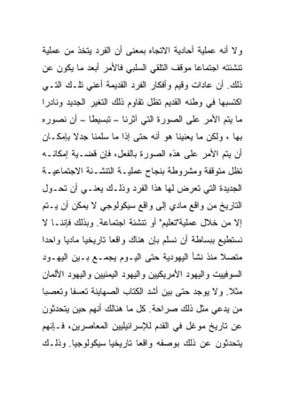 ‫ﻭﻻ ﺃﻨﻪ ﻋﻤﻠﻴﺔ ﺃﺤﺎﺩﻴﺔ ﺍﻻﺘﺠﺎﻩ ﺒﻤﻌﻨﻰ ﺃﻥ ﺍﻟﻔﺭﺩ ﻴﺘﺨﺫ ﻤﻥ ﻋﻤﻠﻴﺔ‬
‫ﺘﻨﺸﺌﺘﻪ ﺍﺠﺘﻤﺎ ‪‬ﺎ ﻤﻭﻗﻑ ﺍﻟﺘﻠﻘﻲ ﺍﻟﺴﻠﺒﻲ ﻓﺎﻷﻤﺭ ﺃﺒﻌﺩ ﻤﺎ ﻴﻜﻭﻥ ﻋﻥ‬
                                          ‫‪‬‬
                                          ‫ﻋ‬
‫ﺫﻟﻙ. ﺃﻥ ﻋﺎﺩﺍﺕ ﻭﻗﻴﻡ ﻭﺃﻓﻜﺎﺭ ﺍﻟﻔﺭﺩ ﺍﻟﻘﺩﻴﻤﺔ ﺃﻋﻨﻲ ﺘﻠـﻙ ﺍﻟﺘـﻲ‬
‫ﺍﻜﺘﺴﺒﻬﺎ ﻓﻲ ﻭﻁﻨﻪ ﺍﻟﻘﺩﻴﻡ ﺘﻅل ﺘﻘﺎﻭﻡ ﺫﻟﻙ ﺍﻟﺘﻐﻴﺭ ﺍﻟﺠﺩﻴﺩ ﻭﻨﺎﺩﺭﺍ‬
 ‫‪‬‬
‫ﻤﺎ ﻴﺘﻡ ﺍﻷﻤﺭ ﻋﻠﻰ ﺍﻟﺼﻭﺭﺓ ﺍﻟﺘﻲ ﺁﺜﺭﻨﺎ – ﺘﺒﺴﻴﻁﺎ – ﺃﻥ ﻨﺼﻭﺭﻩ‬
            ‫ﹰ‬
‫ﺒﻬﺎ ، ﻭﻟﻜﻥ ﻤﺎ ﻴﻌﻨﻴﻨﺎ ﻫﻭ ﺃﻨﻪ ﺤﺘﻰ ﺇﺫﺍ ﻤﺎ ﺴﻠﻤﻨﺎ ﺠﺩﻻ ﺒﺈﻤﻜـﺎﻥ‬
        ‫ﹰ‬
‫ﺃﻥ ﻴﺘﻡ ﺍﻷﻤﺭ ﻋﻠﻰ ﻫﺫﻩ ﺍﻟﺼﻭﺭﺓ ﺒﺎﻟﻔﻌل، ﻓﺈﻥ ﻗﻀـﻴﺔ ﺇﻤﻜﺎﻨـﻪ‬
‫ﺘﻅل ﻤﺘﻭﻗﻔﺔ ﻭﻤﺸﺭﻭﻁﺔ ﺒﻨﺠﺎﺡ ﻋﻤﻠﻴـﺔ ﺍﻟﺘﻨﺸـﺌﺔ ﺍﻻﺠﺘﻤﺎﻋﻴـﺔ‬
‫ﺍﻟﺠﺩﻴﺩﺓ ﺍﻟﺘﻲ ﺘﻌﺭﺽ ﻟﻬﺎ ﻫﺫﺍ ﺍﻟﻔﺭﺩ ﻭﺫﻟـﻙ ﻴﻌﻨـﻲ ﺃﻥ ﺘﺤـﻭل‬
‫ﺍﻟﺘﺎﺭﻴﺦ ﻤﻥ ﻭﺍﻗﻊ ﻤﺎﺩﻱ ﺇﻟﻰ ﻭﺍﻗﻊ ﺴﻴﻜﻭﻟﻭﺠﻲ ﻻ ﻴﻤﻜﻥ ﺃﻥ ﻴـﺘﻡ‬
‫ﺇﻻ ﻤﻥ ﺨﻼل ﻋﻤﻠﻴﺔ"ﺘﻌﻠﻴﻡ" ﺃﻭ ﺘﻨﺸﺌﺔ ﺍﺠﺘﻤﺎﻋﺔ. ﻭﺒﺫﻟﻙ ﻓﺈﻨﻨـﺎ ﻻ‬
‫ﻨﺴﺘﻁﻴﻊ ﺒﺒﺴﺎﻁﺔ ﺃﻥ ﻨﺴﻠﻡ ﺒﺈﻥ ﻫﻨﺎﻙ ﻭﺍﻗﻌﺎ ﺘﺎﺭﻴﺨﻴﺎ ﻤﺎﺩﻴﺎ ﻭﺍﺤﺩﺍ‬
 ‫‪‬‬     ‫‪‬‬     ‫‪‬‬       ‫‪‬‬
‫ﻤﺘﺼﻼ ﻤﻨﺫ ﻨﺸﺄ ﺍﻟﻴﻬﻭﺩﻴﺔ ﺤﺘﻰ ﺍﻟﻴـﻭﻡ ﻴﺠﻤـﻊ ﺒـﻴﻥ ﺍﻟﻴﻬـﻭﺩ‬
                                               ‫ﹰ‬
‫ﺍﻟﺴﻭﻓﻴﻴﺕ ﻭﺍﻟﻴﻬﻭﺩ ﺍﻷﻤﺭﻴﻜﻴﻴﻥ ﻭﺍﻟﻴﻬﻭﺩ ﺍﻟﻴﻤﻨﻴﻴﻥ ﻭﺍﻟﻴﻬﻭﺩ ﺍﻷﻟﻤﺎﻥ‬
‫ﻤﺜﻼ. ﻭﻻ ﻴﻭﺠﺩ ﺤﺘﻰ ﺒﻴﻥ ﺃﺸﺩ ﺍﻟﻜﺘﺎﺏ ﺍﻟﺼﻬﺎﻴﻨﺔ ﺘﻌﺴﻔﺎ ﻭﺘﻌﺼﺒﺎ‬
 ‫‪‬‬      ‫ﹰ‬                                         ‫ﹰ‬
‫ﻤﻥ ﻴﺩﻋﻲ ﻤﺜل ﺫﻟﻙ ﺼﺭﺍﺤﺔ. ﻜل ﻤﺎ ﻫﻨﺎﻟﻙ ﺃﻨﻬﻡ ﺤﻴﻥ ﻴﺘﺤﺩﺜﻭﻥ‬
‫ﻋﻥ ﺘﺎﺭﻴﺦ ﻤﻭﻏل ﻓﻲ ﺍﻟﻘﺩﻡ ﻟﻺﺴﺭﺍﺌﻴﻠﻴﻴﻥ ﺍﻟﻤﻌﺎﺼﺭﻴﻥ، ﻓـﺈﻨﻬﻡ‬
‫ﻴﺘﺤﺩﺜﻭﻥ ﻋﻥ ﺫﻟﻙ ﺒﻭﺼﻔﻪ ﻭﺍﻗﻌﺎ ﺘﺎﺭﻴﺨﻴﺎ ﺴﻴﻜﻭﻟﻭﺠﻴﺎ. ﻭﺫﻟـﻙ‬
                  ‫‪‬‬       ‫‪‬‬
 