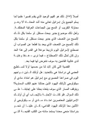 ‫ﺃﺼﻼ )٥٥(. ﺫﻟﻙ ﻫﻭ ﺍﻟﻔﻬﻡ ﺍﻟﻭﺤﻴﺩ ﺍﻟﺫﻱ ﻴﻘﺩﻡ ﺘﻔﺴﻴﺭﺍ ﻋﻠﻤﻴﺎ ﻟﻤﺎ‬
     ‫‪‬‬     ‫‪‬‬                                         ‫ﹰ‬
‫ﻴﺴﻠﻡ ﺍﻟﺠﻤﻴﻊ ﺒﺄﻥ ﺇﺴﺭﺍﺌﻴل ﺘﻌﺎﻨﻲ ﻤﻨﻪ ﺃﺸﺩ ﺍﻟﻤﻌﺎﻨـﺎﺓ ﺃﻻ ﻭﻫـﻭ‬
‫ﻤﺤﺎﻭﻟﺔ ﺍﻟﺘﻘﺭﻴﺏ ﺃﻭ ﺍﻟﺩﻤﺞ ﺒﻴﻥ ﺍﻟﺠﻤﺎﻋﺎﺕ ﺍﻟﻌﺭﻗﻴﺔ ﺍﻟﻤﺨﺘﻠﻔـﺔ.‬
‫ﻭﻟﻌل ﺫﻟﻙ ﻤﻭﻀﻭﻉ ﺠﺩﻴﺭ ﺒﺒﺤﺙ ﻤﺴﺘﻘل. ﻟﻭ ﺴﻠﻤﻨﺎ ﺒﻜل ﺫﻟـﻙ‬
‫ﻷﺼﺒﺢ ﻤﻥ ﺍﻟﺘﻌﺴﻑ ﺍﻟﺫﻱ ﺠﺩﻴﺭ ﺒﺒﺤﺙ ﻤﺴﺘﻘل. ﻟﻭ ﺴﻠﻤﻨﺎ ﺒﻜل‬
‫ﺫﻟﻙ ﻷﺼﺒﺢ ﻤﻥ ﺍﻟﺘﻌﺴﻑ ﺍﻟﺫﻱ ﻴﺒﻌﺩ ﺒﻨﺎ ﻗﻁ ‪‬ﺎ ﻋﻥ ﺍﻟﺼﻭﺍﺏ ﺃﻥ‬
              ‫ﻌ‬
‫ﻨﺼﻁﻨﻊ ﻹﺴﺭﺍﺌﻴل ﺍﻟﻴﻭﻡ ﺘﺎﺭﻴﺨﺎ ﻤﻭﻏﻼ ﻓﻲ ﺍﻟﻘﺩﻡ ﺇﻟﻰ ﻫﺫﺍ ﺍﻟﺤﺩ‬
                      ‫ﹰ‬     ‫ﹰ‬
‫ﻭﺇﻥ ﻜﺎﻥ ﻟﻤﺜل ﺫﻟﻙ ﺍﻻﺼﻁﻨﺎﻉ – ﻓﻴﻤﺎ ﻨﺭﻯ – ﻫـﺩﻓﺎ ﻭﻏﺎﻴـﺔ‬
        ‫ﹰ‬
         ‫ﻟﺩﻯ ﻏﺎﻟﺒﻴﺔ ﺍﻟﻘﺎﺌﻤﻴﻥ ﺒﻪ ﺴﻭﻑ ﻨﺘﻌﺭﺽ ﻟﻬﺎ ﻓﻴﻤﺎ ﺒﻌﺩ.‬
‫ﺍﻟﻘﻀﻴﺔ ﺍﻟﺘﻲ ﻜﺎﻥ ﻻﺒﺩ ﻟﻨﺎ ﻤﻥ ﺤﺴﻤﻬﺎ ﺃﻭﻻ ﻟﻨﺴـﺘﻁﻴﻊ‬
         ‫ﹰ‬
‫ﺍﻟﻤﻀﻲ ﻓﻲ ﺩﺭﺍﺴﺘﻨﺎ ﻫﻲ ﺒﺎﻟﺘﺤﺩﻴﺩ: ﻫل ﺃﻭﻟﺌﻙ ﺍﻟـﺫﻴﻥ ﻨـﻭﺍﺠﻬﻡ‬
‫ﺍﻟﻴﻭﻡ ﻓﻲ ﺼﺭﺍﻋﻨﺎ ﺍﻟﻤﺼﻴﺭﻱ ﻤﻊ ﺇﺴﺭﺍﺌﻴل ﻫﻡ ﺍﻤﺘﺩﺍﺩ ﻤﺎﺩﻱ ﺃﻭ‬
‫ﺴﻴﻜﻭﻟﻭﺠﻲ ﻷﻭﻟﺌﻙ ﺍﻟﻴﻬﻭﺩ ﺍﻟﺫﻴﻥ ﺤﺩﺜﺘﻨﺎ ﻋﻨﻬﻡ ﺍﻟﻜﺘﺏ ﺍﻟﺴﻤﺎﻭﻴﺔ؟‬
‫ﻭﻴﺘﻭﻗﻑ ﺍﻟﻤﺴﺎﺭ ﺍﻟﺫﻱ ﺴﻭﻑ ﻴﺘﺨﺫﻩ ﺒﺤﺜﻨﺎ ﻋﻠﻰ ﺇﺠﺎﺒﺘﻨـﺎ ﻋﻠـﻰ‬
‫ﺫﻟﻙ ﺍﻟﺴﺅﺍل. ﻓﻠﻭ ﻜﺎﻨـﺕ ﺍﻹﺠﺎﺒـﺔ ﺒﺎﻹﻴﺠـﺎﺏ ﺃﻱ ﺃﻥ ﺃﻭﻟﺌـﻙ‬
‫ﺍﻹﺴﺭﺍﺌﻴﻠﻴﻴﻥ ﺍﻟﻤﻌﺎﺼﺭﻴﻥ ﺍﻤﺘـﺩﺍﺩ ﻤـﺎﺩﻱ ﺃﻭ ﺴـﻴﻜﻭﻟﻭﺠﻲ ﺃﻭ‬
‫ﺍﻷﺜﻨﻴﻥ ﻤﻌﺎ ﻷﻭﻟﺌﻙ ﺍﻟﻴﻬﻭﺩ ﺍﻟﻘﺩﺍﻤﻲ، ﻜـﺎﻥ ﻋﻠﻴﻨـﺎ ﺃﻥ ﻨﻨﺤـﻭ‬
                                            ‫‪‬‬
‫ﺒﺩﺭﺍﺴﺘﻨﺎ ﻤﻨﺤﻰ ﻤﺤﺩﺩﺍ ﻴﺴﺘﻤﺩ ﻤﺎﺩﺘﻪ ﻤﻥ ﺍﻟﻜﺘﺏ ﺍﻟﻘﺩﻴﻤـﺔ ﺍﻟﺘـﻲ‬
                                     ‫‪‬‬
 