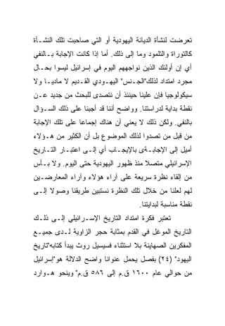 ‫ﺘﻌﺭﻀﺕ ﻟﻨﺸﺄﺓ ﺍﻟﺩﻴﺎﻨﺔ ﺍﻟﻴﻬﻭﺩﻴﺔ ﺃﻭ ﺍﻟﺘﻲ ﺼﺎﺤﺒﺕ ﺘﻠﻙ ﺍﻟﻨﺸـﺄﺓ‬
‫ﻜﺎﻟﺘﻭﺭﺍﺓ ﻭﺍﻟﺘﻠﻤﻭﺩ ﻭﻤﺎ ﺇﻟﻰ ﺫﻟﻙ. ﺃﻤﺎ ﺇﺫﺍ ﻜﺎﻨﺕ ﺍﻹﺠﺎﺒﺔ ﺒـﺎﻟﻨﻔﻲ‬
‫ﺃﻱ ﺇﻥ ﺃﻭﻟﺌﻙ ﺍﻟﺫﻴﻥ ﻨﻭﺍﺠﻬﻬﻡ ﺍﻟﻴﻭﻡ ﻓﻲ ﺇﺴﺭﺍﺌﻴل ﻟﻴﺴﻭﺍ ﺒﺤـﺎل‬
‫ﻤﺠﺭﺩ ﺍﻤﺘﺩﺍﺩ ﻟﺫﻟﻙ"ﺍﻟﺠـﻨﺱ" ﺍﻟﻴﻬـﻭﺩﻱ ﺍﻟﻘـﺩﻴﻡ ﻻ ﻤﺎﺩ ‪‬ـﺎ ﻭﻻ‬
     ‫ﻴ‬
‫ﺴﻴﻜﻭﻟﻭﺠ ‪‬ﺎ ﻓﺈﻥ ﻋﻠﻴﻨﺎ ﺤﻴﻨﺌﺫ ﺃﻥ ﻨﺘﺼﺩﻯ ﻟﻠﺒﺤﺙ ﻤﻥ ﺠﺩﻴﺩ ﻋـﻥ‬
                                            ‫ﻴ‪‬‬
‫ﻨﻘﻁﺔ ﺒﺩﺍﻴﺔ ﻟﺩﺭﺍﺴﺘﻨﺎ. ﻭﻭﺍﻀﺢ ﺃﻨﻨﺎ ﻗﺩ ﺃﺠﺒﻨﺎ ﻋﻠﻰ ﺫﻟﻙ ﺍﻟﺴـﺅﺍل‬
‫ﺒﺎﻟﻨﻔﻲ. ﻭﻟﻜﻥ ﺫﻟﻙ ﻻ ﻴﻌﻨﻲ ﺃﻥ ﻫﻨﺎﻙ ﺇﺠﻤﺎﻋﺎ ﻋﻠﻰ ﺘﻠﻙ ﺍﻹﺠﺎﺒﺔ‬
                ‫‪‬‬
‫ﻤﻥ ﻗﺒل ﻤﻥ ﺘﺼﺩﻭﺍ ﻟﺫﻟﻙ ﺍﻟﻤﻭﻀﻭﻉ ﺒل ﺃﻥ ﺍﻟﻜﺜﻴﺭ ﻤﻥ ﻫـﺅﻻﺀ‬
‫ﺃﻤﻴل ﺇﻟﻰ ﺍﻹﺠﺎﺒـﺔﻯ ﺒﺎﻹﻴﺠـﺎﺏ ﺃﻱ ﺇﻟـﻰ ﺍﻋﺘﺒـﺎﺭ ﺍﻟﺘـﺎﺭﻴﺦ‬
‫ﺍﻹﺴﺭﺍﺌﻴﻠﻲ ﻤﺘﺼﻼ ﻤﻨﺫ ﻅﻬﻭﺭ ﺍﻟﻴﻬﻭﺩﻴﺔ ﺤﺘﻰ ﺍﻟﻴﻭﻡ. ﻭﻻ ﺒـﺄﺱ‬
                                     ‫ﹰ‬
‫ﻤﻥ ﺇﻟﻘﺎﺀ ﻨﻅﺭﺓ ﺴﺭﻴﻌﺔ ﻋﻠﻰ ﺁﺭﺍﺀ ﻫﺅﻻﺀ ﻭﺁﺭﺍﺀ ﺍﻟﻤﻌﺎﺭﻀـﻴﻥ‬
‫ﻟﻬﻡ ﻟﻌﻠﻨﺎ ﻤﻥ ﺨﻼل ﺘﻠﻙ ﺍﻟﻨﻅﺭﺓ ﻨﺴﺘﺒﻴﻥ ﻁﺭﻴﻘﻨﺎ ﻭﺼﻭﻻ ﺇﻟـﻰ‬
     ‫ﹰ‬
                                      ‫ﻨﻘﻁﺔ ﻤﻨﺎﺴﺒﺔ ﻟﺒﺩﺍﻴﺘﻨﺎ.‬
‫ﺘﻌﺘﺒﺭ ﻓﻜﺭﺓ ﺍﻤﺘﺩﺍﺩ ﺍﻟﺘﺎﺭﻴﺦ ﺍﻹﺴـﺭﺍﺌﻴﻠﻲ ﺇﻟـﻰ ﺫﻟـﻙ‬
‫ﺍﻟﺘﺎﺭﻴﺦ ﺍﻟﻤﻭﻏل ﻓﻲ ﺍﻟﻘﺩﻡ ﺒﻤﺜﺎﺒﺔ ﺤﺠﺭ ﺍﻟﺯﺍﻭﻴﺔ ﻟـﺩﻯ ﺠﻤﻴـﻊ‬
‫ﺍﻟﻤﻔﻜﺭﻴﻥ ﺍﻟﺼﻬﺎﻴﻨﺔ ﺒﻼ ﺍﺴﺘﺜﻨﺎﺀ ﻓﺴﻴﺴﻴل ﺭﻭﺙ ﻴﺒﺩﺃ ﻜﺘﺎﺒﻪ"ﺘﺎﺭﻴﺦ‬
‫ﺍﻟﻴﻬﻭﺩ" )٤٢( ﺒﻔﺼل ﻴﺤﻤل ﻋﻨﻭﺍﻨﺎ ﻭﺍﻀﺢ ﺍﻟﺩﻻﻟﺔ ﻫﻭ"ﺇﺴﺭﺍﺌﻴل‬
                        ‫ﹰ‬
‫ﻤﻥ ﺤﻭﺍﻟﻲ ﻋﺎﻡ ٠٠٦١ ﻕ.ﻡ ﺇﻟﻰ ٦٨٥ ﻕ.ﻡ" ﻭﻴﻨﺤﻭ ﻫـﻭﺍﺭﺩ‬
 