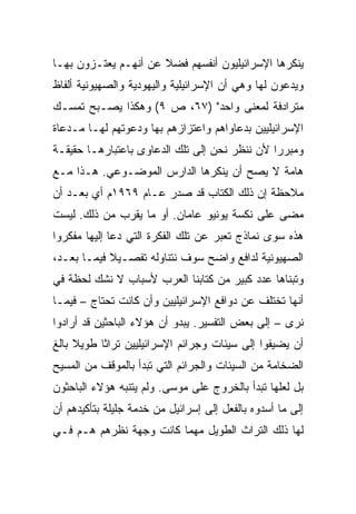 ‫ﻴﻨﻜﺭﻫﺎ ﺍﻹﺴﺭﺍﺌﻴﻠﻴﻭﻥ ﺃﻨﻔﺴﻬﻡ ﻓﻀﻼ ﻋﻥ ﺃﻨﻬـﻡ ﻴﻌﺘـﺯﻭﻥ ﺒﻬـﺎ‬
                      ‫ﹰ‬
‫ﻭﻴﺩﻋﻭﻥ ﻟﻬﺎ ﻭﻫﻲ ﺃﻥ ﺍﻹﺴﺭﺍﺌﻴﻠﻴﺔ ﻭﺍﻟﻴﻬﻭﺩﻴﺔ ﻭﺍﻟﺼﻬﻴﻭﻨﻴﺔ ﺃﻟﻔﺎﻅ‬
‫ﻤﺘﺭﺍﺩﻓﺔ ﻟﻤﻌﻨﻰ ﻭﺍﺤﺩ" )٧٦، ﺹ ٩( ﻭﻫﻜﺫﺍ ﻴﺼـﺒﺢ ﺘﻤﺴـﻙ‬
‫ﺍﻹﺴﺭﺍﺌﻴﻠﻴﻴﻥ ﺒﺩﻋﺎﻭﺍﻫﻡ ﻭﺍﻋﺘﺯﺍﺯﻫﻡ ﺒﻬﺎ ﻭﺩﻋﻭﺘﻬﻡ ﻟﻬـﺎ ﻤـﺩﻋﺎﺓ‬
‫ﻭﻤﺒﺭﺭﺍ ﻷﻥ ﻨﻨﻅﺭ ﻨﺤﻥ ﺇﻟﻰ ﺘﻠﻙ ﺍﻟﺩﻋﺎﻭﻯ ﺒﺎﻋﺘﺒﺎﺭﻫـﺎ ﺤﻘﻴﻘـﺔ‬
                                               ‫‪‬‬
‫ﻫﺎﻤﺔ ﻻ ﻴﺼﺢ ﺃﻥ ﻴﻨﻜﺭﻫﺎ ﺍﻟﺩﺍﺭﺱ ﺍﻟﻤﻭﻀـﻭﻋﻲ. ﻫـﺫﺍ ﻤـﻊ‬
‫ﻤﻼﺤﻅﺔ ﺇﻥ ﺫﻟﻙ ﺍﻟﻜﺘﺎﺏ ﻗﺩ ﺼﺩﺭ ﻋـﺎﻡ ٩٦٩١ﻡ ﺃﻱ ﺒﻌـﺩ ﺃﻥ‬
‫ﻤﻀﻰ ﻋﻠﻰ ﻨﻜﺴﺔ ﻴﻭﻨﻴﻭ ﻋﺎﻤﺎﻥ. ﺃﻭ ﻤﺎ ﻴﻘﺭﺏ ﻤﻥ ﺫﻟﻙ. ﻟﻴﺴﺕ‬
‫ﻫﺫﻩ ﺴﻭﻯ ﻨﻤﺎﺫﺝ ﺘﻌﺒﺭ ﻋﻥ ﺘﻠﻙ ﺍﻟﻔﻜﺭﺓ ﺍﻟﺘﻲ ﺩﻋﺎ ﺇﻟﻴﻬﺎ ﻤﻔﻜﺭﻭﺍ‬
‫ﺍﻟﺼﻬﻴﻭﻨﻴﺔ ﻟﺩﺍﻓﻊ ﻭﺍﻀﺢ ﺴﻭﻑ ﻨﺘﻨﺎﻭﻟﻪ ﺘﻔﺼـﻴﻼ ﻓﻴﻤـﺎ ﺒﻌـﺩ،‬
            ‫ﹰ‬
‫ﻭﺘﺒﻨﺎﻫﺎ ﻋﺩﺩ ﻜﺒﻴﺭ ﻤﻥ ﻜﺘﺎﺒﻨﺎ ﺍﻟﻌﺭﺏ ﻷﺴﺒﺎﺏ ﻻ ﻨﺸﻙ ﻟﺤﻅﺔ ﻓﻲ‬
‫ﺃﻨﻬﺎ ﺘﺨﺘﻠﻑ ﻋﻥ ﺩﻭﺍﻓﻊ ﺍﻹﺴﺭﺍﺌﻴﻠﻴﻴﻥ ﻭﺃﻥ ﻜﺎﻨﺕ ﺘﺤﺘﺎﺝ – ﻓﻴﻤـﺎ‬
‫ﻨﺭﻯ – ﺇﻟﻰ ﺒﻌﺽ ﺍﻟﺘﻔﺴﻴﺭ. ﻴﺒﺩﻭ ﺃﻥ ﻫﺅﻻﺀ ﺍﻟﺒﺎﺤﺜﻴﻥ ﻗﺩ ﺃﺭﺍﺩﻭﺍ‬
‫ﺃﻥ ﻴﻀﻴﻔﻭﺍ ﺇﻟﻰ ﺴﻴﺌﺎﺕ ﻭﺠﺭﺍﺌﻡ ﺍﻹﺴﺭﺍﺌﻴﻠﻴﻴﻥ ﺘﺭﺍﺜﺎ ﻁﻭﻴﻼ ﺒﺎﻟﻎ‬
     ‫ﹰ‬     ‫ﹰ‬
‫ﺍﻟﻀﺨﺎﻤﺔ ﻤﻥ ﺍﻟﺴﻴﺌﺎﺕ ﻭﺍﻟﺠﺭﺍﺌﻡ ﺍﻟﺘﻲ ﺘﺒﺩﺃ ﺒﺎﻟﻤﻭﻗﻑ ﻤﻥ ﺍﻟﻤﺴﻴﺢ‬
‫ﺒل ﻟﻌﻠﻬﺎ ﺘﺒﺩﺃ ﺒﺎﻟﺨﺭﻭﺝ ﻋﻠﻰ ﻤﻭﺴﻰ. ﻭﻟﻡ ﻴﺘﻨﺒﻪ ﻫﺅﻻﺀ ﺍﻟﺒﺎﺤﺜﻭﻥ‬
‫ﺇﻟﻰ ﻤﺎ ﺃﺴﺩﻭﻩ ﺒﺎﻟﻔﻌل ﺇﻟﻰ ﺇﺴﺭﺍﺌﻴل ﻤﻥ ﺨﺩﻤﺔ ﺠﻠﻴﻠﺔ ﺒﺘﺄﻜﻴﺩﻫﻡ ﺃﻥ‬
‫ﻟﻬﺎ ﺫﻟﻙ ﺍﻟﺘﺭﺍﺙ ﺍﻟﻁﻭﻴل ﻤﻬﻤﺎ ﻜﺎﻨﺕ ﻭﺠﻬﺔ ﻨﻅﺭﻫﻡ ﻫـﻡ ﻓـﻲ‬
 