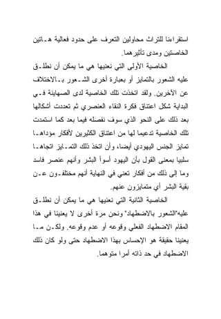 ‫ﺍﺴﺘﻘﺭﺍﺀﻨﺎ ﻟﻠﺘﺭﺍﺙ ﻤﺤﺎﻭﻟﻴﻥ ﺍﻟﺘﻌﺭﻑ ﻋﻠﻰ ﺤﺩﻭﺩ ﻓﻌﺎﻟﻴﺔ ﻫـﺎﺘﻴﻥ‬
                               ‫ﺍﻟﺨﺎﺼﺘﻴﻥ ﻭﻤﺩﻯ ﺘﺄﺜﻴﺭﻫﻤﺎ.‬
‫ﺍﻟﺨﺎﺼﻴﺔ ﺍﻷﻭﻟﻰ ﺍﻟﺘﻲ ﻨﻌﻨﻴﻬﺎ ﻫﻲ ﻤﺎ ﻴﻤﻜﻥ ﺃﻥ ﻨﻁﻠـﻕ‬
‫ﻋﻠﻴﻪ ﺍﻟﺸﻌﻭﺭ ﺒﺎﻟﺘﻤﺎﻴﺯ ﺃﻭ ﺒﻌﺒﺎﺭﺓ ﺃﺨﺭﻯ ﺍﻟﺸـﻌﻭﺭ ﺒـﺎﻻﺨﺘﻼﻑ‬
‫ﻋﻥ ﺍﻵﺨﺭﻴﻥ. ﻭﻟﻘﺩ ﺍﺘﺨﺫﺕ ﺘﻠﻙ ﺍﻟﺨﺎﺼﻴﺔ ﻟﺩﻯ ﺍﻟﺼﻬﺎﻴﻨﺔ ﻓـﻲ‬
‫ﺍﻟﺒﺩﺍﻴﺔ ﺸﻜل ﺍﻋﺘﻨﺎﻕ ﻓﻜﺭﺓ ﺍﻟﻨﻘﺎﺀ ﺍﻟﻌﻨﺼﺭﻱ ﺜﻡ ﺘﻌﺩﺩﺕ ﺃﺸﻜﺎﻟﻬﺎ‬
‫ﺒﻌﺩ ﺫﻟﻙ ﻋﻠﻰ ﺍﻟﻨﺤﻭ ﺍﻟﺫﻱ ﺴﻭﻑ ﻨﻔﺼﻠﻪ ﻓﻴﻤﺎ ﺒﻌﺩ ﻜﻤﺎ ﺍﺴﺘﻤﺩﺕ‬
‫ﺘﻠﻙ ﺍﻟﺨﺎﺼﻴﺔ ﺘﺩﻋﻴﻤﺎ ﻟﻬﺎ ﻤﻥ ﺍﻋﺘﻨﺎﻕ ﺍﻟﻜﺜﻴﺭﻴﻥ ﻷﻓﻜﺎﺭ ﻤﺅﺩﺍﻫـﺎ‬
                                      ‫‪‬‬
‫ﺘﻤﺎﻴﺯ ﺍﻟﺠﻨﺱ ﺍﻟﻴﻬﻭﺩﻱ ﺃﻴ ‪‬ﺎ، ﻭﺃﻥ ﺍﺘﺨﺫ ﺫﻟﻙ ﺍﻟﺘﻤـﺎﻴﺯ ﺍﺘﺠﺎﻫـﺎ‬
                                ‫‪‬‬
                                ‫ﻀ‬
‫ﺴﻠﺒﻴﺎ ﺒﻤﻌﻨﻰ ﺍﻟﻘﻭل ﺒﺄﻥ ﺍﻟﻴﻬﻭﺩ ﺃﺴﻭﺃ ﺍﻟﺒﺸﺭ ﻭﺃﻨﻬﻡ ﻋﻨﺼﺭ ﻓﺎﺴﺩ‬
                                                   ‫‪‬‬
‫ﻭﻤﺎ ﺇﻟﻰ ﺫﻟﻙ ﻤﻥ ﺃﻓﻜﺎﺭ ﺘﻌﻨﻲ ﻓﻲ ﺍﻟﻨﻬﺎﻴﺔ ﺃﻨﻬﻡ ﻤﺨﺘﻠﻔـﻭﻥ ﻋـﻥ‬
                           ‫ﺒﻘﻴﺔ ﺍﻟﺒﺸﺭ ﺃﻱ ﻤﺘﻤﺎﻴﺯﻭﻥ ﻋﻨﻬﻡ.‬
‫ﺍﻟﺨﺎﺼﻴﺔ ﺍﻟﺜﺎﻨﻴﺔ ﺍﻟﺘﻲ ﻨﻌﻨﻴﻬﺎ ﻫﻲ ﻤﺎ ﻴﻤﻜﻥ ﺃﻥ ﻨﻁﻠـﻕ‬
‫ﻋﻠﻴﻪ"ﺍﻟﺸﻌﻭﺭ ﺒﺎﻻﻀﻁﻬﺎﺩ" ﻭﻨﺤﻥ ﻤﺭﺓ ﺃﺨﺭﻯ ﻻ ﻴﻌﻨﻴﻨﺎ ﻓﻲ ﻫﺫﺍ‬
‫ﺍﻟﻤﻘﺎﻡ ﺍﻻﻀﻁﻬﺎﺩ ﺍﻟﻔﻌﻠﻲ ﻭﻗﻭﻋﻪ ﺃﻭ ﻋﺩﻡ ﻭﻗﻭﻋﻪ. ﻭﻟﻜـﻥ ﻤـﺎ‬
‫ﻴﻌﻨﻴﻨﺎ ﺤﻘﻴﻘﺔ ﻫﻭ ﺍﻹﺤﺴﺎﺱ ﺒﻬﺫﺍ ﺍﻻﻀﻁﻬﺎﺩ ﺤﺘﻰ ﻭﻟﻭ ﻜﺎﻥ ﺫﻟﻙ‬
                      ‫ﺍﻻﻀﻁﻬﺎﺩ ﻓﻲ ﺤﺩ ﺫﺍﺘﻪ ﺃﻤﺭﺍ ﻤﺘﻭﻫﻤﺎ.‬
                        ‫‪‬‬      ‫‪‬‬
 