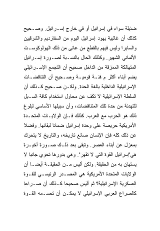 ‫ﻀﺌﻴﻠﺔ ﺴﻭﺍﺀ ﻓﻲ ﺇﺴﺭﺍﺌﻴل ﺃﻭ ﻓﻲ ﺨﺎﺭﺝ ﺇﺴـﺭﺍﺌﻴل. ﻭﺼـﺤﻴﺢ‬
‫ﻜﺫﻟﻙ ﺃﻥ ﻏﺎﻟﺒﻴﺔ ﻴﻬﻭﺩ ﺇﺴﺭﺍﺌﻴل ﺍﻟﻴﻭﻡ ﻤﻥ ﺍﻟﺴﻔﺎﺭﺩﻴﻡ ﻭﺍﻟﺸﺭﻗﻴﻴﻥ‬
‫ﻭﺍﻟﺴﺎﺒﺭﺍ ﻭﻟﻴﺱ ﻓﻴﻬﻡ ﺒﺎﻟﻘﻁﻊ ﻤﻥ ﻋﺎﻨﻰ ﻤﻥ ﺫﻟﻙ ﺍﻟﻬﻭﻟﻭﻜﻭﺴـﺕ‬
‫ﺍﻷﻟﻤﺎﻨﻲ ﺍﻟﺸﻬﻴﺭ. ﻭﻜﺫﻟﻙ ﺍﻟﺤﺎل ﺒﺎﻟﻨﺴـﺒﺔ ﻟﺼـﻭﺭﺓ ﺇﺴـﺭﺍﺌﻴل‬
‫ﺍﻟﻤﺘﻬﺎﻟﻜﺔ ﺍﻟﻤﻤﺯﻗﺔ ﻤﻥ ﺍﻟﺩﺍﺨل ﺼﺤﻴﺢ ﺃﻥ ﺍﻟﺘﺠﻤﻊ ﺍﻹﺴـﺭﺍﺌﻴﻠﻲ‬
‫ﻴﻀﻡ ﺃﺒﻨﺎﺀ ﺃﻜﺜﺭ ﻡ ﻓﺌـﺔ ﻗﻭﻤﻴـﺔ ﻭﺼـﺤﻴﺢ ﺃﻥ ﺍﻟﺘﻨﺎﻗﻀـﺎﺕ‬
‫ﺍﻹﺴﺭﺍﺌﻴﻠﻴﺔ ﺍﻟﺩﺍﺨﻠﻴﺔ ﺒﺎﻟﻐﺔ ﺍﻟﺤﺩﺓ. ﻭﻟﻜـﻥ ﺼـﺤﻴﺢ ﻜـﺫﻟﻙ ﺃﻥ‬
‫ﺍﻟﺴﻠﻁﺔ ﺍﻹﺴﺭﺍﺌﻴﻠﻴﺔ ﻻ ﺘﻜﻑ ﻋﻥ ﻤﺤﺎﻭل ﺍﺴﺘﺨﺩﺍﻡ ﻜﺎﻓﺔ ﺍﻟﺴـﺒل‬
‫ﻟﻠﺘﻬﺩﺌﺔ ﻤﻥ ﺤﺩﺓ ﺘﻠﻙ ﺍﻟﻤﺘﻨﺎﻗﻀﺎﺕ، ﻭﺃﻥ ﺴﺒﻴﻠﻬﺎ ﺍﻷﺴﺎﺴﻲ ﻟﺒﻠﻭﻍ‬
‫ﺫﻟﻙ ﻫﻭ ﺍﻟﺤﺭﺏ ﻤﻊ ﺍﻟﻌﺭﺏ. ﻜﺫﻟﻙ ﻓـﺈﻥ ﺍﻟﻭﻻﻴـﺎﺕ ﺍﻟﻤﺘﺤـﺩﺓ‬
‫ﺍﻷﻤﺭﻴﻜﻴﺔ ﺤﺭﻴﺼﺔ ﻋﻠﻰ ﻭﺤﺩﺓ ﺇﺴﺭﺍﺌﻴل ﻀﻤﺎﻨﺎ ﻟﺒﻘﺎﺌﻬﺎ. ﻭﻓﻀﻼ‬
‫ﹰ‬              ‫ﹰ‬
‫ﻋﻥ ﺫﻟﻙ ﻜﻠﻪ ﻓﺈﻥ ﺍﻹﻨﺴﺎﻥ ﺼﺎﻨﻊ ﺘﺎﺭﻴﺨﻪ، ﻭﺍﻟﺘﺎﺭﻴﺦ ﻻ ﻴﺘﺤﺭﻙ‬
‫ﺒﻤﻌﺯل ﻋﻥ ﺃﺒﻨﺎﺀ ﺍﻟﻌﺼﺭ. ﻭﺘﺒﻘﻰ ﺒﻌﺩ ﺫﻟـﻙ ﺼـﻭﺭﺓ ﺃﺨﻴـﺭﺓ‬
‫ﻫﻲ"ﺇﺴﺭﺍﺌﻴل ﺍﻟﻘﻭﺓ ﺍﻟﺘﻲ ﻻ ﺘﻘﻬﺭ". ﻭﻫﻲ ﺒﺩﻭﺭﻫﺎ ﺘﺤﻭﻱ ﺠﺎﻨﺒﺎ ﻻ‬
   ‫‪‬‬
‫ﻴﺴﺘﻬﺎﻥ ﺒﻪ ﻤﻥ ﺍﻟﺤﻘﻴﻘﺔ. ﻭﻟﻜﻥ ﺃﻟﻴﺱ ﻤـﻥ ﺍﻟﺤﻘﻴﻘـﺔ ﺃﻴ ‪‬ـﺎ ﺃﻥ‬
     ‫ﻀ‬
     ‫‪‬‬
‫ﺍﻟﻭﻻﻴﺎﺕ ﺍﻟﻤﺘﺤﺩﺓ ﺍﻷﻤﺭﻴﻜﻴﺔ ﻫﻲ ﺍﻟﻤﺼـﺩﺭ ﺍﻟﺭﺌﻴﺴـﻲ ﻟﻠﻘـﻭﺓ‬
‫ﺍﻟﻌﺴﻜﺭﻴﺔ ﺍﻹﺴﺭﺍﺌﻴﻠﻴﺔ؟ ﺜﻡ ﺃﻟﻴﺱ ﺼﺤﻴﺤﺎ ﻜـﺫﻟﻙ ﺃﻥ ﺼـﺭﺍﻋﺎ‬
 ‫‪‬‬               ‫‪‬‬
‫ﻜﺎﻟﺼﺭﺍﻉ ﺍﻟﻌﺭﺒﻲ ﺍﻹﺴﺭﺍﺌﻴﻠﻲ ﻻ ﻴﻤﻜـﻥ ﺃﻥ ﺘﺤﺴـﻤﻪ ﺍﻟﻘـﻭﺓ‬
 