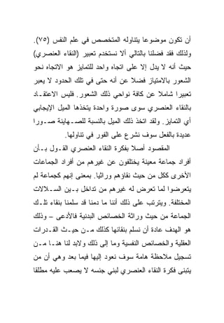 ‫ﺃﻥ ﺘﻜﻭﻥ ﻤﻭﻀﻭﻋﺎ ﻴﺘﻨﺎﻭﻟﻪ ﺍﻟﻤﺘﺨﺼﺹ ﻓﻲ ﻋﻠﻡ ﺍﻟﻨﻔﺱ )٥٧(.‬
                                    ‫‪‬‬
‫ﻭﻟﺫﻟﻙ ﻓﻘﺩ ﻓﻀﻠﻨﺎ ﺒﺎﻟﺘﺎﻟﻲ ﺃﻻ ﻨﺴﺘﺨﺩﻡ ﺘﻌﺒﻴﺭ )ﺍﻟﻨﻘﺎﺀ ﺍﻟﻌﻨﺼﺭﻱ(‬
‫ﺤﻴﺙ ﺃﻨﻪ ﻻ ﻴﺩل ﺇﻻ ﻋﻠﻰ ﺍﺘﺠﺎﻩ ﻭﺍﺤﺩ ﻟﻠﺘﻤﺎﻴﺯ ﻫﻭ ﺍﻻﺘﺠﺎﻩ ﻨﺤﻭ‬
‫ﺍﻟﺸﻌﻭﺭ ﺒﺎﻻﻤﺘﻴﺎﺯ ﻓﻀﻼ ﻋﻥ ﺃﻨﻪ ﺤﺘﻰ ﻓﻲ ﺘﻠﻙ ﺍﻟﺤﺩﻭﺩ ﻻ ﻴﻌﺒﺭ‬
                                ‫ﹰ‬
‫ﺘﻌﺒﻴﺭﺍ ﺸﺎﻤﻼ ﻋﻥ ﻜﺎﻓﺔ ﻨﻭﺍﺤﻲ ﺫﻟﻙ ﺍﻟﺸﻌﻭﺭ. ﻓﻠﻴﺱ ﺍﻻﻋﺘﻘـﺎﺩ‬
                                        ‫ﹰ‬     ‫‪‬‬
‫ﺒﺎﻟﻨﻘﺎﺀ ﺍﻟﻌﻨﺼﺭﻱ ﺴﻭﻯ ﺼﻭﺭﺓ ﻭﺍﺤﺩﺓ ﻴﺘﺨﺫﻫﺎ ﺍﻟﻤﻴل ﺍﻹﻴﺠﺎﺒﻲ‬
‫ﺃﻱ ﺍﻟﺘﻤﺎﻴﺯ. ﻭﻟﻘﺩ ﺍﺘﺨﺫ ﺫﻟﻙ ﺍﻟﻤﻴل ﺒﺎﻟﻨﺴﺒﺔ ﻟﻠﺼـﻬﺎﻴﻨﺔ ﺼـﻭ ‪‬ﺍ‬
 ‫ﺭ‬
           ‫ﻋﺩﻴﺩﺓ ﺒﺎﻟﻔﻌل ﺴﻭﻑ ﻨﺸﺭﻉ ﻋﻠﻰ ﺍﻟﻔﻭﺭ ﻓﻲ ﺘﻨﺎﻭﻟﻬﺎ.‬
‫ﺍﻟﻤﻘﺼﻭﺩ ﺃﺼﻼ ﺒﻔﻜﺭﺓ ﺍﻟﻨﻘﺎﺀ ﺍﻟﻌﻨﺼﺭﻱ ﺍﻟﻘـﻭل ﺒـﺄﻥ‬
                                 ‫ﹰ‬
‫ﺃﻓﺭﺍﺩ ﺠﻤﺎﻋﺔ ﻤﻌﻴﻨﺔ ﻴﺨﺘﻠﻔﻭﻥ ﻋﻥ ﻏﻴﺭﻫﻡ ﻤﻥ ﺃﻓﺭﺍﺩ ﺍﻟﺠﻤﺎﻋﺎﺕ‬
‫ﺍﻷﺨﺭﻯ ﻜﻜل ﻤﻥ ﺤﻴﺙ ﻨﻘﺎﺅﻫﻡ ﻭﺭﺍﺜﻴﺎ. ﺒﻤﻌﻨﻰ ﺇﻨﻬﻡ ﻜﺠﻤﺎﻋﺔ ﻟﻡ‬
                       ‫‪‬‬
‫ﻴﺘﻌﺭﻀﻭﺍ ﻟﻤﺎ ﺘﻌﺭﺽ ﻟﻪ ﻏﻴﺭﻫﻡ ﻤﻥ ﺘﺩﺍﺨل ﺒـﻴﻥ ﺍﻟﺴـﻼﻻﺕ‬
‫ﺍﻟﻤﺨﺘﻠﻔﺔ. ﻭﻴﺘﺭﺘﺏ ﻋﻠﻰ ﺫﻟﻙ ﺃﻨﻨﺎ ﻤﺎ ﺩﻤﻨﺎ ﻗﺩ ﺴﻠﻤﻨﺎ ﺒﻨﻘﺎﺀ ﺘﻠـﻙ‬
‫ﺍﻟﺠﻤﺎﻋﺔ ﻤﻥ ﺤﻴﺙ ﻭﺭﺍﺜﺔ ﺍﻟﺨﺼﺎﺌﺹ ﺍﻟﺒﺩﻨﻴﺔ ﻓﺎﻷﺩﻋﻰ – ﻭﺫﻟﻙ‬
‫ﻫﻭ ﺍﻟﻬﺩﻑ ﻋﺎﺩﺓ ﺃﻥ ﻨﺴﻠﻡ ﺒﻨﻘﺎﺌﻬﺎ ﻜﺫﻟﻙ ﻤـﻥ ﺤﻴـﺙ ﺍﻟﻘـﺩﺭﺍﺕ‬
‫ﺍﻟﻌﻘﻠﻴﺔ ﻭﺍﻟﺨﺼﺎﺌﺹ ﺍﻟﻨﻔﺴﻴﺔ ﻭﻤﺎ ﺇﻟﻰ ﺫﻟﻙ ﻭﻻﺒﺩ ﻟﻨﺎ ﻫﻨـﺎ ﻤـﻥ‬
‫ﺘﺴﺠﻴل ﻤﻼﺤﻅﺔ ﻫﺎﻤﺔ ﺴﻭﻑ ﻨﻌﻭﺩ ﺇﻟﻴﻬﺎ ﻓﻴﻤﺎ ﺒﻌﺩ ﻭﻫﻲ ﺃﻥ ﻤﻥ‬
‫ﻴﺘﺒﻨﻰ ﻓﻜﺭﺓ ﺍﻟﻨﻘﺎﺀ ﺍﻟﻌﻨﺼﺭﻱ ﻟﺒﻨﻲ ﺠﻨﺴﻪ ﻻ ﻴﺼﻌﺏ ﻋﻠﻴﻪ ﻤﻁﻠﻘﺎ‬
 ‫ﹰ‬
 