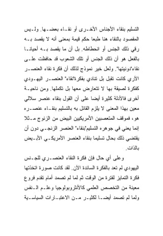 ‫ﺍﻟﺘﺴﻠﻴﻡ ﺒﻨﻘﺎﺀ ﺍﻷﺠﻨﺎﺱ ﺍﻷﺨـﺭﻯ ﺃﻭ ﻨﻘـﺎﺀ ﺒﻌﻀـﻬﺎ. ﻭﻟـﻴﺱ‬
‫ﺍﻟﻤﻘﺼﻭﺩ ﺒﺎﻟﻨﻘﺎﺀ ﻫﻨﺎ ﻁﺒﻌﺎ ﺤﻜﻡ ﻗﻴﻤﺔ ﺒﻤﻌﻨﻰ ﺃﻨﻪ ﻻ ﻴﻘﺼﺩ ﺒـﻪ‬
                               ‫‪‬‬
‫ﺭﻗﻲ ﺫﻟﻙ ﺍﻟﺠﻨﺱ ﺃﻭ ﺍﻨﺤﻁﺎﻁﻪ. ﺒل ﺃﻥ ﻤﺎ ﻴﻘﺼﺩ ﺒـﻪ ﺃﺤﻴﺎ ﹰﹰـﺎ‬
  ‫ﻨ‬
‫ﺒﺎﻟﻔﻌل ﻫﻭ ﺃﻥ ﺫﻟﻙ ﺍﻟﺠﻨﺱ ﺃﻭ ﺘﻠﻙ ﺍﻟﺸﻌﻭﺏ ﻗﺩ ﺤﺎﻓﻅﺕ ﻋﻠـﻰ‬
‫ﻨﻘﺎﺀ"ﺩﻭﻨﻴﺘﻬﺎ". ﻭﻟﻌل ﺨﻴﺭ ﻨﻤﻭﺫﺝ ﻟﺫﻟﻙ ﺃﻥ ﻓﻜﺭﺓ ﻨﻘﺎﺀ ﺍﻟﻌﻨﺼـﺭ‬
‫ﺍﻵﺭﻱ ﻜﺎﻨﺕ ﺘﻘﺒل ﺒل ﺘﻨﺎﺩﻱ ﺒﻔﻜﺭﺓ"ﻨﻘﺎﺀ" ﺍﻟﻌﻨﺼـﺭ ﺍﻟﻴﻬـﻭﺩﻱ‬
‫ﻜﻔﻜﺭﺓ ﻟﺼﻴﻘﺔ ﺒﻬﺎ ﻻ ﺘﺘﻌﺎﺭﺽ ﻤﻌﻬﺎ ﺒل ﺘﻜﻤﻠﻬﺎ. ﻭﻤﻥ ﻨﺎﺤﻴـﺔ‬
‫ﺃﺨﺭﻯ ﻓﺎﻷﺩﻟﺔ ﻜﺜﻴﺭﺓ ﺃﻴ ‪‬ﺎ ﻋﻠﻰ ﺃﻥ ﺍﻟﻘﻭل ﺒﻨﻘﺎﺀ ﻋﻨﺼﺭ ﺴﻼﻟﻲ‬
                              ‫‪‬‬
                              ‫ﻀ‬
‫ﻤﻌﻴﻥ ﺒﻬﺫﺍ ﺍﻟﻤﻌﻨﻰ ﻻ ﻴﻠﺯﻡ ﺍﻟﻘﺎﺌل ﺒﻪ ﺒﺎﻟﺘﺴﻠﻴﻡ ﺒﻨﻘـﺎﺀ ﻋﻨﺼـﺭﻩ‬
‫ﻫﻭ، ﻓﻤﻭﻗﻑ ﺍﻟﻤﺘﻌﺼﺒﻴﻥ ﺍﻷﻤﺭﻴﻜﻴﻴﻥ ﺍﻟﺒﻴﺽ ﻤﻥ ﺍﻟﺯﻨﻭﺝ ﻤـﺜﻼ‬
‫ﹰ‬
‫ﺇﻨﻤﺎ ﻴﻌﻨﻲ ﻓﻲ ﺠﻭﻫﺭﻩ ﺍﻟﺘﺴﻠﻴﻡ"ﺒﻨﻘﺎﺀ" ﺍﻟﻌﻨﺼﺭ ﺍﻟﺯﻨﺠـﻲ ﺩﻭﻥ ﺃﻥ‬
‫ﻴﻘﺘﻀﻲ ﺫﻟﻙ ﺒﺤﺎل ﺘﺴﻠﻴﻤﺎ ﺒﻨﻘﺎﺀ ﺍﻟﻌﻨﺼﺭ ﺍﻷﻤﺭﻴﻜـﻲ ﺍﻷﺒـﻴﺽ‬
                              ‫‪‬‬
                                                  ‫ﺒﺎﻟﺫﺍﺕ.‬
‫ﻭﻋﻠﻰ ﺃﻱ ﺤﺎل ﻓﺈﻥ ﻓﻜﺭﺓ ﺍﻟﻨﻘﺎﺀ ﺍﻟﻌﻨﺼـﺭﻱ ﻟﻠﺠـﻨﺱ‬
‫ﺍﻟﻴﻬﻭﺩﻱ ﻟﻡ ﺘﻌﺩ ﺒﺎﻟﻔﻜﺭﺓ ﺍﻟﺴﺎﺌﺩﺓ ﺍﻵﻥ. ﻟﻘﺩ ﻜﺎﻨﺕ ﺼﻭﺭﺓ ﺍﺘﺨﺫﺘﻬﺎ‬
‫ﻓﻜﺭﺓ ﺍﻟﺘﻤﺎﻴﺯ ﻟﻔﺘﺭﺓ ﻤﻥ ﺍﻟﻭﻗﺕ ﺜﻡ ﻟﻤﺎ ﻟﻡ ﺘﺼﻤﺩ ﺃﻤﺎﻡ ﺘﻘﺩﻡ ﻓﺭﻭﻉ‬
‫ﻤﻌﻴﻨﺔ ﻤﻥ ﺍﻟﺘﺨﺼﺹ ﺍﻟﻌﻠﻤﻲ ﻜﺎﻷﻨﺜﺭﻭﺒﻭﻟﻭﺠﻴﺎ ﻭﻋﻠـﻡ ﺍﻟـﻨﻔﺱ‬
‫ﻭﻟﻤﺎ ﻟﻡ ﺘﺼﻤﺩ ﺃﻴ ‪‬ـﺎ ﻟﻜﺜﻴـﺭ ﻤـﻥ ﺍﻻﻋﺘﺒـﺎﺭﺍﺕ ﺍﻟﺴﻴﺎﺴـﻴﺔ‬
                                  ‫ﻀ‬
                                  ‫‪‬‬
 