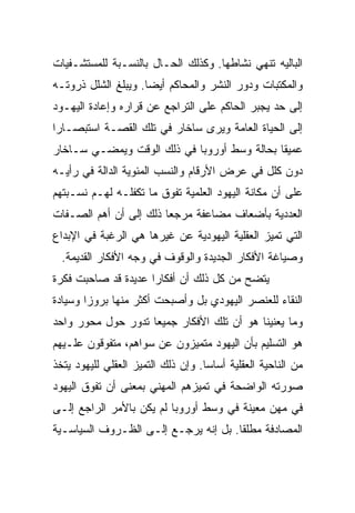 ‫ﺍﻟﺒﺎﻟﻴﻪ ﺘﻨﻬﻲ ﻨﺸﺎﻁﻬﺎ. ﻭﻜﺫﻟﻙ ﺍﻟﺤـﺎل ﺒﺎﻟﻨﺴـﺒﺔ ﻟﻠﻤﺴﺘﺸـﻔﻴﺎﺕ‬
‫ﻭﺍﻟﻤﻜﺘﺒﺎﺕ ﻭﺩﻭﺭ ﺍﻟﻨﺸﺭ ﻭﺍﻟﻤﺤﺎﻜﻡ ﺃﻴ ‪‬ﺎ. ﻭﻴﺒﻠﻎ ﺍﻟﺸﻠل ﺫﺭﻭﺘـﻪ‬
                     ‫‪‬‬
                     ‫ﻀ‬
‫ﺇﻟﻰ ﺤﺩ ﻴﺠﺒﺭ ﺍﻟﺤﺎﻜﻡ ﻋﻠﻰ ﺍﻟﺘﺭﺍﺠﻊ ﻋﻥ ﻗﺭﺍﺭﻩ ﻭﺇﻋﺎﺩﺓ ﺍﻟﻴﻬـﻭﺩ‬
‫ﺇﻟﻰ ﺍﻟﺤﻴﺎﺓ ﺍﻟﻌﺎﻤﺔ ﻭﻴﺭﻯ ﺴﺎﺨﺎﺭ ﻓﻲ ﺘﻠﻙ ﺍﻟﻘﺼـﺔ ﺍﺴﺘﺒﺼـﺎﺭﺍ‬
 ‫‪‬‬
‫ﻋﻤﻴﻘﺎ ﺒﺤﺎﻟﺔ ﻭﺴﻁ ﺃﻭﺭﻭﺒﺎ ﻓﻲ ﺫﻟﻙ ﺍﻟﻭﻗﺕ ﻭﻴﻤﻀـﻲ ﺴـﺎﺨﺎﺭ‬
                                             ‫ﹰ‬
‫ﺩﻭﻥ ﻜﻠل ﻓﻲ ﻋﺭﺽ ﺍﻷﺭﻗﺎﻡ ﻭﺍﻟﻨﺴﺏ ﺍﻟﻤﺌﻭﻴﺔ ﺍﻟﺩﺍﻟﺔ ﻓﻲ ﺭﺃﻴـﻪ‬
‫ﻋﻠﻰ ﺃﻥ ﻤﻜﺎﻨﺔ ﺍﻟﻴﻬﻭﺩ ﺍﻟﻌﻠﻤﻴﺔ ﺘﻔﻭﻕ ﻤﺎ ﺘﻜﻔﻠـﻪ ﻟﻬـﻡ ﻨﺴـﺒﺘﻬﻡ‬
‫ﺍﻟﻌﺩﺩﻴﺔ ﺒﺄﻀﻌﺎﻑ ﻤﻀﺎﻋﻔﺔ ﻤﺭﺠﻌﺎ ﺫﻟﻙ ﺇﻟﻰ ﺃﻥ ﺃﻫﻡ ﺍﻟﺼـﻔﺎﺕ‬
                        ‫‪‬‬
‫ﺍﻟﺘﻲ ﺘﻤﻴﺯ ﺍﻟﻌﻘﻠﻴﺔ ﺍﻟﻴﻬﻭﺩﻴﺔ ﻋﻥ ﻏﻴﺭﻫﺎ ﻫﻲ ﺍﻟﺭﻏﺒﺔ ﻓﻲ ﺍﻹﺒﺩﺍﻉ‬
  ‫ﻭﺼﻴﺎﻏﺔ ﺍﻷﻓﻜﺎﺭ ﺍﻟﺠﺩﻴﺩﺓ ﻭﺍﻟﻭﻗﻭﻑ ﻓﻲ ﻭﺠﻪ ﺍﻷﻓﻜﺎﺭ ﺍﻟﻘﺩﻴﻤﺔ.‬
‫ﻴﺘﻀﺢ ﻤﻥ ﻜل ﺫﻟﻙ ﺃﻥ ﺃﻓﻜﺎﺭﺍ ﻋﺩﻴﺩﺓ ﻗﺩ ﺼﺎﺤﺒﺕ ﻓﻜﺭﺓ‬
‫ﺍﻟﻨﻘﺎﺀ ﻟﻠﻌﻨﺼﺭ ﺍﻟﻴﻬﻭﺩﻱ ﺒل ﻭﺃﺼﺒﺤﺕ ﺃﻜﺜﺭ ﻤﻨﻬﺎ ﺒﺭﻭﺯﺍ ﻭﺴﻴﺎﺩﺓ‬
        ‫‪‬‬
‫ﻭﻤﺎ ﻴﻌﻨﻴﻨﺎ ﻫﻭ ﺃﻥ ﺘﻠﻙ ﺍﻷﻓﻜﺎﺭ ﺠﻤﻴﻌﺎ ﺘﺩﻭﺭ ﺤﻭل ﻤﺤﻭﺭ ﻭﺍﺤﺩ‬
                    ‫‪‬‬
‫ﻫﻭ ﺍﻟﺘﺴﻠﻴﻡ ﺒﺄﻥ ﺍﻟﻴﻬﻭﺩ ﻤﺘﻤﻴﺯﻭﻥ ﻋﻥ ﺴﻭﺍﻫﻡ، ﻤﺘﻔﻭﻗﻭﻥ ﻋﻠـﻴﻬﻡ‬
‫ﻤﻥ ﺍﻟﻨﺎﺤﻴﺔ ﺍﻟﻌﻘﻠﻴﺔ ﺃﺴﺎ ‪‬ﺎ. ﻭﺇﻥ ﺫﻟﻙ ﺍﻟﺘﻤﻴﺯ ﺍﻟﻌﻘﻠﻲ ﻟﻠﻴﻬﻭﺩ ﻴﺘﺨﺫ‬
                                    ‫ﺴ‪‬‬
‫ﺼﻭﺭﺘﻪ ﺍﻟﻭﺍﻀﺤﺔ ﻓﻲ ﺘﻤﻴﺯﻫﻡ ﺍﻟﻤﻬﻨﻲ ﺒﻤﻌﻨﻰ ﺃﻥ ﺘﻔﻭﻕ ﺍﻟﻴﻬﻭﺩ‬
‫ﻓﻲ ﻤﻬﻥ ﻤﻌﻴﻨﺔ ﻓﻲ ﻭﺴﻁ ﺃﻭﺭﻭﺒﺎ ﻟﻡ ﻴﻜﻥ ﺒﺎﻷﻤﺭ ﺍﻟﺭﺍﺠﻊ ﺇﻟـﻰ‬
‫ﺍﻟﻤﺼﺎﺩﻓﺔ ﻤﻁﻠﻘﺎ. ﺒل ﺇﻨﻪ ﻴﺭﺠـﻊ ﺇﻟـﻰ ﺍﻟﻅـﺭﻭﻑ ﺍﻟﺴﻴﺎﺴـﻴﺔ‬
                                      ‫ﹰ‬
 