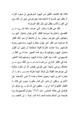 ‫ﺜﺎﻟﺜﺎ: ﻟﻘﺩ ﺍﻜﺘﺸﻑ ﺍﻟﻜﺜﻴﺭ ﻤﻥ ﺍﻟﻴﻬﻭﺩ ﺍﻟﻤﻭﻫﻭﺒﻴﻥ ﺇﻥ ﻤﺠﺭﺩ ﺍﻟﺜﺭﺍﺀ‬
                                                      ‫ﹰ‬
‫ﻻ ﻴﻜﻔل ﻟﻬﻡ ﺍﻟﻤﺴﺎﻭﺍﺓ ﺍﻻﺠﺘﻤﺎﻋﻴﺔ ﺒﻐﻴﺭﻫﻡ ﻓﻲ ﺤﻴﻥ ﺃﻥ ﺍﻟﺘﻔـﻭﻕ‬
                ‫ﻓﻲ ﺍﻟﻔﻥ ﻭﺍﻷﺩﺏ ﻴﻜﻔل ﻟﻬﻡ ﻤﺜل ﺘﻠﻙ ﺍﻟﻤﺴﺎﻭﺍﺓ.‬
‫ﺘﻠﻙ ﻫﻲ ﻓﻜﺭﺓ ﺴﺎﺨﺎﺭ ﺍﻟﺘﻲ ﻋﺭﻀـﻨﺎﻫﺎ ﺒﺸـﻲﺀ ﻤـﻥ‬
‫ﺍﻟﺘﻔﺼﻴل ﺒﺎﻋﺘﺒﺎﺭﻫﺎ ﻨﻤﻭﺫﺠﺎ ﻟﻠﻔﻜﺭ ﺍﻟﺫﻱ ﻴﻘﻭل ﺒﺎﻤﺘﻴﺎﺯ ﺍﻟﻴﻬـﻭﺩ‬
                                 ‫‪‬‬
‫ﻭﺘﻔﻭﻗﻬﻡ ﻋﻠﻰ ﻏﻴﺭﻫﻡ. ﻭﻴﺠﺩﺭ ﺒﻨﺎ ﺃﻥ ﻨﻼﺤﻅ ﺃﻥ ﻨﻤﻭ ﺫﻟﻙ ﺍﻟﻔﻜﺭ‬
‫ﻗﺩ ﺼﺎﺤﺒﻪ ﻨﻤﻭ ﻓﻜﺭ ﺁﺨﺭ ﻴﻘﻭل ﺒﺤﻘﺎﺭﺓ ﺍﻟﻴﻬﻭﺩ ﻭﺩﻨﺎﺀﺘﻬﻡ ﻭﺨﺴﺔ‬
‫ﻁﺒﺎﻋﻬﻡ. ﻭﺇﺫﺍ ﺍﻤﺘﺩﺕ ﻨﻅﺭﺘﻨﺎ ﻗﻠﻴﻼ ﺍﺴﺘﻁﻌﻨﺎ ﺃﻥ ﻨﺘﺒﻴﻥ ﺃﻥ ﺍﻟﻘﻭل‬
                          ‫ﹰ‬
‫ﺒﺎﻤﺘﻴﺎﺯ ﺍﻟﻴﻬﻭﺩ ﻭﺘﻔﻭﻗﻬﻡ ﻗﺩ ﻭﺠﺩ ﻗﻤﺔ ﺍﻟﺘﻌﺒﻴﺭ ﻋﻨﻪ ﻓـﻲ ﺍﻟﻔﻜـﺭ‬
‫ﺍﻟﺼﻬﻴﻭﻨﻲ، ﻜﻤﺎ ﻭﺠﺩ ﺍﻟﻘﻭل ﺒﺩﻨﺎﺀﺓ ﺍﻟﻴﻬﻭﺩ ﻭﺨﺴﺘﻬﻡ ﻗﻤﺔ ﺍﻟﺘﻌﺒﻴﺭ‬
‫ﻋﻨﻪ ﻓﻲ ﺍﻟﻔﻜﺭ ﺍﻟﻨﺎﺯﻱ. ﻭﺭﻏﻡ ﻤﺎ ﻴﺒـﺩﻭ ﺒـﻴﻥ ﺍﻟﻔﻜـﺭﻴﻥ ﻤـﻥ‬
‫ﺍﺨﺘﻼﻑ ﻴﻭﺤﻲ ﺒﺄﻨﻬﻤﺎ ﻋﻠﻰ ﻁﺭﻓﻲ ﻨﻘﻴﺽ ﺇﻻ ﺃﻥ ﻨﻅﺭﺓ ﻤﺘﺄﻨﻴﺔ‬
‫ﺇﻟﻰ ﺠﻭﻫﺭﻫﻤﺎ ﻜﻔﻴﻠﺔ ﺒﺄﻥ ﺘﺅﻜﺩ ﺃﻨﻬﻤﺎ ﻁﺭﻓﺎ ﻤﺤـﻭﺭ ﻭﺍﺤـﺩ ﺃﻭ‬
                ‫ﹰ‬
‫ﺒﻌﺒﺎﺭﺓ ﺃﺨﺭﻯ ﺃﻨﻬﻤﺎ ﻭﺠﻬﺎﻥ ﻟﻌﻤﻠﺔ ﻭﺍﺤﺩﺓ ﻻ ﻏﻨﻰ ﻷﺤﺩﻫﻤﺎ ﻋﻥ‬
‫ﺍﻷﺨﺭﻯ. ﻭﻴﻜﻔﻲ ﺃﻥ ﻨﺸﻴﺭ ﺇﻟﻰ ﻗﻭل ﻤﻠﻔﻭﺭﺩ ﺴﺒﻴﺭﻭ ﻓﻲ ﻜﺘﺎﺒـﻪ‬
‫ﺃﻁﻔﺎل ﺍﻟﻜﻴﺒﻭﺘﺯ"ﺃﻨﻨﺎ ﻨﺭﻯ – ﻤﺘﻔﻘﻴﻥ ﻓﻲ ﺫﻟـﻙ ﻤـﻊ ﺤﺯﻗﻴـﺎل‬
‫ﻜﻭﻓﻤﺎﻥ ﻓﻲ ﻤﻘﺎﻟﻪ ﺍﻟﻤﻨﺸﻭﺭ ﻋﺎﻡ ٩٤٩١ ﺒﻌﻨﻭﺍﻥ"ﺍﻟﺼﻬﻴﻭﻨﻴﺔ ﻭﻤﺎ‬
‫ﺘﻀﻤﻨﻪ ﻤﻥ ﺃﻨﻤﺎﻁ ﺠﺎﻤﺩﺓ ﻟﻤﻌـﺎﺩﺍﺓ ﺍﻟﺴـﺎﻤﻴﺔ – ﺇﻥ ﺍﻟﺘﻌﺼـﺏ‬
 