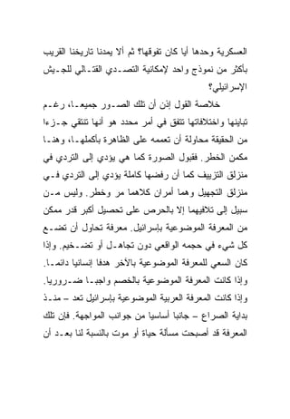 ‫ﺍﻟﻌﺴﻜﺭﻴﺔ ﻭﺤﺩﻫﺎ ﺃﻴﺎ ﻜﺎﻥ ﺘﻔﻭﻗﻬﺎ؟ ﺜﻡ ﺃﻻ ﻴﻤﺩﻨﺎ ﺘﺎﺭﻴﺨﻨﺎ ﺍﻟﻘﺭﻴﺏ‬
                                        ‫‪‬‬
‫ﺒﺄﻜﺜﺭ ﻤﻥ ﻨﻤﻭﺫﺝ ﻭﺍﺤﺩ ﻹﻤﻜﺎﻨﻴﺔ ﺍﻟﺘﺼـﺩﻱ ﺍﻟﻘﺘـﺎﻟﻲ ﻟﻠﺠـﻴﺵ‬
                                              ‫ﺍﻹﺴﺭﺍﺌﻴﻠﻲ؟‬
‫ﺨﻼﺼﺔ ﺍﻟﻘﻭل ﺇﺫﻥ ﺃﻥ ﺘﻠﻙ ﺍﻟﺼـﻭﺭ ﺠﻤﻴ ‪‬ـﺎ، ﺭﻏـﻡ‬
        ‫ﻌ‬
        ‫‪‬‬
‫ﺘﺒﺎﻴﻨﻬﺎ ﻭﺍﺨﺘﻼﻓﺎﺘﻬﺎ ﺘﺘﻔﻕ ﻓﻲ ﺃﻤﺭ ﻤﺤﺩﺩ ﻫﻭ ﺃﻨﻬﺎ ﺘﻨﺘﻘﻲ ﺠـﺯﺀﺍ‬
 ‫‪‬‬
‫ﻤﻥ ﺍﻟﺤﻘﻴﻘﺔ ﻤﺤﺎﻭﻟﺔ ﺃﻥ ﺘﻌﻤﻤﻪ ﻋﻠﻰ ﺍﻟﻅﺎﻫﺭﺓ ﺒﺄﻜﻤﻠﻬـﺎ، ﻭﻫﻨـﺎ‬
‫ﻤﻜﻤﻥ ﺍﻟﺨﻁﺭ. ﻓﻘﺒﻭل ﺍﻟﺼﻭﺭﺓ ﻜﻤﺎ ﻫﻲ ﻴﺅﺩﻱ ﺇﻟﻰ ﺍﻟﺘﺭﺩﻱ ﻓﻲ‬
‫ﻤﻨﺯﻟﻕ ﺍﻟﺘﺯﻴﻴﻑ ﻜﻤﺎ ﺃﻥ ﺭﻓﻀﻬﺎ ﻜﺎﻤﻠﺔ ﻴﺅﺩﻱ ﺇﻟﻰ ﺍﻟﺘﺭﺩﻱ ﻓـﻲ‬
‫ﻤﻨﺯﻟﻕ ﺍﻟﺘﺠﻬﻴل ﻭﻫﻤﺎ ﺃﻤﺭﺍﻥ ﻜﻼﻫﻤﺎ ﻤﺭ ﻭﺨﻁﺭ. ﻭﻟﻴﺱ ﻤـﻥ‬
‫ﺴﺒﻴل ﺇﻟﻰ ﺘﻼﻓﻴﻬﻤﺎ ﺇﻻ ﺒﺎﻟﺤﺭﺹ ﻋﻠﻰ ﺘﺤﺼﻴل ﺃﻜﺒﺭ ﻗﺩﺭ ﻤﻤﻜﻥ‬
‫ﻤﻥ ﺍﻟﻤﻌﺭﻓﺔ ﺍﻟﻤﻭﻀﻭﻋﻴﺔ ﺒﺈﺴﺭﺍﺌﻴل. ﻤﻌﺭﻓﺔ ﺘﺤﺎﻭل ﺃﻥ ﺘﻀـﻊ‬
‫ﻜل ﺸﻲﺀ ﻓﻲ ﺤﺠﻤﻪ ﺍﻟﻭﺍﻗﻌﻲ ﺩﻭﻥ ﺘﺠﺎﻫـل ﺃﻭ ﺘﻀـﺨﻴﻡ. ﻭﺇﺫﺍ‬
‫ﻜﺎﻥ ﺍﻟﺴﻌﻲ ﻟﻠﻤﻌﺭﻓﺔ ﺍﻟﻤﻭﻀﻭﻋﻴﺔ ﺒﺎﻵﺨﺭ ﻫﺩﻓﺎ ﺇﻨﺴﺎﻨﻴﺎ ﺩﺍﺌ ‪‬ـﺎ.‬
   ‫‪ ‬ﻤ‬             ‫ﹰ‬
‫ﻭﺇﺫﺍ ﻜﺎﻨﺕ ﺍﻟﻤﻌﺭﻓﺔ ﺍﻟﻤﻭﻀﻭﻋﻴﺔ ﺒﺎﻟﺨﺼﻡ ﻭﺍﺠ ‪‬ـﺎ ﻀـﺭﻭﺭﻴﺎ.‬
  ‫‪‬‬        ‫ﺒ‬
‫ﻭﺇﺫﺍ ﻜﺎﻨﺕ ﺍﻟﻤﻌﺭﻓﺔ ﺍﻟﻌﺭﺒﻴﺔ ﺍﻟﻤﻭﻀﻭﻋﻴﺔ ﺒﺈﺴﺭﺍﺌﻴل ﺘﻌﺩ – ﻤﻨـﺫ‬
‫ﺒﺩﺍﻴﺔ ﺍﻟﺼﺭﺍﻉ – ﺠﺎﻨﺒﺎ ﺃﺴﺎﺴﻴﺎ ﻤﻥ ﺠﻭﺍﻨﺏ ﺍﻟﻤﻭﺍﺠﻬﺔ. ﻓﺈﻥ ﺘﻠﻙ‬
                            ‫‪‬‬      ‫‪‬‬
‫ﺍﻟﻤﻌﺭﻓﺔ ﻗﺩ ﺃﺼﺒﺤﺕ ﻤﺴﺄﻟﺔ ﺤﻴﺎﺓ ﺃﻭ ﻤﻭﺕ ﺒﺎﻟﻨﺴﺒﺔ ﻟﻨﺎ ﺒﻌـﺩ ﺃﻥ‬
 