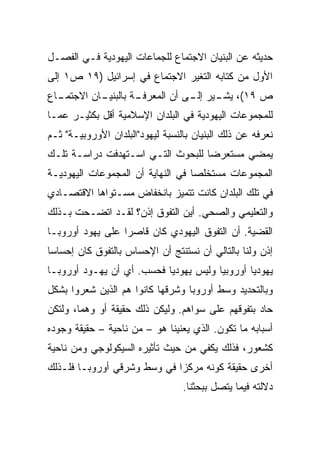 ‫ﺤﺩﻴﺜﻪ ﻋﻥ ﺍﻟﺒﻨﻴﺎﻥ ﺍﻻﺠﺘﻤﺎﻉ ﻟﻠﺠﻤﺎﻋﺎﺕ ﺍﻟﻴﻬﻭﺩﻴﺔ ﻓـﻲ ﺍﻟﻔﺼـل‬
‫ﺍﻷﻭل ﻤﻥ ﻜﺘﺎﺒﻪ ﺍﻟﺘﻐﻴﺭ ﺍﻻﺠﺘﻤﺎﻉ ﻓﻲ ﺇﺴﺭﺍﺌﻴل )٩١ ﺹ١ ﺇﻟﻰ‬
‫ـﺎﻥ ﺍﻻ ـﺎﻉ‬
  ‫ﺠﺘﻤـ‬   ‫ـﺔ ﺒﺎﻟﺒﻨﻴـ‬
                  ‫ﺹ ٩١(، ـﻴﺭ ـﻰ ﺃﻥ ﺍﻟﻤﻌﺭﻓـ‬
                              ‫ﻴﺸـ ﺇﻟـ‬
‫ﻟﻠﻤﺠﻤﻭﻋﺎﺕ ﺍﻟﻴﻬﻭﺩﻴﺔ ﻓﻲ ﺍﻟﺒﻠﺩﺍﻥ ﺍﻹﺴﻼﻤﻴﺔ ﺃﻗل ﺒﻜﺜﻴـﺭ ﻋﻤـﺎ‬
‫ﻨﻌﺭﻓﻪ ﻋﻥ ﺫﻟﻙ ﺍﻟﺒﻨﻴﺎﻥ ﺒﺎﻟﻨﺴﺒﺔ ﻟﻴﻬﻭﺩ"ﺍﻟﺒﻠﺩﺍﻥ ﺍﻷﻭﺭﻭﺒﻴـﺔ" ﺜـﻡ‬
‫ﻴﻤﻀﻲ ﻤﺴﺘﻌﺭﻀﺎ ﻟﻠﺒﺤﻭﺙ ﺍﻟﺘـﻲ ﺍﺴـﺘﻬﺩﻓﺕ ﺩﺭﺍﺴـﺔ ﺘﻠـﻙ‬
                                   ‫‪‬‬
‫ﺍﻟﻤﺠﻤﻭﻋﺎﺕ ﻤﺴﺘﺨﻠﺼﺎ ﻓﻲ ﺍﻟﻨﻬﺎﻴﺔ ﺃﻥ ﺍﻟﻤﺠﻤﻭﻋﺎﺕ ﺍﻟﻴﻬﻭﺩﻴـﺔ‬
                                   ‫‪‬‬
‫ﻓﻲ ﺘﻠﻙ ﺍﻟﺒﻠﺩﺍﻥ ﻜﺎﻨﺕ ﺘﺘﻤﻴﺯ ﺒﺎﻨﺨﻔﺎﺽ ﻤﺴـﺘﻭﺍﻫﺎ ﺍﻻﻗﺘﺼـﺎﺩﻱ‬
‫ﻭﺍﻟﺘﻌﻠﻴﻤﻲ ﻭﺍﻟﺼﺤﻲ. ﺃﻴﻥ ﺍﻟﺘﻔﻭﻕ ﺇﺫﻥ؟ ﻟﻘـﺩ ﺍﺘﻀـﺤﺕ ﺒـﺫﻟﻙ‬
‫ﺍﻟﻘﻀﻴﺔ. ﺃﻥ ﺍﻟﺘﻔﻭﻕ ﺍﻟﻴﻬﻭﺩﻱ ﻜﺎﻥ ﻗﺎﺼﺭﺍ ﻋﻠﻰ ﻴﻬﻭﺩ ﺃﻭﺭﻭﺒـﺎ‬
                  ‫‪‬‬
‫ﺇﺫﻥ ﻭﻟﻨﺎ ﺒﺎﻟﺘﺎﻟﻲ ﺃﻥ ﻨﺴﺘﻨﺘﺞ ﺃﻥ ﺍﻹﺤﺴﺎﺱ ﺒﺎﻟﺘﻔﻭﻕ ﻜﺎﻥ ﺇﺤﺴﺎ ‪‬ﺎ‬
 ‫ﺴ‬
‫ﻴﻬﻭﺩﻴﺎ ﺃﻭﺭﻭﺒﻴﺎ ﻭﻟﻴﺱ ﻴﻬﻭﺩﻴﺎ ﻓﺤﺴﺏ. ﺃﻱ ﺃﻥ ﻴﻬـﻭﺩ ﺃﻭﺭﻭﺒـﺎ‬
                           ‫‪‬‬                   ‫‪‬‬
‫ﻭﺒﺎﻟﺘﺤﺩﻴﺩ ﻭﺴﻁ ﺃﻭﺭﻭﺒﺎ ﻭﺸﺭﻗﻬﺎ ﻜﺎﻨﻭﺍ ﻫﻡ ﺍﻟﺫﻴﻥ ﺸﻌﺭﻭﺍ ﺒﺸﻜل‬
‫ﺤﺎﺩ ﺒﺘﻔﻭﻗﻬﻡ ﻋﻠﻰ ﺴﻭﺍﻫﻡ. ﻭﻟﻴﻜﻥ ﺫﻟﻙ ﺤﻘﻴﻘﺔ ﺃﻭ ﻭﻫﻤﺎ، ﻭﻟﺘﻜﻥ‬
‫ﺃﺴﺒﺎﺒﻪ ﻤﺎ ﺘﻜﻭﻥ. ﺍﻟﺫﻱ ﻴﻌﻨﻴﻨﺎ ﻫﻭ – ﻤﻥ ﻨﺎﺤﻴﺔ – ﺤﻘﻴﻘﺔ ﻭﺠﻭﺩﻩ‬
‫ﻜﺸﻌﻭﺭ، ﻓﺫﻟﻙ ﻴﻜﻔﻲ ﻤﻥ ﺤﻴﺙ ﺘﺄﺜﻴﺭﻩ ﺍﻟﺴﻴﻜﻭﻟﻭﺠﻲ ﻭﻤﻥ ﻨﺎﺤﻴﺔ‬
‫ﺃﺨﺭﻯ ﺤﻘﻴﻘﺔ ﻜﻭﻨﻪ ﻤﺭﻜﺯﺍ ﻓﻲ ﻭﺴﻁ ﻭﺸﺭﻗﻲ ﺃﻭﺭﻭﺒـﺎ ﻓﻠـﺫﻟﻙ‬
                             ‫‪‬‬
                                  ‫ﺩﻻﻟﺘﻪ ﻓﻴﻤﺎ ﻴﺘﺼل ﺒﺒﺤﺜﻨﺎ.‬
 