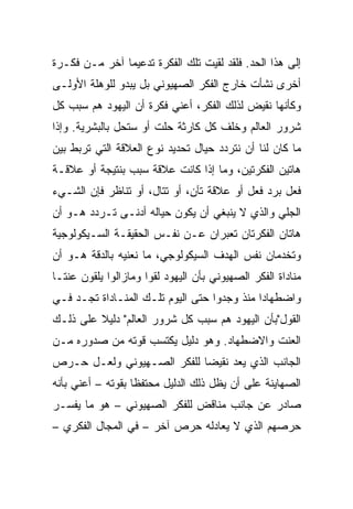 ‫ﺇﻟﻰ ﻫﺫﺍ ﺍﻟﺤﺩ. ﻓﻠﻘﺩ ﻟﻘﻴﺕ ﺘﻠﻙ ﺍﻟﻔﻜﺭﺓ ﺘﺩﻋﻴﻤﺎ ﺁﺨﺭ ﻤـﻥ ﻓﻜـﺭﺓ‬
               ‫‪‬‬
‫ﺃﺨﺭﻯ ﻨﺸﺄﺕ ﺨﺎﺭﺝ ﺍﻟﻔﻜﺭ ﺍﻟﺼﻬﻴﻭﻨﻲ ﺒل ﻴﺒﺩﻭ ﻟﻠﻭﻫﻠﺔ ﺍﻷﻭﻟـﻰ‬
‫ﻭﻜﺄﻨﻬﺎ ﻨﻘﻴﺽ ﻟﺫﻟﻙ ﺍﻟﻔﻜﺭ، ﺃﻋﻨﻲ ﻓﻜﺭﺓ ﺃﻥ ﺍﻟﻴﻬﻭﺩ ﻫﻡ ﺴﺒﺏ ﻜل‬
‫ﺸﺭﻭﺭ ﺍﻟﻌﺎﻟﻡ ﻭﺨﻠﻑ ﻜل ﻜﺎﺭﺜﺔ ﺤﻠﺕ ﺃﻭ ﺴﺘﺤل ﺒﺎﻟﺒﺸﺭﻴﺔ. ﻭﺇﺫﺍ‬
‫ﻤﺎ ﻜﺎﻥ ﻟﻨﺎ ﺃﻥ ﻨﺘﺭﺩﺩ ﺤﻴﺎل ﺘﺤﺩﻴﺩ ﻨﻭﻉ ﺍﻟﻌﻼﻗﺔ ﺍﻟﺘﻲ ﺘﺭﺒﻁ ﺒﻴﻥ‬
‫ﻫﺎﺘﻴﻥ ﺍﻟﻔﻜﺭﺘﻴﻥ، ﻭﻤﺎ ﺇﺫﺍ ﻜﺎﻨﺕ ﻋﻼﻗﺔ ﺴﺒﺏ ﺒﻨﺘﻴﺠﺔ ﺃﻭ ﻋﻼﻗـﺔ‬
‫ﻓﻌل ﺒﺭﺩ ﻓﻌل ﺃﻭ ﻋﻼﻗﺔ ﺘﺂﻥ، ﺃﻭ ﺘﺘﺎل، ﺃﻭ ﺘﻨﺎﻅﺭ ﻓﺈﻥ ﺍﻟﺸـﻲﺀ‬
                              ‫ِ‬
‫ﺍﻟﺠﻠﻲ ﻭﺍﻟﺫﻱ ﻻ ﻴﻨﺒﻐﻲ ﺃﻥ ﻴﻜﻭﻥ ﺤﻴﺎﻟﻪ ﺃﺩﻨـﻰ ﺘـﺭﺩﺩ ﻫـﻭ ﺃﻥ‬
‫ﻫﺎﺘﺎﻥ ﺍﻟﻔﻜﺭﺘﺎﻥ ﺘﻌﺒﺭﺍﻥ ﻋـﻥ ﻨﻔـﺱ ﺍﻟﺤﻘﻴﻘـﺔ ﺍﻟﺴـﻴﻜﻭﻟﻭﺠﻴﺔ‬
‫ﻭﺘﺨﺩﻤﺎﻥ ﻨﻔﺱ ﺍﻟﻬﺩﻑ ﺍﻟﺴﻴﻜﻭﻟﻭﺠﻲ، ﻤﺎ ﻨﻌﻨﻴﻪ ﺒﺎﻟﺩﻗﺔ ﻫـﻭ ﺃﻥ‬
‫ﻤﻨﺎﺩﺍﺓ ﺍﻟﻔﻜﺭ ﺍﻟﺼﻬﻴﻭﻨﻲ ﺒﺄﻥ ﺍﻟﻴﻬﻭﺩ ﻟﻘﻭﺍ ﻭﻤﺎﺯﺍﻟﻭﺍ ﻴﻠﻘﻭﻥ ﻋﻨ ﹰـﺎ‬
  ‫ﺘ‬
  ‫ﹰ‬
‫ﻭﺍﻀﻁﻬﺎﺩﺍ ﻤﻨﺫ ﻭﺠﺩﻭﺍ ﺤﺘﻰ ﺍﻟﻴﻭﻡ ﺘﻠـﻙ ﺍﻟﻤﻨـﺎﺩﺍﺓ ﺘﺠـﺩ ﻓـﻲ‬
‫ﺍﻟﻘﻭل"ﺒﺄﻥ ﺍﻟﻴﻬﻭﺩ ﻫﻡ ﺴﺒﺏ ﻜل ﺸﺭﻭﺭ ﺍﻟﻌﺎﻟﻡ" ﺩﻟﻴﻼ ﻋﻠﻰ ﺫﻟـﻙ‬
         ‫ﹰ‬
‫ﺍﻟﻌﻨﺕ ﻭﺍﻻﻀﻁﻬﺎﺩ. ﻭﻫﻭ ﺩﻟﻴل ﻴﻜﺘﺴﺏ ﻗﻭﺘﻪ ﻤﻥ ﺼﺩﻭﺭﻩ ﻤـﻥ‬
‫ﺍﻟﺠﺎﻨﺏ ﺍﻟﺫﻱ ﻴﻌﺩ ﻨﻘﻴﻀﺎ ﻟﻠﻔﻜﺭ ﺍﻟﺼـﻬﻴﻭﻨﻲ ﻭﻟﻌـل ﺤـﺭﺹ‬
                            ‫‪‬‬
‫ﺍﻟﺼﻬﺎﻴﻨﺔ ﻋﻠﻰ ﺃﻥ ﻴﻅل ﺫﻟﻙ ﺍﻟﺩﻟﻴل ﻤﺤﺘﻔﻅﺎ ﺒﻘﻭﺘﻪ – ﺃﻋﻨﻲ ﺒﺄﻨﻪ‬
                   ‫ﹰ‬
‫ﺼﺎﺩﺭ ﻋﻥ ﺠﺎﻨﺏ ﻤﻨﺎﻗﺽ ﻟﻠﻔﻜﺭ ﺍﻟﺼﻬﻴﻭﻨﻲ – ﻫﻭ ﻤﺎ ﻴﻔﺴـﺭ‬
‫ﺤﺭﺼﻬﻡ ﺍﻟﺫﻱ ﻻ ﻴﻌﺎﺩﻟﻪ ﺤﺭﺹ ﺁﺨﺭ – ﻓﻲ ﺍﻟﻤﺠﺎل ﺍﻟﻔﻜﺭﻱ –‬
 