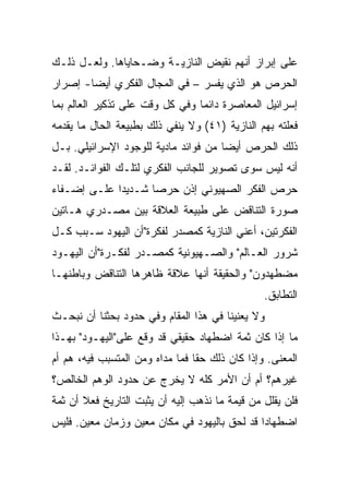 ‫ﻋﻠﻰ ﺇﺒﺭﺍﺯ ﺃﻨﻬﻡ ﻨﻘﻴﺽ ﺍﻟﻨﺎﺯﻴـﺔ ﻭﻀـﺤﺎﻴﺎﻫﺎ. ﻭﻟﻌـل ﺫﻟـﻙ‬
‫ﺍﻟﺤﺭﺹ ﻫﻭ ﺍﻟﺫﻱ ﻴﻔﺴﺭ – ﻓﻲ ﺍﻟﻤﺠﺎل ﺍﻟﻔﻜﺭﻱ ﺃﻴﻀﺎ- ﺇﺼﺭﺍﺭ‬
‫ﺇﺴﺭﺍﺌﻴل ﺍﻟﻤﻌﺎﺼﺭﺓ ﺩﺍﺌﻤﺎ ﻭﻓﻲ ﻜل ﻭﻗﺕ ﻋﻠﻰ ﺘﺫﻜﻴﺭ ﺍﻟﻌﺎﻟﻡ ﺒﻤﺎ‬
                                 ‫‪‬‬
‫ﻓﻌﻠﺘﻪ ﺒﻬﻡ ﺍﻟﻨﺎﺯﻴﺔ )١٤( ﻭﻻ ﻴﻨﻔﻲ ﺫﻟﻙ ﺒﻁﺒﻴﻌﺔ ﺍﻟﺤﺎل ﻤﺎ ﻴﻘﺩﻤﻪ‬
‫ﺫﻟﻙ ﺍﻟﺤﺭﺹ ﺃﻴ ‪‬ﺎ ﻤﻥ ﻓﻭﺍﺌﺩ ﻤﺎﺩﻴﺔ ﻟﻠﻭﺠﻭﺩ ﺍﻹﺴﺭﺍﺌﻴﻠﻲ. ﺒـل‬
                                      ‫‪‬‬
                                      ‫ﻀ‬
‫ﺃﻨﻪ ﻟﻴﺱ ﺴﻭﻯ ﺘﺼﻭﻴﺭ ﻟﻠﺠﺎﻨﺏ ﺍﻟﻔﻜﺭﻱ ﻟﺘﻠـﻙ ﺍﻟﻔﻭﺍﺌـﺩ. ﻟﻘـﺩ‬
‫ﺤﺭﺹ ﺍﻟﻔﻜﺭ ﺍﻟﺼﻬﻴﻭﻨﻲ ﺇﺫﻥ ﺤﺭﺼﺎ ﺸـﺩﻴﺩﺍ ﻋﻠـﻰ ﺇﻀـﻔﺎﺀ‬
             ‫‪‬‬      ‫‪‬‬
‫ﺼﻭﺭﺓ ﺍﻟﺘﻨﺎﻗﺽ ﻋﻠﻰ ﻁﺒﻴﻌﺔ ﺍﻟﻌﻼﻗﺔ ﺒﻴﻥ ﻤﺼـﺩﺭﻱ ﻫـﺎﺘﻴﻥ‬
‫ﺍﻟﻔﻜﺭﺘﻴﻥ، ﺃﻋﻨﻲ ﺍﻟﻨﺎﺯﻴﺔ ﻜﻤﺼﺩﺭ ﻟﻔﻜﺭﺓ"ﺃﻥ ﺍﻟﻴﻬﻭﺩ ﺴـﺒﺏ ﻜـل‬
‫ﺸﺭﻭﺭ ﺍﻟﻌـﺎﻟﻡ" ﻭﺍﻟﺼـﻬﻴﻭﻨﻴﺔ ﻜﻤﺼـﺩﺭ ﻟﻔﻜـﺭﺓ"ﺃﻥ ﺍﻟﻴﻬـﻭﺩ‬
‫ﻤﻀﻁﻬﺩﻭﻥ" ﻭﺍﻟﺤﻘﻴﻘﺔ ﺃﻨﻬﺎ ﻋﻼﻗﺔ ﻅﺎﻫﺭﻫﺎ ﺍﻟﺘﻨﺎﻗﺽ ﻭﺒﺎﻁﻨﻬـﺎ‬
                                                ‫ﺍﻟﺘﻁﺎﺒﻕ.‬
‫ﻭﻻ ﻴﻌﻨﻴﻨﺎ ﻓﻲ ﻫﺫﺍ ﺍﻟﻤﻘﺎﻡ ﻭﻓﻲ ﺤﺩﻭﺩ ﺒﺤﺜﻨﺎ ﺃﻥ ﻨﺒﺤـﺙ‬
‫ﻤﺎ ﺇﺫﺍ ﻜﺎﻥ ﺜﻤﺔ ﺍﻀﻁﻬﺎﺩ ﺤﻘﻴﻘﻲ ﻗﺩ ﻭﻗﻊ ﻋﻠﻰ"ﺍﻟﻴﻬـﻭﺩ" ﺒﻬـﺫﺍ‬
‫ﺍﻟﻤﻌﻨﻰ. ﻭﺇﺫﺍ ﻜﺎﻥ ﺫﻟﻙ ﺤﻘﺎ ﻓﻤﺎ ﻤﺩﺍﻩ ﻭﻤﻥ ﺍﻟﻤﺘﺴﺒﺏ ﻓﻴﻪ، ﻫﻡ ﺃﻡ‬
                                 ‫ﹰ‬
‫ﻏﻴﺭﻫﻡ؟ ﺃﻡ ﺃﻥ ﺍﻷﻤﺭ ﻜﻠﻪ ﻻ ﻴﺨﺭﺝ ﻋﻥ ﺤﺩﻭﺩ ﺍﻟﻭﻫﻡ ﺍﻟﺨﺎﻟﺹ؟‬
‫ﻓﻠﻥ ﻴﻘﻠل ﻤﻥ ﻗﻴﻤﺔ ﻤﺎ ﻨﺫﻫﺏ ﺇﻟﻴﻪ ﺃﻥ ﻴﺜﺒﺕ ﺍﻟﺘﺎﺭﻴﺦ ﻓﻌﻼ ﺃﻥ ﺜﻤﺔ‬
       ‫ﹰ‬
‫ﺍﻀﻁﻬﺎﺩﺍ ﻗﺩ ﻟﺤﻕ ﺒﺎﻟﻴﻬﻭﺩ ﻓﻲ ﻤﻜﺎﻥ ﻤﻌﻴﻥ ﻭﺯﻤﺎﻥ ﻤﻌﻴﻥ. ﻓﻠﻴﺱ‬
 