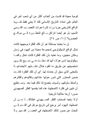 ‫ﻗﻭﻤﻴﺔ ﻤﻌﻴﻨﺔ ﻗﺩ ﻗﺎﺴﺕ ﻤﻥ ﺍﻟﻌﺫﺍﺏ ﺃﻜﺜﺭ ﻤﻥ ﺃﻱ ﺸﻌﺏ ﺁﺨﺭ ﻓﻲ‬
‫ﺍﻟﻌﺎﻟﻡ ﻋﻠﻰ ﺍﻤﺘﺩﺍﺩ ﺍﻟﺘﺎﺭﻴﺦ ﺍﻹﻨﺴﺎﻨﻲ ﻜﻠﻪ ﻻ ﻴﻌﻨﻲ ﻓﻘﻁ ﺘﺸـﻭﻴﻪ‬
‫ﺍﻟﻭﺍﻗﻊ ﺍﻟﺘﺎﺭﻴﺨﻲ ﺠﺭﻴﺎ ﻭﺭﺍﺀ ﺇﺜﺎﺭﺓ ﻨﻌﺭﺍﺕ ﺍﻟﺘﻌﺼـﺏ ﺍﻟﻘـﻭﻤﻲ‬
                                  ‫‪‬‬
‫ﺍﻟﺫﻤﻴﻡ، ﺒل ﻫﻭ ﺃﻴ ‪‬ﺎ ﺍﻨﺯﻻﻕ ﺒـﺎﻟﻎ ﺍﻟﺨﻁـﻭﺭﺓ ﺇﻟـﻰ ﻤﻭﺍﻗـﻊ‬
                                  ‫‪‬‬
                                  ‫ﻀ‬
                               ‫ﺍﻟﻌﻨﺼﺭﻴﺔ" )٠٦، ﺹ ٤٢(.‬
‫ﺇﻥ ﻤﺎ ﻴﻌﻨﻴﻨﺎ ﺒﺒﺴﺎﻁﺔ ﻫﻭ ﺃﻥ ﺘﻠﻙ ﺍﻟﻔﻜﺭﺓ ﺒﻭﺠﻬﻴﻬﺎ ﻜﺎﻨﺕ‬
‫ﺘﻤﺜل ﺍﻟﻭﺍﻗﻊ ﺍﻟﺴﻴﻜﻭﻟﻭﺠﻲ ﻟﻤﺠﻤﻭﻋﺔ ﻤﻌﻴﻨﺔ ﻤﻥ ﺍﻟﻴﻬﻭﺩ ﻓﻲ ﺯﻤﺎﻥ‬
‫ﻭﻤﻜﺎﻥ ﻤﻌﻴﻨﻴﻥ، ﻭﻤﺎ ﻨﻌﻨﻴﻪ ﺒﺄﻥ ﺘﻠﻙ ﺍﻟﻔﻜﺭﺓ ﻜﺎﻨﺕ ﺘﻤﺜل ﻭﺍﻗ ‪‬ـﺎ‬
  ‫ﻌ‬
‫ﺴﻴﻜﻭﻟﻭﺠ ‪‬ﺎ ﻟﺩﻯ ﻫﺅﻻﺀ ﺃﻨﻬﺎ ﻗﺩ ﺩﺨﻠـﺕ ﻓـﻲ ﻨﺴـﻴﺞ ﺘﻜـﻭﻴﻥ‬
                                         ‫ﻴ‪‬‬
‫ﺸﺨﺼﻴﺘﻬﻡ ﻋﻥ ﻁﺭﻴﻕ ﻤﺎ ﺘﻠﻘﻭﻩ ﺨﻼل ﺘﻨﺸـﺌﺘﻬﻡ ﺍﻻﺠﺘﻤﺎﻋﻴـﺔ‬
‫ﺒﺎﻟﻤﻌﻨﻰ ﺍﻟﺫﻱ ﺴﺒﻕ ﺃﻥ ﺤﺩﺩﻨﺎﻩ ﻟﻬﺎ. ﺃﻱ ﺃﻥ ﺘﻠﻙ ﺍﻟﻔﻜﺭﺓ ﻜﺎﻨـﺕ‬
‫ﻀﻤﻥ ﺍﻟﻤﺤﺎﻭﺭ ﺍﻟﺘﻲ ﺘﺩﻭﺭ ﺤﻭﻟﻬﺎ ﻋﺎﺩﺍﺘﻬﻡ ﻭﺘﻘﺎﻟﻴﺩﻫﻡ ﻭﺃﻓﻜﺎﺭﻫﻡ‬
‫ﻭﺃﻨﻤﺎﻁ ﺴﻠﻭﻜﻬﻡ، ﻭﻟﺴﻭﻑ ﻴﺘﻀﺢ ﻟﻨﺎ ﺫﻟﻙ ﻓﻴﻤﺎ ﺒﻌﺩ. ﻭﻨﺴـﺘﻁﻴﻊ‬
‫ﺃﻥ ﻨﺘﺒﻴﻥ ﻓﻲ ﻓﻜﺭﺓ ﺍﻻﻀﻁﻬﺎﺩ ﻫﺫﻩ ﻜﻤﺎ ﻴﻘﺩﻤﻬﺎ ﺍﻟﻔﻜﺭ ﺍﻟﺼﻬﻴﻭﻨﻲ‬
                              ‫ﺼﻭﺭﺍ ﺃﺭﺒﻌﺎ ﻤﺘﺘﺎﻟﻴﺔ ﺘﺎﺭﻴﺨﻴﺎ:‬
                                ‫‪‬‬                     ‫‪‬‬
‫ﺃﻭﻻ: ﻴﺘﺠﻪ ﺃﺼﺤﺎﺏ ﺍﻟﻔﻜﺭ ﺍﻟﺼـﻬﻴﻭﻨﻲ ﺍﻨﻁﻼﻗـ ًﺎ ﻤـﻥ ﺃﻥ‬
        ‫ً‬
        ‫ـ‬                                    ‫ﹰ‬
‫ﺍﻀﻁﻬﺎﺩ ﺍﻟﻴﻬﻭﺩ ﺃﻤﺭ ﻴﺭﺠﻊ ﺇﻟﻰ ﺘﺎﺭﻴﺦ ﻤﻭﻏل ﻓﻲ ﺍﻟﻘـﺩﻡ ﺇﻟـﻰ‬
‫ﺍﻟﺒﺤﺙ ﻋﻥ ﺼﻭﺭ ﻟﺫﻟﻙ ﺍﻻﻀﻁﻬﺎﺩ ﻓﻲ ﺍﻟﻌﺼـﺭ ﺍﻟﻘـﺩﻴﻡ. ﻭﻻ‬
 