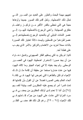 ‫ﺘﻌﻴﻴﻬﻡ ﻤﻬﻤﺔ ﺍﻟﺒﺤﺙ ﻭﺍﻟﻌﺜﻭﺭ ﻋﻠﻰ ﺍﻟﻌﺩﻴﺩ ﻤﻥ ﺍﻟﺼـﻭﺭ ﺍﻟﺘـﻲ‬
‫ﺘﻤﺜل ﺫﻟﻙ ﺍﻻﻀﻁﻬﺎﺩ. ﻭﻟﻌل ﺃﻗﺩﻡ ﺘﻠﻙ ﺍﻟﺼﻭﺭ ﺠﻤﻴﻌﺎ ﻭﺃﻭﻫﺎﻫﺎ‬
         ‫‪‬‬
‫ﺤﺠﺔ ﻫﻲ ﺍﻟﺘﻲ ﺘﺤﻅﻰ ﺒﺎﻟﻘﺩﺭ ﺍﻷﻜﺒﺭ ﻤـﻥ ﺘﺭﻜﻴـﺯ ﻭﺍﻫﺘﻤـﺎﻡ‬
‫ﻤﻔﻜﺭﻱ ﺍﻟﺼﻬﺎﻴﻨﺔ. ﻭﺃﻋﻨﻲ ﺍﻟﺭﺠﻭﻉ ﺒﺎﻻﻀﻁﻬﺎﺩ ﻟﻠﻴﻬـﻭﺩ ﺇﻟـﻰ‬
‫ﻋﺼﺭ ﺍﻟﺸﺘﺎﺕ ﺍﻟﺒﺎﺒﻠﻲ ﺃﻱ ﺒﺎﻟﺘﺤﺩﻴﺩ ﺍﻟﺭﺠﻭﻉ ﺒﺎﻀﻁﻬﺎﺩﻫﻡ ﺇﻟـﻰ‬
‫ﻋﺼﺭ"ﻁﺭﺩﻫﻡ" ﻤﻥ ﻓﻠﺴﻁﻴﻥ ﻭﻟﻴﺴﺕ ﺩﻻﻟﺔ ﺍﺨﺘﻴﺎﺭ ﺘﻠﻙ ﺍﻟﺼﻭﺭﺓ‬
‫ﺒﺎﻟﺫﺍﺕ ﻤﺤﻼ ﻟﻤﺯﻴﺩ ﻤﻥ ﺍﻻﻫﺘﻤﺎﻡ ﻭﺍﻟﺘﺭﻜﻴﺯ ﺒﺎﻷﻤﺭ ﺍﻟﺫﻱ ﻴﻐﻴـﺏ‬
                                           ‫ﹰ‬
                                          ‫ﻋﻠﻰ ﻓﻁﻨﺔ ﺃﺤﺩ.‬
‫ﺜﺎﻨﻴﺎ: ﻟﻡ ﻴﻜﻥ ﺒﺩ ﻟﻜﻲ ﻴﺴﺘﻘﻴﻡ ﺍﻟﻔﻜﺭ ﺍﻟﺼﻬﻴﻭﻨﻲ ﻭﺘﺘﺴﻕ ﺩﻋـﺎﻭﺍﻩ‬
                                                    ‫‪‬‬
‫ﻤﻥ ﺃﻥ ﻴﺠﺩ ﺼﻭﺭﺍ ﻻﺴﺘﻤﺭﺍﺭ ﺍﻀﻁﻬﺎﺩ ﺍﻟﻴﻬﻭﺩ ﻓﻲ ﺍﻟﻌﺼـﻭﺭ‬
                                  ‫‪‬‬
‫ﺍﻟﻭﺴﻁﻰ. ﻭﻟﻡ ﻴﺠﺩ ﺒﻐﻴﺘﻪ ﺇﻻ ﻓﻲ ﺇﺤﻴﺎﺀ ﺍﻟﺠﻴﺘﻭ ﻭﻤﺎ ﻻﻗﺎﻩ ﺍﻟﻴﻬﻭﺩ‬
‫ﻓﻴﻬﺎ ﻤﻥ ﻋﻨﺕ ﻀﺎﺭﻴﺎ ﺼﻔﺤﺎ ﻋﻥ ﺤﻘﻴﻘﺔ ﺃﻥ ﺇﻗﺎﻤﺔ ﻤﺜـل ﺘﻠـﻙ‬
                             ‫‪‬‬    ‫‪‬‬
‫ﺍﻹﺤﻴﺎﺀ ﻟﻡ ﺘﻜﻥ ﺒﺎﻟﻅﺎﻫﺭﺓ ﺍﻟﺘﻲ ﺘﻌﺭﺽ ﻟﻬﺎ ﺍﻟﻴﻬﻭﺩ ﻓـﻲ ﻜﺎﻓـﺔ‬
‫ﺃﻨﺤﺎﺀ ﺍﻟﻌﺎﻟﻡ ﺒﻨﻔﺱ ﺍﻟﺼﻭﺭﺓ ﻓﻀﻼ ﻋﻥ ﺃﻥ ﺍﻟﻘﻭل ﺒﺄﻥ ﺇﻗﺎﻤﺘﻬﺎ ﻗﺩ‬
                           ‫ﹰ‬
‫ﺘﻤﺕ ﻗﺴﺭﺍ ﺃﻤﺭ ﻟﻡ ﻴﺠﻤﻊ ﻋﻠﻴﻪ ﺍﻟﻤﻔﻜﺭﻭﻥ ﺍﻟﺼـﻬﺎﻴﻨﺔ ﺃﻨﻔﺴـﻬﻡ‬
                                             ‫‪‬‬
‫)٤٢( ﺒل ﺃﻨﻨﺎ ﻻ ﻨﻌﺩﻡ ﻟﺩﻯ ﺃﻭﻟﺌﻙ ﺍﻟﻤﻔﻜﺭﻴﻥ ﻤﻥ ﻴﻤﻀـﻲ ﻓـﻲ‬
‫ﺴﺭﺩ ﺍﻟﻤﺯﺍﻴﺎ ﺍﻟﺘﻲ ﻋﺎﺩﺕ ﻋﻠﻰ ﺍﻟﻴﻬﻭﺩ ﻤﻥ ﺠﺭﺍﺀ ﺇﻗـﺎﻤﺘﻬﻡ ﻓـﻲ‬
               ‫ﱠ‬
‫ﺘﻠﻙ ﺍﻹﺤﻴﺎﺀ )٤٢ ، ٩٢(. ﺭﻏﻡ ﻜل ﺫﻟﻙ ﻓﻘﺩ ﻤﻀـﻰ ﺍﻟﻔﻜـﺭ‬
 