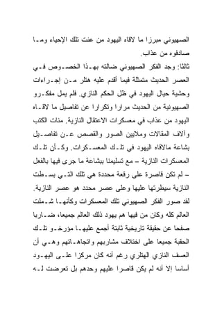 ‫ﺍﻟﺼﻬﻴﻭﻨﻲ ﻤﺒﺭﺯﺍ ﻤﺎ ﻻﻗﺎﻩ ﺍﻟﻴﻬﻭﺩ ﻤﻥ ﻋﻨﺕ ﺘﻠﻙ ﺍﻹﺤﻴﺎﺀ ﻭﻤـﺎ‬
                                       ‫‪‬‬
                                      ‫ﺼﺎﺩﻓﻭﻩ ﻤﻥ ﻋﺫﺍﺏ.‬
‫ﺜﺎﻟﺜﺎ: ﻭﺠﺩ ﺍﻟﻔﻜﺭ ﺍﻟﺼﻬﻴﻭﻨﻲ ﻀﺎﻟﺘﻪ ﺒﻬـﺫﺍ ﺍﻟﺨﺼـﻭﺹ ﻓـﻲ‬
                                             ‫ﹰ‬
‫ﺍﻟﻌﺼﺭ ﺍﻟﺤﺩﻴﺙ ﻤﺘﻤﺜﻠﺔ ﻓﻴﻤﺎ ﺃﻗﺩﻡ ﻋﻠﻴﻪ ﻫﺘﻠﺭ ﻤـﻥ ﺇﺠـﺭﺍﺀﺍﺕ‬
‫ﻭﺤﺸﻴﺔ ﺤﻴﺎل ﺍﻟﻴﻬﻭﺩ ﻓﻲ ﻅل ﺍﻟﺤﻜﻡ ﺍﻟﻨﺎﺯﻱ. ﻓﻠﻡ ﻴﻤل ﻤﻔﻜـﺭﻭ‬
‫ﺍﻟﺼﻬﻴﻭﻨﻴﺔ ﻤﻥ ﺍﻟﺤﺩﻴﺙ ﻤﺭﺍﺭﺍ ﻭﺘﻜﺭﺍﺭﺍ ﻋﻥ ﺘﻔﺎﺼﻴل ﻤﺎ ﻻﻗـﺎﻩ‬
                    ‫‪‬‬       ‫‪‬‬
‫ﺍﻟﻴﻬﻭﺩ ﻤﻥ ﻋﺫﺍﺏ ﻓﻲ ﻤﻌﺴﻜﺭﺍﺕ ﺍﻻﻋﺘﻘﺎل ﺍﻟﻨﺎﺯﻴﺔ. ﻤﺌﺎﺕ ﺍﻟﻜﺘﺏ‬
‫ﻭﺁﻻﻑ ﺍﻟﻤﻘﺎﻻﺕ ﻭﻤﻼﻴﻴﻥ ﺍﻟﺼﻭﺭ ﻭﺍﻟﻘﺼﺹ ﻋـﻥ ﺘﻔﺎﺼـﻴل‬
‫ﺒﺸﺎﻋﺔ ﻤﺎﻻﻗﺎﻩ ﺍﻟﻴﻬﻭﺩ ﻓﻲ ﺘﻠـﻙ ﺍﻟﻤﻌﺴـﻜﺭﺍﺕ. ﻭﻜـﺄﻥ ﺘﻠـﻙ‬
‫ﺍﻟﻤﻌﺴﻜﺭﺍﺕ ﺍﻟﻨﺎﺯﻴﺔ – ﻤﻊ ﺘﺴﻠﻴﻤﻨﺎ ﺒﺒﺸﺎﻋﺔ ﻤﺎ ﺠﺭﻯ ﻓﻴﻬﺎ ﺒﺎﻟﻔﻌل‬
‫– ﻟﻡ ﺘﻜﻥ ﻗﺎﺼﺭﺓ ﻋﻠﻰ ﺭﻗﻌﺔ ﻤﺤﺩﺩﺓ ﻫﻲ ﺘﻠﻙ ﺍﻟﺘـﻲ ﺒﺴـﻁﺕ‬
‫ﺍﻟﻨﺎﺯﻴﺔ ﺴﻴﻁﺭﺘﻬﺎ ﻋﻠﻴﻬﺎ ﻭﻋﻠﻰ ﻋﺼﺭ ﻤﺤﺩﺩ ﻫﻭ ﻋﺼﺭ ﺍﻟﻨﺎﺯﻴﺔ.‬
‫ﻟﻘﺩ ﺼﻭﺭ ﺍﻟﻔﻜﺭ ﺍﻟﺼﻬﻴﻭﻨﻲ ﺘﻠﻙ ﺍﻟﻤﻌﺴﻜﺭﺍﺕ ﻭﻜﺄﻨﻬـﺎ ﺸـﻤﻠﺕ‬
‫ﺍﻟﻌﺎﻟﻡ ﻜﻠﻪ ﻭﻜﺎﻥ ﻤﻥ ﻓﻴﻬﺎ ﻫﻡ ﻴﻬﻭﺩ ﺫﻟﻙ ﺍﻟﻌﺎﻟﻡ ﺠﻤﻴﻌﺎ، ﻀـﺎﺭﺒﺎ‬
 ‫‪‬‬       ‫‪‬‬
‫ﺼﻔﺤﺎ ﻋﻥ ﺤﻘﻴﻘﺔ ﺘﺎﺭﻴﺨﻴﺔ ﺜﺎﺒﺘﺔ ﺃﺠﻤﻊ ﻋﻠﻴﻬـﺎ ﻤﺅﺭﺨـﻭ ﺘﻠـﻙ‬
                                                ‫‪‬‬
‫ﺍﻟﺤﻘﺒﺔ ﺠﻤﻴﻌﺎ ﻋﻠﻰ ﺍﺨﺘﻼﻑ ﻤﺸﺎﺭﺒﻬﻡ ﻭﺍﺘﺠﺎﻫـﺎﺘﻬﻡ ﻭﻫـﻲ ﺃﻥ‬
                                       ‫‪‬‬
‫ﺍﻟﻌﺴﻑ ﺍﻟﻨﺎﺯﻱ ﺍﻟﻬﺘﻠﺭﻱ ﺭﻏﻡ ﺃﻨﻪ ﻜﺎﻥ ﻤﺭﻜﺯﺍ ﻋﻠـﻰ ﺍﻟﻴﻬـﻭﺩ‬
              ‫‪‬‬
‫ﺃﺴﺎ ‪‬ﺎ ﺇﻻ ﺃﻨﻪ ﻟﻡ ﻴﻜﻥ ﻗﺎﺼﺭﺍ ﻋﻠﻴﻬﻡ ﻭﺤﺩﻫﻡ ﺒل ﺘﻌﺭﻀﺕ ﻟـﻪ‬
                          ‫‪‬‬                   ‫ﺴ‪‬‬
 