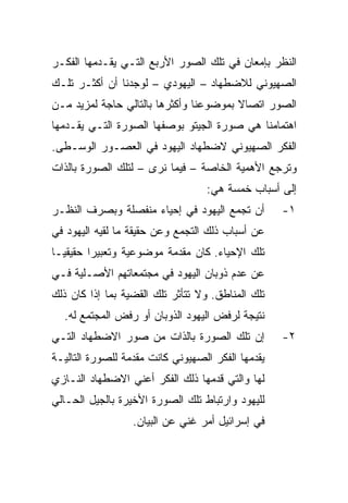 ‫ﺍﻟﻨﻅﺭ ﺒﺈﻤﻌﺎﻥ ﻓﻲ ﺘﻠﻙ ﺍﻟﺼﻭﺭ ﺍﻷﺭﺒﻊ ﺍﻟﺘـﻲ ﻴﻘـﺩﻤﻬﺎ ﺍﻟﻔﻜـﺭ‬
‫ﺍﻟﺼﻬﻴﻭﻨﻲ ﻟﻼﻀﻁﻬﺎﺩ – ﺍﻟﻴﻬﻭﺩﻱ – ﻟﻭﺠﺩﻨﺎ ﺃﻥ ﺃﻜﺜـﺭ ﺘﻠـﻙ‬
‫ﺍﻟﺼﻭﺭ ﺍﺘﺼﺎﻻ ﺒﻤﻭﻀﻭﻋﻨﺎ ﻭﺃﻜﺜﺭﻫﺎ ﺒﺎﻟﺘﺎﻟﻲ ﺤﺎﺠﺔ ﻟﻤﺯﻴﺩ ﻤـﻥ‬
                                        ‫ﹰ‬
‫ﺍﻫﺘﻤﺎﻤﻨﺎ ﻫﻲ ﺼﻭﺭﺓ ﺍﻟﺠﻴﺘﻭ ﺒﻭﺼﻔﻬﺎ ﺍﻟﺼﻭﺭﺓ ﺍﻟﺘـﻲ ﻴﻘـﺩﻤﻬﺎ‬
‫ﺍﻟﻔﻜﺭ ﺍﻟﺼﻬﻴﻭﻨﻲ ﻻﻀﻁﻬﺎﺩ ﺍﻟﻴﻬﻭﺩ ﻓﻲ ﺍﻟﻌﺼـﻭﺭ ﺍﻟﻭﺴـﻁﻰ.‬
‫ﻭﺘﺭﺠﻊ ﺍﻷﻫﻤﻴﺔ ﺍﻟﺨﺎﺼﺔ – ﻓﻴﻤﺎ ﻨﺭﻯ – ﻟﺘﻠﻙ ﺍﻟﺼﻭﺭﺓ ﺒﺎﻟﺫﺍﺕ‬
                                   ‫ﺇﻟﻰ ﺃﺴﺒﺎﺏ ﺨﻤﺴﺔ ﻫﻲ:‬
‫ﺃﻥ ﺘﺠﻤﻊ ﺍﻟﻴﻬﻭﺩ ﻓﻲ ﺇﺤﻴﺎﺀ ﻤﻨﻔﺼﻠﺔ ﻭﺒﺼﺭﻑ ﺍﻟﻨﻅـﺭ‬        ‫١-‬
‫ﻋﻥ ﺃﺴﺒﺎﺏ ﺫﻟﻙ ﺍﻟﺘﺠﻤﻊ ﻭﻋﻥ ﺤﻘﻴﻘﺔ ﻤﺎ ﻟﻘﻴﻪ ﺍﻟﻴﻬﻭﺩ ﻓﻲ‬
‫ﺘﻠﻙ ﺍﻹﺤﻴﺎﺀ. ﻜﺎﻥ ﻤﻘﺩﻤﺔ ﻤﻭﻀﻭﻋﻴﺔ ﻭﺘﻌﺒﻴﺭﺍ ﺤﻘﻴﻘ ‪‬ـﺎ‬
  ‫ﻴ‬
  ‫‪‬‬       ‫‪‬‬
‫ﻋﻥ ﻋﺩﻡ ﺫﻭﺒﺎﻥ ﺍﻟﻴﻬﻭﺩ ﻓﻲ ﻤﺠﺘﻤﻌﺎﺘﻬﻡ ﺍﻷﺼـﻠﻴﺔ ﻓـﻲ‬
‫ﺘﻠﻙ ﺍﻟﻤﻨﺎﻁﻕ. ﻭﻻ ﺘﺘﺄﺜﺭ ﺘﻠﻙ ﺍﻟﻘﻀﻴﺔ ﺒﻤﺎ ﺇﺫﺍ ﻜﺎﻥ ﺫﻟﻙ‬
  ‫ﻨﺘﻴﺠﺔ ﻟﺭﻓﺽ ﺍﻟﻴﻬﻭﺩ ﺍﻟﺫﻭﺒﺎﻥ ﺃﻭ ﺭﻓﺽ ﺍﻟﻤﺠﺘﻤﻊ ﻟﻪ.‬
‫ﺇﻥ ﺘﻠﻙ ﺍﻟﺼﻭﺭﺓ ﺒﺎﻟﺫﺍﺕ ﻤﻥ ﺼﻭﺭ ﺍﻻﻀﻁﻬﺎﺩ ﺍﻟﺘـﻲ‬          ‫٢-‬
‫ﻴﻘﺩﻤﻬﺎ ﺍﻟﻔﻜﺭ ﺍﻟﺼﻬﻴﻭﻨﻲ ﻜﺎﻨﺕ ﻤﻘﺩﻤﺔ ﻟﻠﺼﻭﺭﺓ ﺍﻟﺘﺎﻟﻴـﺔ‬
‫ﻟﻬﺎ ﻭﺍﻟﺘﻲ ﻗﺩﻤﻬﺎ ﺫﻟﻙ ﺍﻟﻔﻜﺭ ﺃﻋﻨﻲ ﺍﻻﻀﻁﻬﺎﺩ ﺍﻟﻨـﺎﺯﻱ‬
‫ﻟﻠﻴﻬﻭﺩ ﻭﺍﺭﺘﺒﺎﻁ ﺘﻠﻙ ﺍﻟﺼﻭﺭﺓ ﺍﻷﺨﻴﺭﺓ ﺒﺎﻟﺠﻴل ﺍﻟﺤـﺎﻟﻲ‬
                  ‫ﻓﻲ ﺇﺴﺭﺍﺌﻴل ﺃﻤﺭ ﻏﻨﻲ ﻋﻥ ﺍﻟﺒﻴﺎﻥ.‬
 