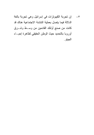 ‫ﺇﻥ ﺘﺠﺭﺒﺔ ﺍﻟﻜﻴﺒﻭﺘﺯﺍﺕ ﻓﻲ ﺇﺴﺭﺍﺌﻴل ﻭﻫﻲ ﺘﺠﺭﺒﺔ ﺒﺎﻟﻐﺔ‬      ‫٥-‬
‫ﺍﻟﺩﻻﻟﺔ ﻓﻴﻤﺎ ﻴﺘﺼل ﺒﻌﻤﻠﻴﺔ ﺍﻟﺘﻨﺸﺌﺔ ﺍﻻﺠﺘﻤﺎﻋﻴﺔ ﻫﻨﺎﻙ ﻗﺩ‬
‫ﻜﺎﻨﺕ ﻤﻥ ﺼﻨﻊ ﺃﻭﻟﺌﻙ ﺍﻟﻘﺎﺩﻤﻴﻥ ﻤﻥ ﻭﺴـﻁ ﻭﺸـﺭﻕ‬
‫ﺃﻭﺭﻭﺒﺎ ﺒﺎﻟﺘﺤﺩﻴﺩ ﺤﻴﺙ ﺍﻟﻭﻁﻥ ﺍﻟﺤﻘﻴﻘﻲ ﻟﻅﺎﻫﺭﺓ ﺇﺤﻴـﺎﺀ‬
                                          ‫ﺍﻟﺠﻴﺘﻭ.‬
 