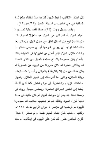 ‫ﻜل ﺍﻟﺒﻼﺩ ﻭﺍﻷﻗﺎﻟﻴﻡ، ﺍﺭﺘﺒﻁ ﺍﻟﻴﻬﻭﺩ ﻜﻘﺎﻋﺩﺓ ﺒﻼ ﺍﺴﺘﺜﻨﺎﺀ ﺒﺎﻟﻌﺯﻟـﺔ‬
  ‫ﺍﻟﺴﻜﻨﻴﺔ ﻓﻲ ﺤﻲ ﺨﺎﺹ ﻤﻥ ﺍﻟﻤﺩﻴﻨﺔ: ﺍﻟﺠﻴﺘﻭ )١٦/ ﺹ ٩٤(.‬
‫ﻭﻴﻘﺩﻡ ﺴﻴﺴﻴل ﺭﻭﺙ )٤٢( ﻭﺼﻔﺎ ﺘﻔﺼـﻴﻠﻴﺎ ﻟﺼـﻭﺭﺓ‬
        ‫‪‬‬        ‫ﹰ‬
‫ﺇﺤﻴﺎﺀ ﺍﻟﺠﻴﺘﻭ ﺁﻨﺫﺍﻙ. ﻜﺎﻥ ﺤﻲ ﺍﻟﺠﻴﺘﻭ ﺤﻴﺎ ﻤﻨﻌﺯﻻ ﻟﻪ ﺒﻭﺍﺒـﺎﺕ‬
           ‫ﹰ‬      ‫‪‬‬
‫ﻤﺯﻭﺩﺓ ﺒﻤﺯﺍﻟﻴﺞ ﻤﻥ ﺍﻟﺩﺍﺨل ﺘﻐﻠﻕ ﻤﻊ ﺤﻠﻭل ﺍﻟﻠﻴل، ﻭﻴﺤﻅﺭ ﺒﻌﺩ‬
‫ﺫﻟﻙ ﺘﻤﺎﻤﺎ ﺘﻭﺍﺠﺩ ﺃﻱ ﻴﻬﻭﺩﻱ ﺨﺎﺭﺠﻬﺎ ﺃﻭ ﺃﻱ ﻤﺴﻴﺤﻲ ﺩﺍﺨﻠﻬـﺎ.‬
                                            ‫‪‬‬
‫ﻭﻜﺎﻨﺕ ﻤﻨﺎﺯل ﺍﻟﺠﻴﺘﻭ ﺘﺒﺩﻭ ﺃﻋﻠﻰ ﻤﻥ ﻨﻅﻴﺭﺘﻬﺎ ﻓﻲ ﺍﻟﻤﺩﻴﻨﺔ ﻭﺫﻟﻙ‬
‫ﻷﻨﻪ ﻟﻡ ﻴﻜﻥ ﻤﺴﻤﻭﺤﺎ ﺒﺎﺘﺴﺎﻉ ﻤﺴﺎﺤﺔ ﺍﻟﺠﻴﺘﻭ ﻋﻥ ﺍﻟﻘﺩﺭ ﺍﻟﻤﺤﺩﺩ‬
                                     ‫‪‬‬
‫ﻟﻪ ﻭﺒﺎﻟﺘﺎﻟﻲ ﻓﻨﻅﺭﺍ ﻟﻤﺎ ﻜﺎﻥ ﻤﻌﺭﻭ ﹰﺎ ﻋﻥ ﺍﻟﻴﻬﻭﺩ ﻤﻥ ﺨﺼﻭﺒﺔ ﻟﻡ‬
                       ‫ﻓ‬               ‫‪‬‬
‫ﻴﻜﻥ ﻫﻨﺎﻙ ﻤﻥ ﺤل ﺇﻻ ﺒﺎﻻﺭﺘﻔﺎﻉ ﺒﺎﻟﻤﺒﺎﻨﻲ ﺭﺃﺴـﻴﺎ ﻻﺴـﺘﻴﻌﺎﺏ‬
          ‫‪‬‬
‫ﺯﻴﺎﺩﺓ ﺍﻟﺴﻜﺎﻥ، ﻭﻜﺜﻴﺭﺍ ﻤﺎ ﺃﺩﻯ ﺫﻟﻙ ﺇﻟﻰ ﺍﻨﻬﻴﺎﺭ ﺍﻟﻤﻨﺎﺯل ﻭﺘﺤﻭل‬
                                     ‫‪‬‬
‫ﺍﺤﺘﻔﺎﻻﺕ ﺍﻟﺯﻭﺍﺝ ﻭﺍﻟﺨﻁﻭﺒﺔ ﺇﻟﻰ ﻨﻭﺍﺡ ﺸﺎﻤل. ﻜﻤﺎ ﺃﺩﻯ ﺫﻟـﻙ‬
‫ﺃﻴ ‪‬ﺎ ﺇﻟﻰ ﺍﻨﺘﺸﺎﺭ ﺍﻟﺤﺭﺍﺌﻕ ﺍﻟﻤﺩﻤﺭﺓ. ﻭﻴﻤﻀﻲ ﺴﻴﺴﻴل ﺭﻭﺙ ﻓﻲ‬
                                                ‫‪‬‬
                                                ‫ﻀ‬
‫ﻭﺼﻔﻪ ﻗﺎﺌﻼ ﺇﻨﻪ ﻴﺒﺩﻭ ﺃﻥ ﺤﻭﺍﺌﻁ ﺍﻟﺠﻴﺘﻭ ﻟﻡ ﺘﻜﻥ ﻜﺎﻓﻴﺔ ﻓﻲ ﺤـﺩ‬
                                             ‫ﹰ‬
‫ﺫﺍﺘﻬﺎ ﻟﻌﺯل ﺍﻟﻴﻬﻭﺩ ﻭﻟﺫﻟﻙ ﻓﻘﺩ ﺘﻡ ﺘﺩﻋﻴﻤﻬﺎ ﺒﻌﻼﻤـﺎﺕ ﻤﻤﻴـﺯﺓ‬
‫ﻟﻠﻴﻬﻭﺩ ﺘﻡ ﻓﺭﻀﻬﺎ ﻓﻲ ﻤﺅﺘﻤﺭ ﻻ ﺘﻴﺭﺍﻥ ﺍﻟﺭﺍﺒﻊ ﻋـﺎﻡ ٥١٢١ﻡ،‬
‫ﻭﻟﻜﻨﻬﺎ – ﺸﺄﻨﻬﺎ ﺸﺄﻥ ﺇﻨﺸﺎﺀ ﺍﻟﺠﻴﺘﻭ ﻨﻔﺴﻪ – ﻟﻡ ﺘﺴﺘﻘﺭ ﺇﻻ ﺨﻼل‬
‫ﺍﻟﻘﺭﻥ ﺍﻟﺴﺎﺩﺱ ﻋﺸﺭ. ﻟﻘﺩ ﻜﺎﻥ ﻋﻠﻰ ﺍﻟﻴﻬﻭﺩ ﻓﻲ ﺇﻴﻁﺎﻟﻴـﺎ ﻤـﺜﻼ‬
‫ﹰ‬
 