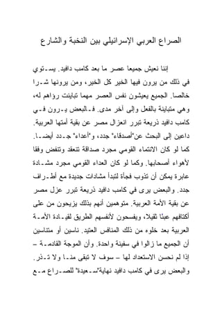 ‫ﺍﻟﺼﺭﺍﻉ ﺍﻟﻌﺭﺒﻲ ﺍﻹﺴﺭﺍﺌﻴﻠﻲ ﺒﻴﻥ ﺍﻟﻨﺨﺒﺔ ﻭﺍﻟﺸﺎﺭﻉ‬

‫ﺇﻨﻨﺎ ﻨﻌﻴﺵ ﺠﻤﻴﻌﺎ ﻋﺼﺭ ﻤﺎ ﺒﻌﺩ ﻜﺎﻤﺏ ﺩﺍﻓﻴﺩ. ﻴﺴـﺘﻭﻱ‬
                               ‫‪‬‬
‫ﻓﻲ ﺫﻟﻙ ﻤﻥ ﻴﺭﻭﻥ ﻓﻴﻬﺎ ﺍﻟﺨﻴﺭ ﻜل ﺍﻟﺨﻴﺭ، ﻭﻤﻥ ﻴﺭﻭﻨﻬﺎ ﺸـ ‪‬ﺍ‬
 ‫ﺭ‬
‫ﺨﺎﻟﺼﺎ. ﺍﻟﺠﻤﻴﻊ ﻴﻌﻴﺸﻭﻥ ﻨﻔﺱ ﺍﻟﻌﺼﺭ ﻤﻬﻤﺎ ﺘﺒﺎﻴﻨﺕ ﺭﺅﺍﻫﻡ ﻟﻪ،‬
                                                ‫‪‬‬
‫ﻭﻫﻲ ﻤﺘﺒﺎﻴﻨﺔ ﺒﺎﻟﻔﻌل ﻭﺇﻟﻰ ﺁﺨﺭ ﻤﺩﻯ. ﻓـﺎﻟﺒﻌﺽ ﻴـﺭﻭﻥ ﻓـﻲ‬
‫ﻜﺎﻤﺏ ﺩﺍﻓﻴﺩ ﺫﺭﻴﻌﺔ ﺘﺒﺭﺭ ﺍﻨﻌﺯﺍل ﻤﺼﺭ ﻋﻥ ﺒﻘﻴﺔ ﺃﻤﺘﻬﺎ ﺍﻟﻌﺭﺒﻴﺔ.‬
‫ﺩﺍﻋﻴﻥ ﺇﻟﻰ ﺍﻟﺒﺤﺙ ﻋﻥ"ﺃﺼﺩﻗﺎﺀ" ﺠﺩﺩ، ﻭ"ﺃﻋﺩﺍﺀ" ﺠـﺩﺩ ﺃﻴ ‪‬ـﺎ.‬
   ‫ﻀ‬
   ‫‪‬‬
‫ﻜﻤﺎ ﻟﻭ ﻜﺎﻥ ﺍﻻﻨﺘﻤﺎﺀ ﺍﻟﻘﻭﻤﻲ ﻤﺠﺭﺩ ﺼﺩﺍﻗﺔ ﺘﻨﻌﻘﺩ ﻭﺘﻨﻔﺽ ﻭﻓﻘﺎ‬
 ‫ﹰ‬
‫ﻷﻫﻭﺍﺀ ﺃﺼﺤﺎﺒﻬﺎ. ﻭﻜﻤﺎ ﻟﻭ ﻜﺎﻥ ﺍﻟﻌﺩﺍﺀ ﺍﻟﻘﻭﻤﻲ ﻤﺠﺭﺩ ﻤﺸـﺎﺩﺓ‬
‫ﻋﺎﺒﺭﺓ ﻴﻤﻜﻥ ﺃﻥ ﺘﺫﻭﺏ ﻓﺠﺄﺓ ﻟﺘﺒﺩﺃ ﻤﺸﺎﺩﺍﺕ ﺠﺩﻴﺩﺓ ﻤﻊ ﺃﻁـﺭﺍﻑ‬
‫ﺠﺩﺩ. ﻭﺍﻟﺒﻌﺽ ﻴﺭﻯ ﻓﻲ ﻜﺎﻤﺏ ﺩﺍﻓﻴﺩ ﺫﺭﻴﻌﺔ ﺘﺒﺭﺭ ﻋﺯل ﻤﺼﺭ‬
‫ﻋﻥ ﺒﻘﻴﺔ ﺍﻷﻤﺔ ﺍﻟﻌﺭﺒﻴﺔ. ﻤﺘﻭﻫﻤﻴﻥ ﺃﻨﻬﻡ ﺒﺫﻟﻙ ﻴﺯﻴﺤﻭﻥ ﻤﻥ ﻋﻠﻰ‬
‫ﺃﻜﺘﺎﻓﻬﻡ ﻋﺒﺌﺎ ﺜﻘﻴﻼ، ﻭﻴﻔﺴﺤﻭﻥ ﻷﻨﻔﺴﻬﻡ ﺍﻟﻁﺭﻴﻕ ﻟﻘﻴـﺎﺩﺓ ﺍﻷﻤـﺔ‬
                                     ‫ﹰ‬     ‫ً‬
‫ﺍﻟﻌﺭﺒﻴﺔ ﺒﻌﺩ ﺨﻠﻭﻩ ﻤﻥ ﺫﻟﻙ ﺍﻟﻤﻨﺎﻓﺱ ﺍﻟﻌﺘﻴﺩ. ﻨﺎﺴﻴﻥ ﺃﻭ ﻤﺘﻨﺎﺴﻴﻥ‬
‫ﺃﻥ ﺍﻟﺠﻤﻴﻊ ﻤﺎ ﺯﺍﻟﻭﺍ ﻓﻲ ﺴﻔﻴﻨﺔ ﻭﺍﺤﺩﺓ. ﻭﺃﻥ ﺍﻟﻤﻭﺠﺔ ﺍﻟﻘﺎﺩﻤـﺔ –‬
‫ﺇﺫﺍ ﻟﻡ ﻨﺤﺴﻥ ﺍﻻﺴﺘﻌﺩﺍﺩ ﻟﻬﺎ – ﺴﻭﻑ ﻻ ﺘﺒﻘﻰ ﻤﻨـﺎ ﻭﻻ ﺘـﺫﺭ.‬
‫ﻭﺍﻟﺒﻌﺽ ﻴﺭﻯ ﻓﻲ ﻜﺎﻤﺏ ﺩﺍﻓﻴﺩ ﻨﻬﺎﻴﺔ"ﺴـﻌﻴﺩﺓ" ﻟﻠﺼـﺭﺍﻉ ﻤـﻊ‬
 