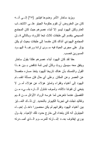 ‫ﻭﻴﺯﻴﺩ ﺴﺎﺨﺎﺭ ﺍﻷﻤﺭ ﻭﻀﻭﺤﺎ ﻓﻴﺸﻴﺭ )٥٢( ﺇﻟـﻰ ﺃﻨـﻪ‬
                      ‫‪‬‬
‫ﻜﺎﻥ ﻤﻥ ﺍﻟﻤﻔﺭﻭﺽ ﺃﻥ ﺘﻘﻭﻡ ﺤﻜﻭﻤﺔ ﺍﻟﺠﻴﺘﻭ ﻋﻠـﻰ ﺍﻻﻨﺘﺨـﺎﺏ‬
‫ﺍﻟﻌﺎﻡ ﻭﻟﻜﻥ ﺍﻟﻴﻬﻭﺩ ﻟﻴﺴﻭ ﺇﻻ ﺃﺒﻨﺎﺀ ﻋﺼﺭﻫﻡ ﺤﻴﺙ ﻜﺎﻥ ﺍﻟﻤﺠﺘﻤﻊ‬
‫ﺍﻟﻤﺴﻴﺤﻲ ﻴﻨﻘﺴﻡ ﺇﻟﻰ ﻁﺒﻘﺎﺕ ﺜﻼﺙ ﺘﺒﻌﺎ ﻟﻠﺜﺭﻭﺓ، ﻭﺒﺎﻟﺘﺎﻟﻲ ﻓـﺈﻥ‬
                       ‫‪‬‬
‫ﺍﻟﻤﺠﺘﻤﻊ ﺍﻟﻴﻬﻭﺩﻱ ﺁﻨﺫﺍﻙ ﻜﺎﻥ ﻤﻘﺴﻤﺎ ﺇﻟﻰ ﻁﺒﻘﺎﺕ ﺒﺤﻴﺙ ﻟﻡ ﻴﻜﻥ‬
                       ‫‪‬‬
‫ﻴﺅﺜﺭ ﻋﻠﻰ ﻤﺠﺭﻯ ﺍﻟﺤﻴﺎﺓ ﻓﻴﻪ ﺴـﻭﻯ ﺇﺭﺍﺩﺓ ﻭﺭﻏﺒـﺔ ﺍﻟﻴﻬـﻭﺩ‬
                                        ‫ﺍﻟﻤﺴﻭﺭﻴﻥ ﻓﺤﺴﺏ.‬
‫ﺤﻘﺎ ﻟﻘﺩ ﻜﺎﻥ ﺍﻟﻴﻬﻭﺩ ﺃﺒﻨﺎﺀ ﻋﺼﺭﻫﻡ ﻫﻜﺫﺍ ﻴﻘﻭل ﺴﺎﺨﺎﺭ‬
                                            ‫ﹰ‬
‫ﻭﻴﺘﻔﻕ ﻤﻌﻪ ﺴﻴﺴﻴل ﺭﻭﺙ ﻭﻜﺄﻥ ﻟﻴﺱ ﺜﻤﺔ ﺘﻨﺎﻗﺽ ﺒـﻴﻥ ﻫـﺫﺍ‬
‫ﺍﻟﻘﻭل ﻭﺍﻟﺘﻤﺴﻙ ﺒﺄﻥ ﻫﻨﺎﻙ ﺘﺎﺭﻴﺨﺎ ﻟﻠﻴﻬﻭﺩ ﻴﺘﺨﺫ ﻤﺴﺎﺭﻩ ﻤﻨﻔﺼﻼ‬
‫ﹰ‬                        ‫ﹰ‬
‫ﻋﻥ ﺍﻟﻌﺼﺭ ﻭﻋﻥ ﺍﻟﻤﻜﺎﻥ. ﻭﻋﻠﻰ ﺃﻱ ﺤﺎل ﻓﺈﻥ ﻤﺴﺄﻟﺔ ﺍﻨﻘﺴـﺎﻡ‬
‫ﺍﻟﻴﻬﻭﺩ ﺇﻟﻰ ﺃﻏﻨﻴﺎﺀ ﻭﻓﻘﺭﺍﺀ ﻭﺘﻤﺎﻴﺯ ﻫﺅﻻﺀ ﻋﻥ ﻫﺅﻻﺀ ﺃﻤـﺭ ﻻ‬
‫ﻴﻨﺒﻐﻲ ﺃﻥ ﺘﻔﻭﺘﻨﺎ ﺩﻻﻟﺘﻪ، ﻭﻟﺴﻭﻑ ﻨﺘﻨﺎﻭل ﺃﺜـﺎﺭﻩ ﺒﺸـﻲﺀ ﻤـﻥ‬
‫ﺍﻟﺘﻔﺼﻴل ﻋﻨﺩﻤﺎ ﻨﺘﻌﺭﺽ ﻟﻤﺎ ﻏﺭﺴﻪ ﺍﻟﺭﻭﺍﺩ ﺍﻷﻭﺍﺌل ﻤـﻥ ﻗـﻴﻡ‬
‫ﻭﺘﻘﺎﻟﻴﺩ ﺘﺠﻠﺕ ﻓﻲ ﺘﺠﺭﺒﺔ ﺍﻟﻜﻴﺒﻭﺘﺭ ﺒﺎﻟﺘﺤﺩﻴﺩ. ﺇﻥ ﺫﻟـﻙ ﺍﻟﺘﻤـﺎﻴﺯ‬
‫ﺒﻴﻥ ﺃﻏﻨﻴﺎﺀ ﺍﻟﻴﻬﻭﺩ ﻭﻓﻘﺭﺍﺌﻬﻡ ﻟﻡ ﻴﻜﻥ ﻤﺤﺼﻭﺭﺍ ﺩﺍﺨـل ﺇﺤﻴـﺎﺀ‬
              ‫‪‬‬
‫ﺍﻟﺠﻴﺘﻭﺒل ﺃﻨﻪ ﻜﺎﻥ ﻴﺘﻌﺩﺍﻩ ﺇﻟﻰ ﺨﺎﺭﺝ ﺤﺩﻭﺩ ﺘﻠﻙ ﺍﻹﺤﻴﺎﺀ. ﻴﻘـﻭل‬
‫ﻴﻭﺭﻱ ﺇﻴﻔﺎﻨﻭﻑ ﺒﻌـﺩ ﺇﺸـﺎﺭﺘﻪ ﻟﻠﻤﺭﺴـﻭﻡ ﺍﻟـﺫﻱ ﺃﺼـﺩﺭﺘﻪ‬
 