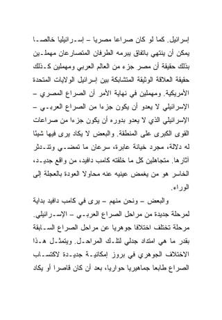 ‫ﺇﺴﺭﺍﺌﻴل. ﻜﻤﺎ ﻟﻭ ﻜﺎﻥ ﺼﺭﺍﻋﺎ ﻤﺼﺭﻴﺎ – ﺇﺴـﺭﺍﺌﻴﻠﻴﺎ ﺨﺎﻟ ‪‬ـﺎ‬
  ‫ﺼ‬       ‫‪‬‬            ‫‪‬‬     ‫‪‬‬
‫ﻴﻤﻜﻥ ﺃﻥ ﻴﻨﺘﻬﻲ ﺒﺎﺘﻔﺎﻕ ﻴﺒﺭﻤﻪ ﺍﻟﻁﺭﻓﺎﻥ ﺍﻟﻤﺘﺼﺎﺭﻋﺎﻥ ﻤﻬﻤﻠـﻴﻥ‬
‫ﺒﺫﻟﻙ ﺤﻘﻴﻘﺔ ﺃﻥ ﻤﺼﺭ ﺠﺯﺀ ﻤﻥ ﺍﻟﻌﺎﻟﻡ ﺍﻟﻌﺭﺒﻲ ﻭﻤﻬﻤﻠﻴﻥ ﻜـﺫﻟﻙ‬
‫ﺤﻘﻴﻘﺔ ﺍﻟﻌﻼﻗﺔ ﺍﻟﻭﺜﻴﻘﺔ ﺍﻟﻤﺘﺸﺎﺒﻜﺔ ﺒﻴﻥ ﺇﺴﺭﺍﺌﻴل ﺍﻟﻭﻻﻴﺎﺕ ﺍﻟﻤﺘﺤﺩﺓ‬
‫ﺍﻷﻤﺭﻴﻜﻴﺔ. ﻭﻤﻬﻤﻠﻴﻥ ﻓﻲ ﻨﻬﺎﻴﺔ ﺍﻷﻤﺭ ﺃﻥ ﺍﻟﺼﺭﺍﻉ ﺍﻟﻤﺼﺭﻱ –‬
‫ﺍﻹﺴﺭﺍﺌﻴﻠﻲ ﻻ ﻴﻌﺩﻭ ﺃﻥ ﻴﻜﻭﻥ ﺠﺯﺀﺍ ﻤﻥ ﺍﻟﺼﺭﺍﻉ ﺍﻟﻌﺭﺒـﻲ –‬
                     ‫‪‬‬
‫ﺍﻹﺴﺭﺍﺌﻴﻠﻲ ﺍﻟﺫﻱ ﻻ ﻴﻌﺩﻭ ﺒﺩﻭﺭﻩ ﺃﻥ ﻴﻜﻭﻥ ﺠﺯﺀﺍ ﻤﻥ ﺼﺭﺍﻋﺎﺕ‬
           ‫‪‬‬
‫ﺍﻟﻘﻭﻯ ﺍﻟﻜﺒﺭﻯ ﻋﻠﻰ ﺍﻟﻤﻨﻁﻘﺔ. ﻭﺍﻟﺒﻌﺽ ﻻ ﻴﻜﺎﺩ ﻴﺭﻯ ﻓﻴﻬﺎ ﺸﻴﺌﺎ‬
 ‫ً‬
‫ﻟﻪ ﺩﻻﻟﺔ، ﻤﺠﺭﺩ ﺨﻴﺎﻨﺔ ﻋﺎﺒﺭﺓ، ﺴﺭﻋﺎﻥ ﻤﺎ ﺘﻤﻀـﻲ ﻭﺘﻨـﺩﺜﺭ‬
‫ﺁﺜﺎﺭﻫﺎ. ﻤﺘﺠﺎﻫﻠﻴﻥ ﻜل ﻤﺎ ﺨﻠﻘﺘﻪ ﻜﺎﻤﺏ ﺩﺍﻓﻴﺩ، ﻤﻥ ﻭﺍﻗﻊ ﺠﺩﻴـﺩ،‬
‫ﺍﻟﺨﺎﺴﺭ ﻫﻭ ﻤﻥ ﻴﻐﻤﺽ ﻋﻴﻨﻴﻪ ﻋﻨﻪ ﻤﺤﺎﻭﻻ ﺍﻟﻌﻭﺩﺓ ﺒﺎﻟﻌﺠﻠﺔ ﺇﻟﻰ‬
                   ‫ﹰ‬
                                                   ‫ﺍﻟﻭﺭﺍﺀ.‬
‫ﻭﺍﻟﺒﻌﺽ – ﻭﻨﺤﻥ ﻤﻨﻬﻡ – ﻴﺭﻯ ﻓﻲ ﻜﺎﻤﺏ ﺩﺍﻓﻴﺩ ﺒﺩﺍﻴﺔ‬
‫ﻟﻤﺭﺤﻠﺔ ﺠﺩﻴﺩﺓ ﻤﻥ ﻤﺭﺍﺤل ﺍﻟﺼﺭﺍﻉ ﺍﻟﻌﺭﺒـﻲ – ﺍﻹﺴـﺭﺍﺌﻴﻠﻲ.‬
‫ﻤﺭﺤﻠﺔ ﺘﺨﺘﻠﻑ ﺍﺨﺘﻼﻓﺎ ﺠﻭﻫﺭﻴﺎ ﻋﻥ ﻤﺭﺍﺤل ﺍﻟﺼﺭﺍﻉ ﺍﻟﺴـﺎﺒﻘﺔ‬
                          ‫‪‬‬
‫ﺒﻘﺩﺭ ﻤﺎ ﻫﻲ ﺍﻤﺘﺩﺍﺩ ﺠﺩﻟﻲ ﻟﺘﻠـﻙ ﺍﻟﻤﺭﺍﺤـل. ﻭﻴﺘﻤﺜـل ﻫـﺫﺍ‬
‫ﺍﻻﺨﺘﻼﻑ ﺍﻟﺠﻭﻫﺭﻱ ﻓﻲ ﺒﺭﻭﺯ ﺇﻤﻜﺎﻨﻴـﺔ ﺠﺩﻴـﺩﺓ ﻻﻜﺘﺴـﺎﺏ‬
‫ﺍﻟﺼﺭﺍﻉ ﻁﺎﺒﻌﺎ ﺠﻤﺎﻫﻴﺭﻴﺎ ﺤﻭﺍﺭﻴﺎ، ﺒﻌﺩ ﺃﻥ ﻜﺎﻥ ﻗﺎﺼﺭﺍ ﺃﻭ ﻴﻜﺎﺩ‬
         ‫‪‬‬                 ‫‪‬‬      ‫‪‬‬        ‫‪‬‬
 