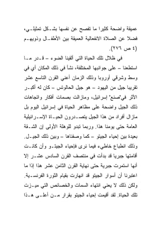 ‫ﻋﻤﻴﻘﺔ ﻭﺍﻀﺤﺔ ﻜﺜﻴﺭﺍ ﻤﺎ ﺘﻔﺼﺢ ﻋﻥ ﻨﻔﺴﻬﺎ ﺒﺸـﻜل ﺘﻤﺜﻴﻠـﻲ،‬
                                 ‫‪‬‬
‫ﻓﻀﻼ ﻋﻥ ﺍﻟﺼﻼﺓ ﺍﻻﻨﻔﻌﺎﻟﻴﺔ ﺍﻟﻌﻤﻴﻘﺔ ﺒﻴﻥ ﺍﻷﻁﻔـﺎل ﻭﺫﻭﻴﻬـﻡ‬
                                               ‫ﹰ‬
                                          ‫)٤ ﺹ ٦٧٢(.‬
‫ﻓﻲ ﻅﻼل ﺘﻠﻙ ﺍﻟﺤﻴﺎﺓ ﺍﻟﺘﻲ ﺃﻟﻘﻴﻨﺎ ﺍﻟﻀﻭﺀ – ﻗـﺩﺭ ﻤـﺎ‬
‫ﺍﺴﺘﻁﻌﻨﺎ – ﻋﻠﻰ ﺠﻭﺍﻨﺒﻬﺎ ﺍﻟﻤﺨﺘﻠﻔﺔ، ﻨﺸﺄ ﻓﻲ ﺫﻟﻙ ﺍﻟﻤﻜﺎﻥ ﺃﻱ ﻓﻲ‬
‫ﻭﺴﻁ ﻭﺸﺭﻗﻲ ﺃﻭﺭﻭﺒﺎ ﻭﺫﻟﻙ ﺍﻟﺯﻤﺎﻥ ﺃﻋﻨﻲ ﺍﻟﻘﺭﻥ ﺍﻟﺘﺎﺴﻊ ﻋﺸﺭ‬
‫ﺘﻘﺭﻴﺒﺎ ﺠﻴل ﻤﻥ ﺍﻟﻴﻬﻭﺩ – ﻫﻭ ﺠﻴل ﺍﻟﺤﺎﻟﻭﺘﺱ – ﻜﺎﻥ ﻟﻪ ﺃﻜﺒـﺭ‬
                                                ‫‪‬‬
‫ﺍﻷﺜﺭ ﻓﻲ"ﺼﻨﻊ" ﺇﺴﺭﺍﺌﻴل، ﻭﻤﺎﺯﺍﻟﺕ ﺒﺼﻤﺎﺕ ﺃﻓﻜﺎﺭ ﻭﺍﺘﺠﺎﻫﺎﺕ‬
‫ﺫﻟﻙ ﺍﻟﺠﻴل ﻭﺍﻀﺤﺔ ﻋﻠﻰ ﻤﻅﺎﻫﺭ ﺍﻟﺤﻴﺎﺓ ﻓﻲ ﺇﺴﺭﺍﺌﻴل ﺍﻟﻴﻭﻡ ﺒل‬
‫ﻤﺎﺯﺍل ﺃﻓﺭﺍﺩ ﻤﻥ ﻫﺫﺍ ﺍﻟﺠﻴل ﻴﺘﺼـﺩﺭﻭﻥ ﺍﻟﺤﻴـﺎﺓ ﺍﻹﺴـﺭﺍﺌﻴﻠﻴﺔ‬
‫ﺍﻟﻌﺎﻤﺔ ﺤﺘﻰ ﻴﻭﻤﻨﺎ ﻫﺫﺍ. ﻭﺭﺒﻤﺎ ﺘﺒﺩﻭ ﻟﻠﻭﻫﻠﺔ ﺍﻷﻭﻟﻰ ﺇﻥ ﺍﻟﺸـﻘﺔ‬
‫ﺒﻌﻴﺩﺓ ﺒﻴﻥ ﺇﺤﻴﺎﺀ ﺍﻟﺠﻴﺘﻭ – ﻜﻤﺎ ﻭﺼﻔﻨﺎﻫﺎ – ﻭﺒﻴﻥ ﺫﻟﻙ ﺍﻟﺠﻴـل.‬
‫ﻭﺫﻟﻙ ﺍﻨﻁﺒﺎﻉ ﺨﺎﻁﻲﺀ ﻓﻴﻤﺎ ﻨﺭﻯ ﻓﺈﺤﻴﺎﺀ ﺍﻟﺠﻴﺘـﻭ ﻭﺃﻥ ﻜﺎﻨـﺕ‬
‫ﺃﻗﺎﻤﺘﻬﺎ ﺠﺒﺭ ‪‬ﺎ ﻗﺩ ﺒﺩﺃﺕ ﻓﻲ ﻤﻨﺘﺼﻑ ﺍﻟﻘﺭﻥ ﺍﻟﺴﺎﺩﺱ ﻋﺸـﺭ ﺇﻻ‬
                                       ‫ﻴ‬
‫ﺃﻨﻬﺎ ﺍﺴﺘﻤﺭﺕ ﺠﺒﺭﻴﺔ ﺤﺘﻰ ﻨﻬﺎﻴﺔ ﺍﻟﻘﺭﻥ ﺍﻟﺜﺎﻤﻥ ﻋﺸﺭ ﻫﺫﺍ ﺇﺫﺍ ﻤﺎ‬
‫ﺍﻋﺘﺒﺭﻨﺎ ﺃﻥ ﺃﺴﻭﺍﺭ ﺍﻟﺠﻴﺘﻭ ﻗﺩ ﺍﻨﻬﺎﺭﺕ ﺒﻘﻴﺎﻡ ﺍﻟﺜﻭﺭﺓ ﺍﻟﻔﺭﻨﺴـﻴﺔ.‬
‫ﻭﻟﻜﻥ ﺫﻟﻙ ﻻ ﻴﻌﻨﻲ ﺍﻨﺘﻬﺎﺀ ﺍﻟﺴﻤﺎﺕ ﻭﺍﻟﺨﺼﺎﺌﺹ ﺍﻟﺘﻲ ﻤﻴـﺯﺕ‬
‫ﺘﻠﻙ ﺍﻟﺤﻴﺎﺓ. ﻟﻘﺩ ﺃﻗﻴﻤﺕ ﺇﺤﻴﺎﺀ ﺍﻟﺠﻴﺘﻭ ﺒﻘﺭﺍﺭ ﻤـﻥ ﺃﻋﻠـﻰ ﻫـﺫﺍ‬
 