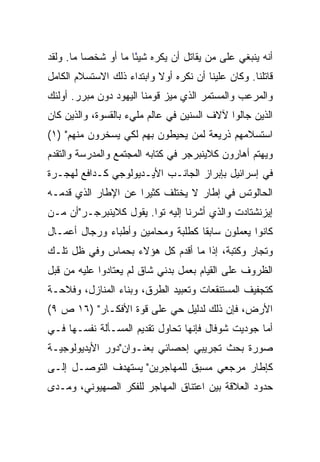 ‫ﺃﻨﻪ ﻴﻨﺒﻐﻲ ﻋﻠﻰ ﻤﻥ ﻴﻘﺎﺘل ﺃﻥ ﻴﻜﺭﻩ ﺸﻴﺌﺎ ﻤﺎ ﺃﻭ ﺸﺨﺼﺎ ﻤﺎ. ﻭﻟﻘﺩ‬
          ‫‪‬‬          ‫ً‬
‫ﻗﺎﺘﻠﻨﺎ. ﻭﻜﺎﻥ ﻋﻠﻴﻨﺎ ﺃﻥ ﻨﻜﺭﻩ ﺃﻭﻻ ﻭﺍﺒﺘﺩﺍﺀ ﺫﻟﻙ ﺍﻻﺴﺘﺴﻼﻡ ﺍﻟﻜﺎﻤل‬
                           ‫ﹰ‬
‫ﻭﺍﻟﻤﺭﻋﺏ ﻭﺍﻟﻤﺴﺘﻤﺭ ﺍﻟﺫﻱ ﻤﻴﺯ ﻗﻭﻤﻨﺎ ﺍﻟﻴﻬﻭﺩ ﺩﻭﻥ ﻤﺒﺭﺭ. ﺃﻭﻟﺌﻙ‬
‫ﺍﻟﺫﻴﻥ ﺠﺎﻟﻭﺍ ﻵﻻﻑ ﺍﻟﺴﻨﻴﻥ ﻓﻲ ﻋﺎﻟﻡ ﻤﻠﻲﺀ ﺒﺎﻟﻘﺴﻭﺓ، ﻭﺍﻟﺫﻴﻥ ﻜﺎﻥ‬
‫ﺍﺴﺘﺴﻼﻤﻬﻡ ﺫﺭﻴﻌﺔ ﻟﻤﻥ ﻴﺤﻴﻁﻭﻥ ﺒﻬﻡ ﻟﻜﻲ ﻴﺴﺨﺭﻭﻥ ﻤﻨﻬﻡ" )١(‬
‫ﻭﻴﻬﺘﻡ ﺃﻫﺎﺭﻭﻥ ﻜﻼﻴﻨﺒﺭﺠﺭ ﻓﻲ ﻜﺘﺎﺒﻪ ﺍﻟﻤﺠﺘﻤﻊ ﻭﺍﻟﻤﺩﺭﺴﺔ ﻭﺍﻟﺘﻘﺩﻡ‬
‫ﻓﻲ ﺇﺴﺭﺍﺌﻴل ﺒﺈﺒﺭﺍﺯ ﺍﻟﺠﺎﻨـﺏ ﺍﻷﻴـﺩﻴﻭﻟﻭﺠﻲ ﻜـﺩﺍﻓﻊ ﻟﻬﺠـﺭﺓ‬
‫ﺍﻟﺤﺎﻟﻭﺘﺱ ﻓﻲ ﺇﻁﺎﺭ ﻻ ﻴﺨﺘﻠﻑ ﻜﺜﻴﺭﺍ ﻋﻥ ﺍﻹﻁﺎﺭ ﺍﻟﺫﻱ ﻗﺩﻤـﻪ‬
                     ‫‪‬‬
‫ﺇﻴﺯﻨﺸﺘﺎﺩﺕ ﻭﺍﻟﺫﻱ ﺃﺸﺭﻨﺎ ﺇﻟﻴﻪ ﺘﻭﺍ. ﻴﻘﻭل ﻜﻼﻴﻨﺒﺭﺠـﺭ"ﺃﻥ ﻤـﻥ‬
                        ‫‪‬‬
‫ﻜﺎﻨﻭﺍ ﻴﻌﻤﻠﻭﻥ ﺴﺎﺒﻘﺎ ﻜﻁﻠﺒﺔ ﻭﻤﺤﺎﻤﻴﻥ ﻭﺃﻁﺒﺎﺀ ﻭﺭﺠﺎل ﺃﻋﻤـﺎل‬
                                   ‫ﹰ‬
‫ﻭﺘﺠﺎﺭ ﻭﻜﺘﺒﺔ، ﺇﺫﺍ ﻤﺎ ﺃﻗﺩﻡ ﻜل ﻫﺅﻻﺀ ﺒﺤﻤﺎﺱ ﻭﻓﻲ ﻅل ﺘﻠـﻙ‬
‫ﺍﻟﻅﺭﻭﻑ ﻋﻠﻰ ﺍﻟﻘﻴﺎﻡ ﺒﻌﻤل ﺒﺩﻨﻲ ﺸﺎﻕ ﻟﻡ ﻴﻌﺘﺎﺩﻭﺍ ﻋﻠﻴﻪ ﻤﻥ ﻗﺒل‬
‫ﻜﺘﺠﻔﻴﻑ ﺍﻟﻤﺴﺘﻨﻘﻌﺎﺕ ﻭﺘﻌﺒﻴﺩ ﺍﻟﻁﺭﻕ، ﻭﺒﻨﺎﺀ ﺍﻟﻤﻨﺎﺯل، ﻭﻓﻼﺤـﺔ‬
‫ﺍﻷﺭﺽ، ﻓﺈﻥ ﺫﻟﻙ ﻟﺩﻟﻴل ﺤﻲ ﻋﻠﻰ ﻗﻭﺓ ﺍﻷﻓﻜـﺎﺭ" )٦١ ﺹ ٩(‬
‫ﺃﻤﺎ ﺠﻭﺩﻴﺕ ﺸﻭﻓﺎل ﻓﺈﻨﻬﺎ ﺘﺤﺎﻭل ﺘﻘﺩﻴﻡ ﺍﻟﻤﺴـﺄﻟﺔ ﻨﻔﺴـﻬﺎ ﻓـﻲ‬
‫ﺼﻭﺭﺓ ﺒﺤﺙ ﺘﺠﺭﻴﺒﻲ ﺇﺤﺼﺎﺌﻲ ﺒﻌﻨـﻭﺍﻥ"ﺩﻭﺭ ﺍﻷﻴﺩﻴﻭﻟﻭﺠﻴـﺔ‬
‫ﻜﺈﻁﺎﺭ ﻤﺭﺠﻌﻲ ﻤﺴﺒﻕ ﻟﻠﻤﻬﺎﺠﺭﻴﻥ" ﻴﺴﺘﻬﺩﻑ ﺍﻟﺘﻭﺼـل ﺇﻟـﻰ‬
‫ﺤﺩﻭﺩ ﺍﻟﻌﻼﻗﺔ ﺒﻴﻥ ﺍﻋﺘﻨﺎﻕ ﺍﻟﻤﻬﺎﺠﺭ ﻟﻠﻔﻜﺭ ﺍﻟﺼﻬﻴﻭﻨﻲ، ﻭﻤـﺩﻯ‬
 