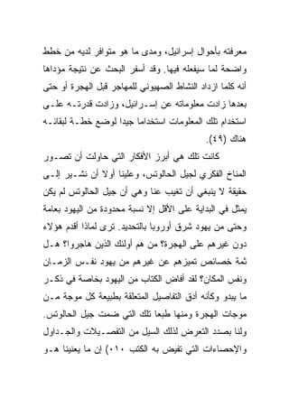 ‫ﻤﻌﺭﻓﺘﻪ ﺒﺄﺤﻭﺍل ﺇﺴﺭﺍﺌﻴل، ﻭﻤﺩﻯ ﻤﺎ ﻫﻭ ﻤﺘﻭﺍﻓﺭ ﻟﺩﻴﻪ ﻤﻥ ﺨﻁﻁ‬
‫ﻭﺍﻀﺤﺔ ﻟﻤﺎ ﺴﻴﻔﻌﻠﻪ ﻓﻴﻬﺎ. ﻭﻗﺩ ﺃﺴﻔﺭ ﺍﻟﺒﺤﺙ ﻋﻥ ﻨﺘﻴﺠﺔ ﻤﺅﺩﺍﻫﺎ‬
‫ﺃﻨﻪ ﻜﻠﻤﺎ ﺍﺯﺩﺍﺩ ﺍﻟﻨﺸﺎﻁ ﺍﻟﺼﻬﻴﻭﻨﻲ ﻟﻠﻤﻬﺎﺠﺭ ﻗﺒل ﺍﻟﻬﺠﺭﺓ ﺃﻭ ﺤﺘﻰ‬
‫ﺒﻌﺩﻫﺎ ﺯﺍﺩﺕ ﻤﻌﻠﻭﻤﺎﺘﻪ ﻋﻥ ﺇﺴـﺭﺍﺌﻴل، ﻭﺯﺍﺩﺕ ﻗﺩﺭﺘـﻪ ﻋﻠـﻰ‬
‫ﺍﺴﺘﺨﺩﺍﻡ ﺘﻠﻙ ﺍﻟﻤﻌﻠﻭﻤﺎﺕ ﺍﺴﺘﺨﺩﺍ ‪‬ﺎ ﺠﻴﺩﺍ ﻟﻭﻀﻊ ﺨﻁـﺔ ﻟﺒﻘﺎﺌـﻪ‬
                   ‫ﻤ ‪‬‬
                                            ‫ﻫﻨﺎﻙ )٩٤(.‬
‫ﻜﺎﻨﺕ ﺘﻠﻙ ﻫﻲ ﺃﺒﺭﺯ ﺍﻷﻓﻜﺎﺭ ﺍﻟﺘﻲ ﺤﺎﻭﻟﺕ ﺃﻥ ﺘﺼـﻭﺭ‬
‫ﺍﻟﻤﻨﺎﺥ ﺍﻟﻔﻜﺭﻱ ﻟﺠﻴل ﺍﻟﺤﺎﻟﻭﺘﺱ، ﻭﻋﻠﻴﻨﺎ ﺃﻭﻻ ﺃﻥ ﻨﺸـﻴﺭ ﺇﻟـﻰ‬
              ‫ﹰ‬
‫ﺤﻘﻴﻘﺔ ﻻ ﻴﻨﺒﻐﻲ ﺃﻥ ﺘﻐﻴﺏ ﻋﻨﺎ ﻭﻫﻲ ﺃﻥ ﺠﻴل ﺍﻟﺤﺎﻟﻭﺘﺱ ﻟﻡ ﻴﻜﻥ‬
‫ﻴﻤﺜل ﻓﻲ ﺍﻟﺒﺩﺍﻴﺔ ﻋﻠﻰ ﺍﻷﻗل ﺇﻻ ﻨﺴﺒﺔ ﻤﺤﺩﻭﺩﺓ ﻤﻥ ﺍﻟﻴﻬﻭﺩ ﺒﻌﺎﻤﺔ‬
‫ﻭﺤﺘﻰ ﻤﻥ ﻴﻬﻭﺩ ﺸﺭﻕ ﺃﻭﺭﻭﺒﺎ ﺒﺎﻟﺘﺤﺩﻴﺩ. ﺘﺭﻯ ﻟﻤﺎﺫﺍ ﺃﻗﺩﻡ ﻫﺅﻻﺀ‬
‫ﺩﻭﻥ ﻏﻴﺭﻫﻡ ﻋﻠﻰ ﺍﻟﻬﺠﺭﺓ؟ ﻤﻥ ﻫﻡ ﺃﻭﻟﺌﻙ ﺍﻟﺫﻴﻥ ﻫﺎﺠﺭﻭﺍ؟ ﻫـل‬
‫ﺜﻤﺔ ﺨﺼﺎﺌﺹ ﺘﻤﻴﺯﻫﻡ ﻋﻥ ﻏﻴﺭﻫﻡ ﻤﻥ ﻴﻬﻭﺩ ﻨﻔـﺱ ﺍﻟﺯﻤـﺎﻥ‬
‫ﻭﻨﻔﺱ ﺍﻟﻤﻜﺎﻥ؟ ﻟﻘﺩ ﺃﻓﺎﺽ ﺍﻟﻜﺘﺎﺏ ﻤﻥ ﺍﻟﻴﻬﻭﺩ ﺒﺨﺎﺼﺔ ﻓﻲ ﺫﻜـﺭ‬
‫ﻤﺎ ﻴﺒﺩﻭ ﻭﻜﺄﻨﻪ ﺃﺩﻕ ﺍﻟﺘﻔﺎﺼﻴل ﺍﻟﻤﺘﻌﻠﻘﺔ ﺒﻁﺒﻴﻌﺔ ﻜل ﻤﻭﺠﺔ ﻤـﻥ‬
‫ﻤﻭﺠﺎﺕ ﺍﻟﻬﺠﺭﺓ ﻭﻤﻨﻬﺎ ﻁﺒﻌﺎ ﺘﻠﻙ ﺍﻟﺘﻲ ﻀﻤﺕ ﺠﻴل ﺍﻟﺤﺎﻟﻭﺘﺱ.‬
                            ‫‪‬‬
‫ﻭﻟﻨﺎ ﺒﺼﺩﺩ ﺍﻟﺘﻌﺭﺽ ﻟﺫﻟﻙ ﺍﻟﺴﻴل ﻤﻥ ﺍﻟﺘﻔﺼـﻴﻼﺕ ﻭﺍﻟﺠـﺩﺍﻭل‬
‫ﻭﺍﻹﺤﺼﺎﺀﺍﺕ ﺍﻟﺘﻲ ﺘﻔﻴﺽ ﺒﻪ ﺍﻟﻜﺘﺏ ٠١٠( ﺇﻥ ﻤﺎ ﻴﻌﻨﻴﻨﺎ ﻫـﻭ‬
 