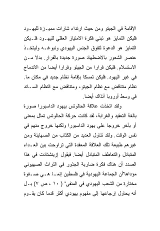 ‫ﺍﻹﻗﺎﻤﺔ ﻓﻲ ﺍﻟﺠﻴﺘﻭ ﻭﻤﻥ ﺤﻴﺙ ﺍﺭﺘﺩﺍﺀ ﺸﺎﺭﺍﺕ ﻤﻤﻴـﺯﺓ ﻟﻠﻴﻬـﻭﺩ‬
‫ﻓﻠﻴﻜﻥ ﺍﻟﺘﻤﺎﻴﺯ ﻫﻭ ﺘﺒﻨﻲ ﻓﻜﺭﺓ ﺍﻻﻤﺘﻴﺎﺯ ﺍﻟﻌﻘﻠﻲ ﻟﻠﻴﻬـﻭﺩ ﻓﻠـﻴﻜﻥ‬
‫ﺍﻟﺘﻤﺎﻴﺯ ﻫﻭ ﺍﻟﺩﻋﻭﺓ ﻟﺘﻔﻭﻕ ﺍﻟﺠﻨﺱ ﺍﻟﻴﻬﻭﺩﻱ ﻭﻨﺒﻭﻏـﻪ ﻭﻟﻴﺘﺨـﺫ‬
‫ﻋﻨﺼﺭ ﺍﻟﺸﻌﻭﺭ ﺒﺎﻻﻀﻁﻬﺎﺩ ﺼﻭﺭﺓ ﺠﺩﻴﺩﺓ ﺒﺎﻟﻔﺭﺍﺭ. ﺒﺩﻻ ﻤـﻥ‬
    ‫ﹰ‬
‫ﺍﻻﺴﺘﺴﻼﻡ. ﻓﻠﻴﻜﻥ ﻓﺭﺍﺭﺍ ﻤﻥ ﺍﻟﺠﻴﺘﻭ ﻭﻓﺭﺍ ‪‬ﺍ ﺃﻴ ‪‬ﺎ ﻤﻥ ﺍﻻﻨﺩﻤﺎﺝ‬
            ‫ﺭ ﻀ‬
            ‫‪‬‬                       ‫‪‬‬
‫ﻓﻲ ﻏﻴﺭ ﺍﻟﻴﻬﻭﺩ. ﻓﻠﻴﻜﻥ ﺘﻤﺴﻜﺎ ﺒﺈﻗﺎﻤﺔ ﻨﻅﺎﻡ ﺠﺩﻴﺩ ﻓﻲ ﻤﻜﺎﻥ ﻤﺎ.‬
                              ‫ﹰ‬
‫ﻨﻅﺎﻡ ﻤﺘﻨﺎﻗﺽ ﻤﻊ ﻨﻅﺎﻡ ﺍﻟﺠﻴﺘﻭ، ﻭﻤﺘﻨﺎﻗﺽ ﻤﻊ ﺍﻟﻨﻅﺎﻡ ﺍﻟﺴـﺎﺌﺩ‬
                             ‫ﻓﻲ ﻭﺴﻁ ﺃﻭﺭﻭﺒﺎ ﺁﻨﺫﺍﻙ ﺃﻴ ‪‬ﺎ.‬
                               ‫‪‬‬
                               ‫ﻀ‬
‫ﻭﻟﻘﺩ ﺍﺘﺨﺫﺕ ﻋﻼﻗﺔ ﺍﻟﺤﺎﻟﻭﺘﺱ ﺒﻴﻬﻭﺩ ﺍﻟﺩﺍﺴﺒﻭﺭﺍ ﺼﻭﺭﺓ‬
‫ﺒﺎﻟﻐﺔ ﺍﻟﺘﻌﻘﻴﺩ ﻭﺍﻟﻐﺭﺍﺒﺔ، ﻟﻘﺩ ﻜﺎﻨﺕ ﺤﺭﻜﺔ ﺍﻟﺤﺎﻟﻭﺘﺱ ﺘﻤﺜل ﺒﻤﻌﻨﻰ‬
‫ﺃﻭ ﺒﺂﺨﺭ ﺨﺭﻭﺠﺎ ﻋﻠﻰ ﻴﻬﻭﺩ ﺍﻟﺩﺍﺴﺒﻭﺭﺍ ﻭﻟﻜﻨﻬﺎ ﺨﺭﻭﺝ ﻤﻨﻬﻡ ﻓﻲ‬
                                        ‫‪‬‬
‫ﻨﻔﺱ ﺍﻟﻭﻗﺕ. ﻭﻟﻘﺩ ﺘﻨﺎﻭل ﺍﻟﻌﺩﻴﺩ ﻤﻥ ﺍﻟﻜﺘﺎﺏ ﻤﻥ ﺍﻟﺼﻬﺎﻴﻨﺔ ﻭﻤﻥ‬
‫ﻏﻴﺭﻫﻡ ﻁﺒﻴﻌﺔ ﺘﻠﻙ ﺍﻟﻌﻼﻗﺔ ﺍﻟﻤﻌﻘﺩﺓ ﺍﻟﺘﻲ ﺘﺭﺍﻭﺤﺕ ﺒﻴﻥ ﺍﻟﻌـﺩﺍﺀ‬
‫ﺍﻟﻤﺘﺒﺎﺩل ﻭﺍﻟﺘﻌﺎﻁﻑ ﺍﻟﻤﺘﺒﺎﺩل ﺃﻴ ‪‬ﺎ. ﻓﻴﻘﻭل ﺇﺯﻴﻨﺸﺘﺎﺩﺕ ﻓﻲ ﻫﺫﺍ‬
                         ‫‪‬‬
                         ‫ﻀ‬
‫ﺍﻟﺼﺩﺩ ﺃﻥ ﻫﻨﺎﻙ ﻓﻜﺭﺓ ﻀﺎﺭﺒﺔ ﺍﻟﺠﺫﻭﺭ ﻓﻲ ﺍﻟﺘﺭﺍﺙ ﺍﻟﺼﻬﻴﻭﻨﻲ‬
‫ﻤﺅﺩﺍﻫﺎ"ﺃﻥ ﺍﻟﺠﻤﺎﻋﺔ ﺍﻟﻴﻬﻭﺩﻴﺔ ﻓﻲ ﻓﻠﺴﻁﻴﻥ ﺇﻨﻤـﺎ ﻫـﻲ ﺼـﻔﻭﺓ‬
‫ﻤﺨﺘﺎﺭﺓ ﻤﻥ ﺍﻟﺸﻌﺏ ﺍﻟﻴﻬﻭﺩﻱ ﻓﻲ ﺍﻟﻤﻨﻔﻰ" ) ٠١ ، ﺹ ٧( ﺒـل‬
‫ﺃﻨﻪ ﻴﺤﺎﻭل ﺇﺭﺠﺎﻋﻬﺎ ﺇﻟﻰ ﻤﻔﻬﻭﻡ ﻴﻬﻭﺩﻱ ﺃﻜﺜﺭ ﻗﺩﻤﺎ ﻜﺎﻥ ﻴﻘـﻭﻡ‬
           ‫‪‬‬
 