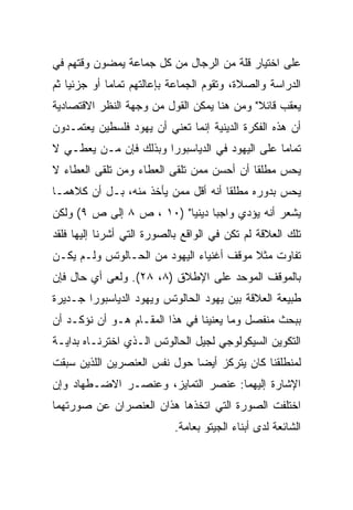 ‫ﻋﻠﻰ ﺍﺨﺘﻴﺎﺭ ﻗﻠﺔ ﻤﻥ ﺍﻟﺭﺠﺎل ﻤﻥ ﻜل ﺠﻤﺎﻋﺔ ﻴﻤﻀﻭﻥ ﻭﻗﺘﻬﻡ ﻓﻲ‬
‫ﺍﻟﺩﺭﺍﺴﺔ ﻭﺍﻟﺼﻼﺓ، ﻭﺘﻘﻭﻡ ﺍﻟﺠﻤﺎﻋﺔ ﺒﺈﻋﺎﻟﺘﻬﻡ ﺘﻤﺎﻤﺎ ﺃﻭ ﺠﺯﺌﻴﺎ ﺜﻡ‬
    ‫‪‬‬        ‫‪‬‬
‫ﻴﻌﻘﺏ ﻗﺎﺌﻼ" ﻭﻤﻥ ﻫﻨﺎ ﻴﻤﻜﻥ ﺍﻟﻘﻭل ﻤﻥ ﻭﺠﻬﺔ ﺍﻟﻨﻅﺭ ﺍﻻﻗﺘﺼﺎﺩﻴﺔ‬
                                            ‫ﹰ‬
‫ﺃﻥ ﻫﺫﻩ ﺍﻟﻔﻜﺭﺓ ﺍﻟﺩﻴﻨﻴﺔ ﺇﻨﻤﺎ ﺘﻌﻨﻲ ﺃﻥ ﻴﻬﻭﺩ ﻓﻠﺴﻁﻴﻥ ﻴﻌﺘﻤـﺩﻭﻥ‬
‫ﺘﻤﺎﻤﺎ ﻋﻠﻰ ﺍﻟﻴﻬﻭﺩ ﻓﻲ ﺍﻟﺩﻴﺎﺴﺒﻭﺭﺍ ﻭﺒﺫﻟﻙ ﻓﺈﻥ ﻤـﻥ ﻴﻌﻁـﻲ ﻻ‬
                                                ‫‪‬‬
‫ﻴﺤﺱ ﻤﻁﻠﻘﺎ ﺃﻥ ﺃﺤﺴﻥ ﻤﻤﻥ ﺘﻠﻘﻰ ﺍﻟﻌﻁﺎﺀ ﻭﻤﻥ ﺘﻠﻘﻰ ﺍﻟﻌﻁﺎﺀ ﻻ‬
                                           ‫ﹰ‬
‫ﻴﺤﺱ ﺒﺩﻭﺭﻩ ﻤﻁﻠﻘﺎ ﺃﻨﻪ ﺃﻗل ﻤﻤﻥ ﻴﺄﺨﺫ ﻤﻨﻪ، ﺒـل ﺃﻥ ﻜﻼﻫﻤـﺎ‬
                                     ‫ﹰ‬
‫ﻴﺸﻌﺭ ﺃﻨﻪ ﻴﺅﺩﻱ ﻭﺍﺠﺒﺎ ﺩﻴﻨﻴﺎ" )٠١ ، ﺹ ٨ ﺇﻟﻰ ﺹ ٩( ﻭﻟﻜﻥ‬
                          ‫‪ ‬‬
‫ﺘﻠﻙ ﺍﻟﻌﻼﻗﺔ ﻟﻡ ﺘﻜﻥ ﻓﻲ ﺍﻟﻭﺍﻗﻊ ﺒﺎﻟﺼﻭﺭﺓ ﺍﻟﺘﻲ ﺃﺸﺭﻨﺎ ﺇﻟﻴﻬﺎ ﻓﻠﻘﺩ‬
‫ﺘﻔﺎﻭﺕ ﻤﺜﻼ ﻤﻭﻗﻑ ﺃﻏﻨﻴﺎﺀ ﺍﻟﻴﻬﻭﺩ ﻤﻥ ﺍﻟﺤـﺎﻟﻭﺘﺱ ﻭﻟـﻡ ﻴﻜـﻥ‬
                                          ‫ﹰ‬
‫ﺒﺎﻟﻤﻭﻗﻑ ﺍﻟﻤﻭﺤﺩ ﻋﻠﻰ ﺍﻹﻁﻼﻕ )٨، ٨٢(. ﻭﻟﻌﻰ ﺃﻱ ﺤﺎل ﻓﺈﻥ‬
‫ﻁﺒﻴﻌﺔ ﺍﻟﻌﻼﻗﺔ ﺒﻴﻥ ﻴﻬﻭﺩ ﺍﻟﺤﺎﻟﻭﺘﺱ ﻭﻴﻬﻭﺩ ﺍﻟﺩﻴﺎﺴﺒﻭﺭﺍ ﺠـﺩﻴﺭﺓ‬
‫ﺒﺒﺤﺙ ﻤﻨﻔﺼل ﻭﻤﺎ ﻴﻌﻨﻴﻨﺎ ﻓﻲ ﻫﺫﺍ ﺍﻟﻤﻘـﺎﻡ ﻫـﻭ ﺃﻥ ﻨﺅﻜـﺩ ﺃﻥ‬
‫ﺍﻟﺘﻜﻭﻴﻥ ﺍﻟﺴﻴﻜﻭﻟﻭﺠﻲ ﻟﺠﻴل ﺍﻟﺤﺎﻟﻭﺘﺱ ﺍﻟـﺫﻱ ﺍﺨﺘﺭﻨـﺎﻩ ﺒﺩﺍﻴـﺔ‬
‫ﻟﻤﻨﻁﻠﻘﻨﺎ ﻜﺎﻥ ﻴﺘﺭﻜﺯ ﺃﻴ ‪‬ﺎ ﺤﻭل ﻨﻔﺱ ﺍﻟﻌﻨﺼﺭﻴﻥ ﺍﻟﻠﺫﻴﻥ ﺴﺒﻘﺕ‬
                              ‫‪‬‬
                              ‫ﻀ‬
‫ﺍﻹﺸﺎﺭﺓ ﺇﻟﻴﻬﻤﺎ: ﻋﻨﺼﺭ ﺍﻟﺘﻤﺎﻴﺯ، ﻭﻋﻨﺼـﺭ ﺍﻻﻀـﻁﻬﺎﺩ ﻭﺇﻥ‬
‫ﺍﺨﺘﻠﻔﺕ ﺍﻟﺼﻭﺭﺓ ﺍﻟﺘﻲ ﺍﺘﺨﺫﻫﺎ ﻫﺫﺍﻥ ﺍﻟﻌﻨﺼﺭﺍﻥ ﻋﻥ ﺼﻭﺭﺘﻬﻤﺎ‬
                            ‫ﺍﻟﺸﺎﺌﻌﺔ ﻟﺩﻯ ﺃﺒﻨﺎﺀ ﺍﻟﺠﻴﺘﻭ ﺒﻌﺎﻤﺔ.‬
 