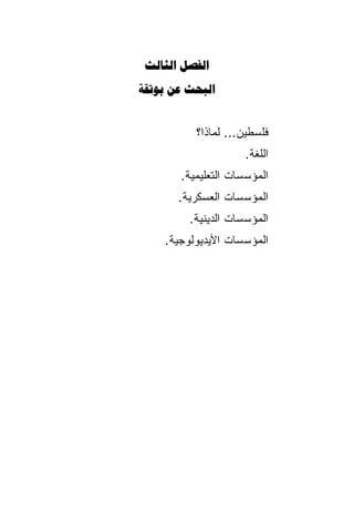 ‫‪ ‬‬
‫‪  ‬‬


          ‫ﻓﻠﺴﻁﻴﻥ... ﻟﻤﺎﺫﺍ؟‬
                     ‫ﺍﻟﻠﻐﺔ.‬
       ‫ﺍﻟﻤﺅﺴﺴﺎﺕ ﺍﻟﺘﻌﻠﻴﻤﻴﺔ.‬
       ‫ﺍﻟﻤﺅﺴﺴﺎﺕ ﺍﻟﻌﺴﻜﺭﻴﺔ.‬
         ‫ﺍﻟﻤﺅﺴﺴﺎﺕ ﺍﻟﺩﻴﻨﻴﺔ.‬
    ‫ﺍﻟﻤﺅﺴﺴﺎﺕ ﺍﻷﻴﺩﻴﻭﻟﻭﺠﻴﺔ.‬
 