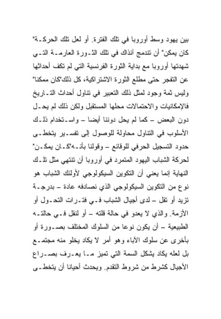 ‫ﺒﻴﻥ ﻴﻬﻭﺩ ﻭﺴﻁ ﺃﻭﺭﻭﺒﺎ ﻓﻲ ﺘﻠﻙ ﺍﻟﻔﺘﺭﺓ. ﺃﻭ ﻟﻌل ﺘﻠﻙ ﺍﻟﺤﺭﻜـﺔ"‬
‫ﻜﺎﻥ ﻴﻤﻜﻥ" ﺃﻥ ﺘﻨﺩﻤﺞ ﺁﻨﺫﺍﻙ ﻓﻲ ﺘﻠﻙ ﺍﻟﺜـﻭﺭﺓ ﺍﻟﻌﺎﺭﻤـﺔ ﺍﻟﺘـﻲ‬
‫ﺸﻬﺩﺘﻬﺎ ﺃﻭﺭﻭﺒﺎ ﻤﻊ ﺒﺩﺍﻴﺔ ﺍﻟﺜﻭﺭﺓ ﺍﻟﻔﺭﻨﺴﻴﺔ ﺍﻟﺘﻲ ﻟﻡ ﺘﻜﻑ ﺃﺤﺩﺍﺜﻬﺎ‬
‫ﻋﻥ ﺍﻟﺘﻔﺠﺭ ﺤﺘﻰ ﻤﻁﻠﻊ ﺍﻟﺜﻭﺭﺓ ﺍﻻﺸﺘﺭﺍﻜﻴﺔ، ﻜل ﺫﻟﻙ"ﻜﺎﻥ ﻤﻤﻜﻨﺎ"‬
  ‫ﹰ‬
‫ﻭﻟﻴﺱ ﺜﻤﺔ ﻭﺠﻭﺩ ﻟﻤﺜل ﺫﻟﻙ ﺍﻟﺘﻌﺒﻴﺭ ﻓﻲ ﺘﻨﺎﻭل ﺃﺤﺩﺍﺙ ﺍﻟﺘـﺎﺭﻴﺦ‬
‫ﻓﺎﻹﻤﻜﺎﻨﻴﺎﺕ ﻭﺍﻻﺤﺘﻤﺎﻻﺕ ﻤﺤﻠﻬﺎ ﺍﻟﻤﺴﺘﻘﺒل ﻭﻟﻜﻥ ﺫﻟﻙ ﻟﻡ ﻴﺤـل‬
‫ﺩﻭﻥ ﺍﻟﺒﻌﺽ – ﻜﻤﺎ ﻟﻡ ﻴﺤل ﺩﻭﻨﻨﺎ ﺃﻴ ‪‬ﺎ – ﻭﺍﺴـﺘﺨﺩﺍﻡ ﺫﻟـﻙ‬
                  ‫‪‬‬
                  ‫ﻀ‬
‫ﺍﻷﺴﻠﻭﺏ ﻓﻲ ﺍﻟﺘﻨﺎﻭل ﻤﺤﺎﻭﻟﺔ ﻟﻠﻭﺼﻭل ﺇﻟﻰ ﺘﻔﺴـﻴﺭ ﻴﺘﺨﻁـﻰ‬
‫ﺤﺩﻭﺩ ﺍﻟﺘﺴﺠﻴل ﺍﻟﺤﺭﻓﻲ ﻟﻠﻭﻗﺎﺌﻊ – ﻭﻗﻭﻟﻨﺎ ﺒﺄﻨـﻪ"ﻜـﺎﻥ ﻴﻤﻜـﻥ"‬
‫ﻟﺤﺭﻜﺔ ﺍﻟﺸﺒﺎﺏ ﺍﻟﻴﻬﻭﺩ ﺍﻟﻤﺘﻤﺭﺩ ﻓﻲ ﺃﻭﺭﻭﺒﺎ ﺃﻥ ﺘﻨﺘﻬﻲ ﻤﺜل ﺘﻠـﻙ‬
‫ﺍﻟﻨﻬﺎﻴﺔ ﺇﻨﻤﺎ ﻴﻌﻨﻲ ﺃﻥ ﺍﻟﺘﻜﻭﻴﻥ ﺍﻟﺴﻴﻜﻭﻟﻭﺠﻲ ﻷﻭﻟﺌﻙ ﺍﻟﺸﺒﺎﺏ ﻫﻭ‬
‫ﻨﻭﻉ ﻤﻥ ﺍﻟﺘﻜﻭﻴﻥ ﺍﻟﺴﻴﻜﻭﻟﻭﺠﻲ ﺍﻟﺫﻱ ﻨﺼﺎﺩﻓﻪ ﻋﺎﺩﺓ – ﺒﺩﺭﺠـﺔ‬
‫ﺘﺯﻴﺩ ﺃﻭ ﺘﻘل – ﻟﺩﻯ ﺃﺠﻴﺎل ﺍﻟﺸﺒﺎﺏ ﻓـﻲ ﻓﺘـﺭﺍﺕ ﺍﻟﺘﺤـﻭل ﺃﻭ‬
‫ﺍﻷﺯﻤﺔ. ﻭﺍﻟﺫﻱ ﻻ ﻴﻌﺩﻭ ﻓﻲ ﺤﺎﻟﺔ ﻗﻠﺘﻪ – ﺃﻭ ﻟﻨﻘل ﻓـﻲ ﺤﺎﻟﺘـﻪ‬
‫ﺍﻟﻁﺒﻴﻌﻴﺔ – ﺃﻥ ﻴﻜﻭﻥ ﻨﻭ ‪‬ﺎ ﻤﻥ ﺍﻟﺴﻠﻭﻙ ﺍﻟﻤﺨﺘﻠﻑ ﺒﺼـﻭﺭﺓ ﺃﻭ‬
                             ‫ﻋ‪‬‬
‫ﺒﺄﺨﺭﻯ ﻋﻥ ﺴﻠﻭﻙ ﺍﻵﺒﺎﺀ ﻭﻫﻭ ﺃﻤﺭ ﻻ ﻴﻜﺎﺩ ﻴﺨﻠﻭ ﻤﻨﻪ ﻤﺠﺘﻤـﻊ‬
‫ﺒل ﻟﻌﻠﻪ ﻴﻜﺎﺩ ﻴﺸﻜل ﺍﻟﺴﻤﺔ ﺍﻟﺘﻲ ﺘﻤﻴﺯ ﻤـﺎ ﻴﻌـﺭﻑ ﺒﺼـﺭﺍﻉ‬
‫ﺍﻷﺠﻴﺎل ﻜﺸﺭﻁ ﻤﻥ ﺸﺭﻭﻁ ﺍﻟﺘﻘﺩﻡ. ﻭﻴﺤﺩﺙ ﺃﺤﻴﺎﻨﺎ ﺃﻥ ﻴﺘﺨﻁـﻰ‬
           ‫ﹰ‬
 