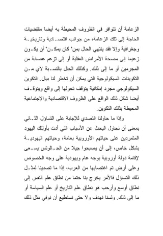 ‫ﺍﻟﺯﻋﺎﻤﺔ ﺃﻥ ﺘﺘﻭﺍﻓﺭ ﻓﻲ ﺍﻟﻅﺭﻭﻑ ﺍﻟﻤﺤﻴﻁﺔ ﺒﻪ ﺃﻴ ‪‬ﺎ ﻤﻘﺘﻀﻴﺎﺕ‬
         ‫‪‬‬
         ‫ﻀ‬
‫ﺍﻟﺤﺎﺠﺔ ﺇﻟﻰ ﺘﻠﻙ ﺍﻟﺯﻋﺎﻤﺔ، ﻤﻥ ﺠﻭﺍﻨﺏ ﺍﻗﺘﺼـﺎﺩﻴﺔ ﻭﺘﺎﺭﻴﺨﻴـﺔ‬
‫ﻭﺠﻐﺭﺍﻓﻴﺔ ﻭﺇﻻ ﻓﻘﺩ ﻴﻨﺘﻬﻲ ﺍﻟﺤﺎل ﺒﻤﻥ" ﻜﺎﻥ ﻴﻤﻜـﻥ" ﺃﻥ ﻴﻜـﻭﻥ‬
‫ﺯﻋﻴﻤﺎ ﺇﻟﻰ ﻤﺼﺤﺔ ﺍﻷﻤﺭﺍﺽ ﺍﻟﻌﻘﻠﻴﺔ ﺃﻭ ﺇﻟﻰ ﺘﺯﻋﻡ ﻋﺼﺎﺒﺔ ﻤﻥ‬
                                              ‫‪‬‬
‫ﺍﻟﻤﺠﺭﻤﻴﻥ ﺃﻭ ﻤﺎ ﺇﻟﻰ ﺫﻟﻙ. ﻭﻜﺫﻟﻙ ﺍﻟﺤﺎل ﺒﺎﻟﻨﺴـﺒﺔ ﻷﻱ ﻤـﻥ‬
‫ﺍﻟﺘﻜﻭﻴﻨﺎﺕ ﺍﻟﺴﻴﻜﻭﻟﻭﺠﻴﺔ ﺍﻟﺘﻲ ﻴﻤﻜﻥ ﺃﻥ ﺘﺨﻁﺭ ﻟﻨﺎ ﺒﺒﺎل. ﺍﻟﺘﻜﻭﻴﻥ‬
‫ﺍﻟﺴﻴﻜﻭﻟﻭﺠﻲ ﻤﺠﺭﺩ ﺇﻤﻜﺎﻨﻴﺔ ﻴﺘﻭﻗﻑ ﺘﺤﻭﻟﻬﺎ ﺇﻟﻰ ﻭﺍﻗﻊ ﻭﻴﺘﻭﻗـﻑ‬
‫ﺃﻴ ‪‬ﺎ ﺸﻜل ﺫﻟﻙ ﺍﻟﻭﺍﻗﻊ ﻋﻠﻰ ﺍﻟﻅﺭﻭﻑ ﺍﻻﻗﺘﺼﺎﺩﻴﺔ ﻭﺍﻻﺠﺘﻤﺎﻋﻴﺔ‬
                                                ‫‪‬‬
                                                ‫ﻀ‬
                                   ‫ﺍﻟﻤﺤﻴﻁﺔ ﺒﺫﻟﻙ ﺍﻟﺘﻜﻭﻴﻥ.‬
‫ﻭﺇﺫﺍ ﻤﺎ ﺤﺎﻭﻟﻨﺎ ﺍﻟﺘﺼﺩﻱ ﻟﻺﺠﺎﺒﺔ ﻋﻠﻰ ﺍﻟﺘﺴﺎﺅل ﺍﻟﺜـﺎﻨﻲ‬
‫ﺒﻤﻌﻨﻰ ﺃﻥ ﻨﺤﺎﻭل ﺍﻟﺒﺤﺙ ﻋﻥ ﺍﻷﺴﺒﺎﺏ ﺍﻟﺘﻲ ﺃﺩﺕ ﺒﺄﻭﻟﺌﻙ ﺍﻟﻴﻬﻭﺩ‬
‫ﺍﻟﻤﺘﻤﺭﺩﻴﻥ ﻋﻠﻰ ﺤﻴﺎﺘﻬﻡ ﺍﻷﻭﺭﻭﺒﻴﺔ ﺒﻌﺎﻤﺔ، ﻭﺤﻴﺎﺘﻬﻡ ﺍﻟﻴﻬﻭﺩﻴـﺔ‬
‫ﺒﺸﻜل ﺨﺎﺹ، ﺇﻟﻰ ﺃﻥ ﻴﺼﺒﺤﻭﺍ ﺠﻴﻼ ﻤﻥ ﺍﻟﺤـﺎﻟﻭﺘﺱ ﻴﺴـﻌﻰ‬
                   ‫ﹰ‬
‫ﻹﻗﺎﻤﺔ ﺩﻭﻟﺔ ﺃﻭﺭﻭﺒﻴﺔ ﺒﻭﺠﻪ ﻋﺎﻡ ﻭﻴﻬﻭﺩﻴﺔ ﻋﻠﻰ ﻭﺠﻪ ﺍﻟﺨﺼﻭﺹ‬
‫ﻭﻋﻠﻰ ﺃﺭﺽ ﺘﻡ ﺍﻏﺘﺼﺎﺒﻬﺎ ﻤﻥ ﺍﻟﻌﺭﺏ، ﺇﺫﺍ ﻤﺎ ﺘﺼﺩﻴﻨﺎ ﻟﻤﺜـل‬
‫ﺫﻟﻙ ﺍﻟﺘﺴﺎﺅل ﻓﺎﻷﻤﺭ ﻴﺨﺭﺝ ﺒﻨﺎ ﺤﺘﻤﺎ ﻤﻥ ﻨﻁﺎﻕ ﻋﻠﻡ ﺍﻟﻨﻔﺱ ﺇﻟﻰ‬
                       ‫‪‬‬
‫ﻨﻁﺎﻕ ﺃﻭﺴﻊ ﻭﺃﺭﺤﺏ ﻫﻭ ﻨﻁﺎﻕ ﻋﻠﻡ ﺍﻟﺘﺎﺭﻴﺦ ﺃﻭ ﻋﻠﻡ ﺍﻟﺴﻴﺎﺴﺔ ﺃﻭ‬
‫ﻤﺎ ﺇﻟﻰ ﺫﻟﻙ. ﻭﻟﺴﻨﺎ ﻨﻬﺩﻑ ﻭﻻ ﺤﺘﻰ ﻨﺴﺘﻁﻴﻊ ﺃﻥ ﻨﻭﻓﻲ ﻤﺜل ﺫﻟﻙ‬
 