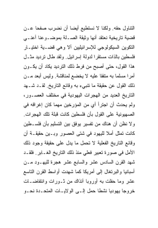 ‫ﺍﻟﺘﻨﺎﻭل ﺤﻘﻪ. ﻭﻟﻜﻨﺎ ﻻ ﻨﺴﺘﻁﻴﻊ ﺃﻴ ‪‬ﺎ ﺃﻥ ﻨﻀﺭﺏ ﺼﻔﺤﺎ ﻋـﻥ‬
     ‫‪‬‬            ‫‪‬‬
                  ‫ﻀ‬
‫ﻗﻀﻴﺔ ﺘﺎﺭﻴﺨﻴﺔ ﻨﻌﺘﻘﺩ ﺃﻨﻬﺎ ﻭﺜﻴﻘﺔ ﺍﻟﺼـﻠﺔ ﺒﻤﻭﻀـﻭﻋﻨﺎ ﺃﻋﻨـﻲ‬
‫ﺍﻟﺘﻜﻭﻴﻥ ﺍﻟﺴﻴﻜﻭﻟﻭﺠﻲ ﻟﻺﺴﺭﺍﺌﻴﻠﻴﻴﻥ ﺃﻻ ﻭﻫﻲ ﻗﻀـﻴﺔ ﺍﺨﺘﻴـﺎﺭ‬
‫ﻓﻠﺴﻁﻴﻥ ﺒﺎﻟﺫﺍﺕ ﻤﺴﺘﻘﺭﺍ ﻟﺩﻭﻟﺔ ﺇﺴﺭﺍﺌﻴل. ﻭﻟﻘﺩ ﻁﺎل ﺘﺭﺩﻴﺩ ﻤﺜـل‬
                                    ‫‪‬‬
‫ﻫﺫﺍ ﺍﻟﻘﻭل، ﺤﺘﻰ ﺃﺼﺒﺢ ﻤﻥ ﻓﺭﻁ ﺫﻟﻙ ﺍﻟﺘﺭﺩﻴﺩ ﻴﻜﺎﺩ ﺃﻥ ﻴﻜـﻭﻥ‬
‫ﺃﻤﺭﺍ ﻤﺴﻠﻤﺎ ﺒﻪ ﻤﺘﻔﻘﺎ ﻋﻠﻴﻪ ﻻ ﻴﺨﻀﻊ ﻟﻤﻨﺎﻗﺸﺔ. ﻭﻟﻴﺱ ﺃﺒﻌﺩ ﻤـﻥ‬
                                    ‫ﹰ‬        ‫‪‬‬     ‫‪‬‬
‫ﺫﻟﻙ ﺍﻟﻘﻭل ﻋﻥ ﺤﻘﻴﻘﺔ ﻤﺎ ﺘﻨﺒﻲﺀ ﺒﻪ ﻭﻗﺎﺌﻊ ﺍﻟﺘﺎﺭﻴﺦ. ﻟﻘـﺩ ﺸـﻬﺩ‬
‫ﺍﻟﺘﺎﺭﻴﺦ ﺍﻟﻌﺩﻴﺩ ﻤﻥ ﺍﻟﻬﺠﺭﺍﺕ ﺍﻟﻴﻬﻭﺩﻴﺔ ﻓﻲ ﻤﺨﺘﻠﻑ ﺍﻟﻌﺼـﻭﺭ،‬
‫ﻭﻟﻡ ﻴﺤﺩﺙ ﺃﻥ ﺍﺠﺘﺭﺃ ﺃﻱ ﻤﻥ ﺍﻟﻤﺅﺭﺨﻴﻥ ﻤﻬﻤﺎ ﻜﺎﻥ ﺇﻏﺭﺍﻗﻪ ﻓﻲ‬
‫ﺍﻟﺼﻬﻴﻭﻨﻴﺔ ﻋﻠﻰ ﺍﻟﻘﻭل ﺒﺄﻥ ﻓﻠﺴﻁﻴﻥ ﻜﺎﻨﺕ ﻗﺒﻠﺔ ﺘﻠﻙ ﺍﻟﻬﺠﺭﺍﺕ.‬
‫ﻭﻻ ﻨﻅﻥ ﺃﻥ ﻫﻨﺎﻙ ﻤﻥ ﺘﻔﺴﻴﺭ ﻴﻭﻓﻕ ﺒﻴﻥ ﺍﻟﺘﺴﻠﻴﻡ ﺒﺄﻥ ﻓﻠﺴـﻁﻴﻥ‬
‫ﻜﺎﻨﺕ ﺘﻤﺜل ﺃﻤﻼ ﻟﻠﻴﻬﻭﺩ ﻓﻲ ﺸﺘﻰ ﺍﻟﻌﺼﻭﺭ ﻭﺒـﻴﻥ ﺤﻘﻴﻘـﺔ ﺃﻥ‬
                                     ‫ﹰ‬
‫ﻭﻗﺎﺌﻊ ﺍﻟﺘﺎﺭﻴﺦ ﺍﻟﻔﻌﻠﻴﺔ ﻻ ﺘﺤﻤل ﻤﺎ ﻴﺩل ﻋﻠﻰ ﺤﻘﻴﻘﺔ ﻭﺠﻭﺩ ﺫﻟﻙ‬
‫ﺍﻷﻤل ﻓﻲ ﺼﻭﺭﺓ ﺘﻌﺒﻴﺭ ﻓﻌﻠﻲ ﻤﻨﺫ ﺫﻟﻙ ﺍﻟﺘﺎﺭﻴﺦ ﺍﻟﻐـﺎﺒﺭ. ﻓﻠﻘـﺩ‬
‫ﺸﻬﺩ ﺍﻟﻘﺭﻥ ﺍﻟﺴﺎﺩﺱ ﻋﺸﺭ ﻭﺍﻟﺴﺎﺒﻊ ﻋﺸﺭ ﻫﺠﺭﺓ ﻟﻠﻴﻬـﻭﺩ ﻤـﻥ‬
‫ﺃﺴﺒﺎﻨﻴﺎ ﻭﺍﻟﺒﺭﺘﻐﺎل ﺇﻟﻰ ﺃﻤﺭﻴﻜﺎ ﻜﻤﺎ ﺸﻬﺩﺕ ﺃﻭﺍﺴﻁ ﺍﻟﻘﺭﻥ ﺍﻟﺘﺎﺴﻊ‬
‫ﻋﺸﺭ ﻭﻤﺎ ﺤﻔﻠﺕ ﺒﻪ ﺃﻭﺭﻭﺒﺎ ﺁﻨﺫﺍﻙ ﻤﻥ ﺜـﻭﺭﺍﺕ ﻭﺍﻨﺘﻔﺎﻀـﺎﺕ‬
‫ﺨﺭﻭﺠﺎ ﻴﻬﻭﺩﻴﺎ ﻨﺸﻁﺎ ﺤﻤل ﺇﻟـﻰ ﺍﻟﻭﻻﻴـﺎﺕ ﺍﻟﻤﺘﺤـﺩﺓ ﻨﺤـﻭ‬
                                 ‫ﹰ‬    ‫‪‬‬      ‫‪‬‬
 