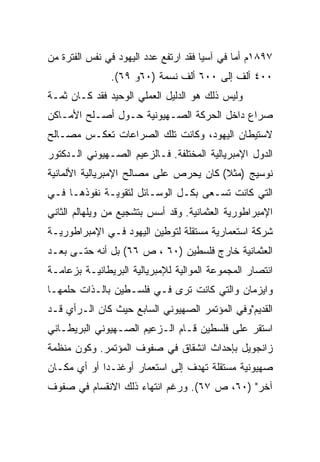 ‫٧٩٨١ﻡ ﺃﻤﺎ ﻓﻲ ﺁﺴﻴﺎ ﻓﻘﺩ ﺍﺭﺘﻔﻊ ﻋﺩﺩ ﺍﻟﻴﻬﻭﺩ ﻓﻲ ﻨﻔﺱ ﺍﻟﻔﺘﺭﺓ ﻤﻥ‬
               ‫٠٠٤ ﺃﻟﻑ ﺇﻟﻰ ٠٠٦ ﺃﻟﻑ ﻨﺴﻤﺔ )٠٦ﻭ ٩٦(.‬
‫ﻭﻟﻴﺱ ﺫﻟﻙ ﻫﻭ ﺍﻟﺩﻟﻴل ﺍﻟﻌﻤﻠﻲ ﺍﻟﻭﺤﻴﺩ ﻓﻘﺩ ﻜـﺎﻥ ﺜﻤـﺔ‬
‫ﺼﺭﺍﻉ ﺩﺍﺨل ﺍﻟﺤﺭﻜﺔ ﺍﻟﺼـﻬﻴﻭﻨﻴﺔ ﺤـﻭل ﺃﺼـﻠﺢ ﺍﻷﻤـﺎﻜﻥ‬
‫ﻻﺴﺘﻴﻁﺎﻥ ﺍﻟﻴﻬﻭﺩ، ﻭﻜﺎﻨﺕ ﺘﻠﻙ ﺍﻟﺼﺭﺍﻋﺎﺕ ﺘﻌﻜـﺱ ﻤﺼـﺎﻟﺢ‬
‫ﺍﻟﺩﻭل ﺍﻹﻤﺒﺭﻴﺎﻟﻴﺔ ﺍﻟﻤﺨﺘﻠﻔﺔ. ﻓـﺎﻟﺯﻋﻴﻡ ﺍﻟﺼـﻬﻴﻭﻨﻲ ﺍﻟـﺩﻜﺘﻭﺭ‬
‫ﻨﻭﺴﻴﺞ )ﻤﺜﻼ( ﻜﺎﻥ ﻴﺤﺭﺹ ﻋﻠﻰ ﻤﺼﺎﻟﺢ ﺍﻹﻤﺒﺭﻴﺎﻟﻴﺔ ﺍﻷﻟﻤﺎﻨﻴﺔ‬
                                        ‫ﹰ‬
‫ﺍﻟﺘﻲ ﻜﺎﻨﺕ ﺘﺴـﻌﻰ ﺒﻜـل ﺍﻟﻭﺴـﺎﺌل ﻟﺘﻘﻭﻴـﺔ ﻨﻔﻭﺫﻫـﺎ ﻓـﻲ‬
‫ﺍﻹﻤﺒﺭﺍﻁﻭﺭﻴﺔ ﺍﻟﻌﺜﻤﺎﻨﻴﺔ. ﻭﻗﺩ ﺃﺴﺱ ﺒﺘﺸﺠﻴﻊ ﻤﻥ ﻭﻴﻠﻬﺎﻟﻡ ﺍﻟﺜﺎﻨﻲ‬
‫ﺸﺭﻜﺔ ﺍﺴﺘﻌﻤﺎﺭﻴﺔ ﻤﺴﺘﻘﻠﺔ ﻟﺘﻭﻁﻴﻥ ﺍﻟﻴﻬﻭﺩ ﻓـﻲ ﺍﻹﻤﺒﺭﺍﻁﻭﺭﻴـﺔ‬
‫ﺍﻟﻌﺜﻤﺎﻨﻴﺔ ﺨﺎﺭﺝ ﻓﻠﺴﻁﻴﻥ )٠٦ ، ﺹ ٦٦( ﺒل ﺃﻨﻪ ﺤﺘـﻰ ﺒﻌـﺩ‬
‫ﺍﻨﺘﺼﺎﺭ ﺍﻟﻤﺠﻤﻭﻋﺔ ﺍﻟﻤﻭﺍﻟﻴﺔ ﻟﻺﻤﺒﺭﻴﺎﻟﻴﺔ ﺍﻟﺒﺭﻴﻁﺎﻨﻴـﺔ ﺒﺯﻋﺎﻤـﺔ‬
‫ﻭﺍﻴﺯﻤﺎﻥ ﻭﺍﻟﺘﻲ ﻜﺎﻨﺕ ﺘﺭﻯ ﻓـﻲ ﻓﻠﺴـﻁﻴﻥ ﺒﺎﻟـﺫﺍﺕ ﺤﻠﻤﻬـﺎ‬
‫ﺍﻟﻘﺩﻴﻡ"ﻭﻓﻲ ﺍﻟﻤﺅﺘﻤﺭ ﺍﻟﺼﻬﻴﻭﻨﻲ ﺍﻟﺴﺎﺒﻊ ﺤﻴﺙ ﻜﺎﻥ ﺍﻟـﺭﺃﻱ ﻗـﺩ‬
‫ﺍﺴﺘﻘﺭ ﻋﻠﻰ ﻓﻠﺴﻁﻴﻥ ﻗـﺎﻡ ﺍﻟـﺯﻋﻴﻡ ﺍﻟﺼـﻬﻴﻭﻨﻲ ﺍﻟﺒﺭﻴﻁـﺎﻨﻲ‬
‫ﺯﺍﻨﺠﻭﻴل ﺒﺈﺤﺩﺍﺙ ﺍﻨﺸﻘﺎﻕ ﻓﻲ ﺼﻔﻭﻑ ﺍﻟﻤﺅﺘﻤﺭ. ﻭﻜﻭﻥ ﻤﻨﻅﻤﺔ‬
‫ﺼﻬﻴﻭﻨﻴﺔ ﻤﺴﺘﻘﻠﺔ ﺘﻬﺩﻑ ﺇﻟﻰ ﺍﺴﺘﻌﻤﺎﺭ ﺃﻭﻏﻨـﺩﺍ ﺃﻭ ﺃﻱ ﻤﻜـﺎﻥ‬
‫ﺁﺨﺭ" )٠٦، ﺹ ٧٦(. ﻭﺭﻏﻡ ﺍﻨﺘﻬﺎﺀ ﺫﻟﻙ ﺍﻻﻨﻘﺴﺎﻡ ﻓﻲ ﺼﻔﻭﻑ‬
 