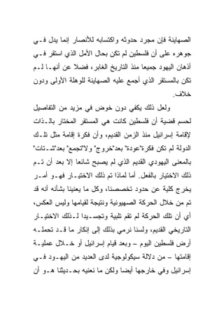 ‫ﺍﻟﺼﻬﺎﻴﻨﺔ ﻓﺈﻥ ﻤﺠﺭﺩ ﺤﺩﻭﺜﻪ ﻭﺍﻜﺘﺴﺎﺒﻪ ﻟﻸﻨﺼﺎﺭ ﺇﻨﻤﺎ ﻴﺩل ﻓـﻲ‬
‫ﺠﻭﻫﺭﻩ ﻋﻠﻰ ﺃﻥ ﻓﻠﺴﻁﻴﻥ ﻟﻡ ﺘﻜﻥ ﺒﺤﺎل ﺍﻷﻤل ﺍﻟﺫﻱ ﺍﺴﺘﻘﺭ ﻓـﻲ‬
‫ﺃﺫﻫﺎﻥ ﺍﻟﻴﻬﻭﺩ ﺠﻤﻴﻌﺎ ﻤﻨﺫ ﺍﻟﺘﺎﺭﻴﺦ ﺍﻟﻐﺎﺒﺭ، ﻓﻀﻼ ﻋﻥ ﺃﻨﻬـﺎ ﻟـﻡ‬
             ‫ﹰ‬                        ‫‪‬‬
‫ﺘﻜﻥ ﺒﺎﻟﻤﺴﺘﻘﺭ ﺍﻟﺫﻱ ﺃﺠﻤﻊ ﻋﻠﻴﻪ ﺍﻟﺼﻬﺎﻴﻨﺔ ﻟﻠﻭﻫﻠﺔ ﺍﻷﻭﻟﻰ ﻭﺩﻭﻥ‬
                                                 ‫ﺨﻼﻑ.‬
‫ﻭﻟﻌل ﺫﻟﻙ ﻴﻜﻔﻲ ﺩﻭﻥ ﺨﻭﺽ ﻓﻲ ﻤﺯﻴﺩ ﻤﻥ ﺍﻟﺘﻔﺎﺼﻴل‬
‫ﻟﺤﺴﻡ ﻗﻀﻴﺔ ﺃﻥ ﻓﻠﺴﻁﻴﻥ ﻜﺎﻨﺕ ﻫﻲ ﺍﻟﻤﺴﺘﻘﺭ ﺍﻟﻤﺨﺘﺎﺭ ﺒﺎﻟـﺫﺍﺕ‬
‫ﻹﻗﺎﻤﺔ ﺇﺴﺭﺍﺌﻴل ﻤﻨﺫ ﺍﻟﺯﻤﻥ ﺍﻟﻘﺩﻴﻡ، ﻭﺃﻥ ﻓﻜﺭﺓ ﺇﻗﺎﻤﺔ ﻤﺜل ﺘﻠـﻙ‬
‫ﺍﻟﺩﻭﻟﺔ ﻟﻡ ﺘﻜﻥ ﻓﻜﺭﺓ"ﻋﻭﺩﺓ" ﺒﻌﺩ"ﺨﺭﻭﺝ" ﻭﻻ"ﺘﺠﻤﻊ" ﺒﻌﺩ"ﺸـﺘﺎﺕ"‬
‫ﺒﺎﻟﻤﻌﻨﻰ ﺍﻟﻴﻬﻭﺩﻱ ﺍﻟﻘﺩﻴﻡ ﺍﻟﺫﻱ ﻟﻡ ﻴﺼﺒﺢ ﺸﺎﺌﻌﺎ ﺇﻻ ﺒﻌﺩ ﺃﻥ ﺘـﻡ‬
               ‫‪‬‬
‫ﺫﻟﻙ ﺍﻻﺨﺘﻴﺎﺭ ﺒﺎﻟﻔﻌل. ﺃﻤﺎ ﻟﻤﺎﺫﺍ ﺘﻡ ﺫﻟﻙ ﺍﻻﺨﺘﻴـﺎﺭ ﻓﻬـﻭ ﺃﻤـﺭ‬
‫ﻴﺨﺭﺝ ﻜﻠﻴﺔ ﻋﻥ ﺤﺩﻭﺩ ﺘﺨﺼﺼﻨﺎ، ﻭﻜل ﻤﺎ ﻴﻌﻨﻴﻨﺎ ﺒﺸﺄﻨﻪ ﺃﻨﻪ ﻗﺩ‬
‫ﺘﻡ ﻤﻥ ﺨﻼل ﺍﻟﺤﺭﻜﺔ ﺍﻟﺼﻬﻴﻭﻨﻴﺔ ﻭﻨﺘﻴﺠﺔ ﻟﻘﻴﺎﻤﻬﺎ ﻭﻟﻴﺱ ﺍﻟﻌﻜﺱ،‬
‫ﺃﻱ ﺃﻥ ﺘﻠﻙ ﺍﻟﺤﺭﻜﺔ ﻟﻡ ﺘﻘﻡ ﺘﻠﺒﻴﺔ ﻭﺘﺠﺴـﻴﺩﺍ ﻟـﺫﻟﻙ ﺍﻻﺨﺘﻴـﺎﺭ‬
                ‫‪‬‬
‫ﺍﻟﺘﺎﺭﻴﺨﻲ ﺍﻟﻘﺩﻴﻡ، ﻭﻟﺴﻨﺎ ﻨﺭﻤﻲ ﺒﺫﻟﻙ ﺇﻟﻰ ﺇﻨﻜﺎﺭ ﻤﺎ ﻗـﺩ ﺘﺤﻤﻠـﻪ‬
‫ﺃﺭﺽ ﻓﻠﺴﻁﻴﻥ ﺍﻟﻴﻭﻡ – ﻭﺒﻌﺩ ﻗﻴﺎﻡ ﺇﺴﺭﺍﺌﻴل ﺃﻭ ﺨـﻼل ﻋﻤﻠﻴـﺔ‬
‫ﺇﻗﺎﻤﺘﻬﺎ – ﻤﻥ ﺩﻻﻟﺔ ﺴﻴﻜﻭﻟﻭﺠﻴﺔ ﻟﺩﻯ ﺍﻟﻌﺩﻴﺩ ﻤﻥ ﺍﻟﻴﻬـﻭﺩ ﻓـﻲ‬
‫ﺇﺴﺭﺍﺌﻴل ﻭﻓﻲ ﺨﺎﺭﺠﻬﺎ ﺃﻴ ‪‬ﺎ ﻭﻟﻜﻥ ﻤﺎ ﻨﻌﻨﻴﻪ ﺒﺤـﺩﻴﺜﻨﺎ ﻫـﻭ ﺃﻥ‬
                               ‫‪‬‬
                               ‫ﻀ‬
 